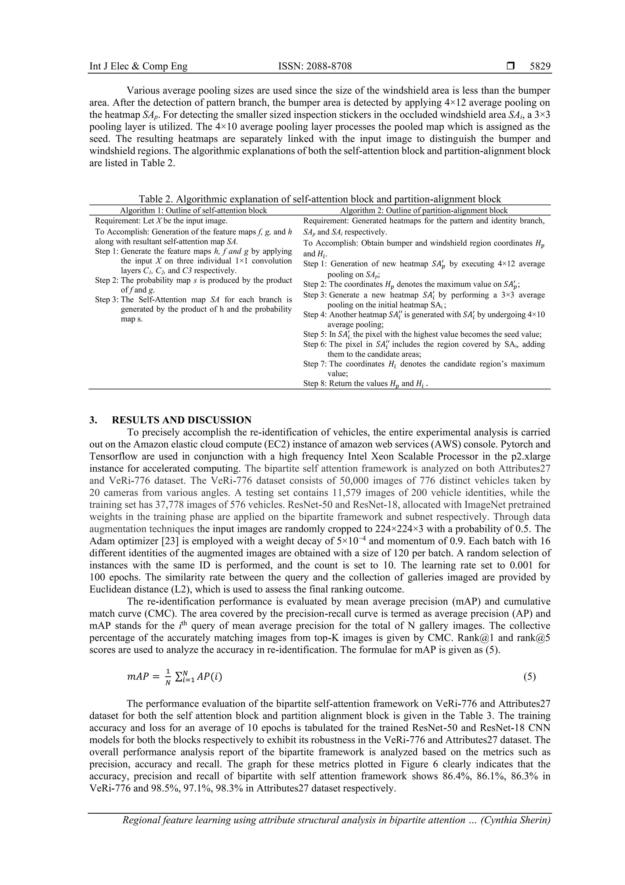 Int J Elec & Comp Eng ISSN: 2088-8708 
Regional feature learning using attribute structural analysis in bipartite attention … (Cynthia Sherin)
5829
Various average pooling sizes are used since the size of the windshield area is less than the bumper
area. After the detection of pattern branch, the bumper area is detected by applying 4×12 average pooling on
the heatmap SAp. For detecting the smaller sized inspection stickers in the occluded windshield area SAi, a 3×3
pooling layer is utilized. The 4×10 average pooling layer processes the pooled map which is assigned as the
seed. The resulting heatmaps are separately linked with the input image to distinguish the bumper and
windshield regions. The algorithmic explanations of both the self-attention block and partition-alignment block
are listed in Table 2.
Table 2. Algorithmic explanation of self-attention block and partition-alignment block
Algorithm 1: Outline of self-attention block Algorithm 2: Outline of partition-alignment block
Requirement: Let X be the input image.
To Accomplish: Generation of the feature maps f, g, and h
along with resultant self-attention map SA.
Step 1: Generate the feature maps h, f and g by applying
the input X on three individual 1×1 convolution
layers C1, C2, and C3 respectively.
Step 2: The probability map s is produced by the product
of f and g.
Step 3: The Self-Attention map SA for each branch is
generated by the product of h and the probability
map s.
Requirement: Generated heatmaps for the pattern and identity branch,
SAp and SAi respectively.
To Accomplish: Obtain bumper and windshield region coordinates 𝐻𝑝
and 𝐻𝑖.
Step 1: Generation of new heatmap 𝑆𝐴𝑝
′
by executing 4×12 average
pooling on SAp;
Step 2: The coordinates 𝐻𝑝 denotes the maximum value on 𝑆𝐴𝑝
′
;
Step 3: Generate a new heatmap 𝑆𝐴𝑖
′
by performing a 3×3 average
pooling on the initial heatmap SAi ;
Step 4: Another heatmap 𝑆𝐴𝑖
′′
is generated with 𝑆𝐴𝑖
′
by undergoing 4×10
average pooling;
Step 5: In 𝑆𝐴𝑖
′
, the pixel with the highest value becomes the seed value;
Step 6: The pixel in 𝑆𝐴𝑖
′′
includes the region covered by SAi, adding
them to the candidate areas;
Step 7: The coordinates 𝐻𝑖 denotes the candidate region’s maximum
value;
Step 8: Return the values 𝐻𝑝 and 𝐻𝑖 .
3. RESULTS AND DISCUSSION
To precisely accomplish the re-identification of vehicles, the entire experimental analysis is carried
out on the Amazon elastic cloud compute (EC2) instance of amazon web services (AWS) console. Pytorch and
Tensorflow are used in conjunction with a high frequency Intel Xeon Scalable Processor in the p2.xlarge
instance for accelerated computing. The bipartite self attention framework is analyzed on both Attributes27
and VeRi-776 dataset. The VeRi-776 dataset consists of 50,000 images of 776 distinct vehicles taken by
20 cameras from various angles. A testing set contains 11,579 images of 200 vehicle identities, while the
training set has 37,778 images of 576 vehicles. ResNet-50 and ResNet-18, allocated with ImageNet pretrained
weights in the training phase are applied on the bipartite framework and subnet respectively. Through data
augmentation techniques the input images are randomly cropped to 224×224×3 with a probability of 0.5. The
Adam optimizer [23] is employed with a weight decay of 5×10−4
and momentum of 0.9. Each batch with 16
different identities of the augmented images are obtained with a size of 120 per batch. A random selection of
instances with the same ID is performed, and the count is set to 10. The learning rate set to 0.001 for
100 epochs. The similarity rate between the query and the collection of galleries imaged are provided by
Euclidean distance (L2), which is used to assess the final ranking outcome.
The re-identification performance is evaluated by mean average precision (mAP) and cumulative
match curve (CMC). The area covered by the precision-recall curve is termed as average precision (AP) and
mAP stands for the ith
query of mean average precision for the total of N gallery images. The collective
percentage of the accurately matching images from top-K images is given by CMC. Rank@1 and rank@5
scores are used to analyze the accuracy in re-identification. The formulae for mAP is given as (5).
𝑚𝐴𝑃 =
1
𝑁
∑ 𝐴𝑃(𝑖)
𝑁
𝑖=1 (5)
The performance evaluation of the bipartite self-attention framework on VeRi-776 and Attributes27
dataset for both the self attention block and partition alignment block is given in the Table 3. The training
accuracy and loss for an average of 10 epochs is tabulated for the trained ResNet-50 and ResNet-18 CNN
models for both the blocks respectively to exhibit its robustness in the VeRi-776 and Attributes27 dataset. The
overall performance analysis report of the bipartite framework is analyzed based on the metrics such as
precision, accuracy and recall. The graph for these metrics plotted in Figure 6 clearly indicates that the
accuracy, precision and recall of bipartite with self attention framework shows 86.4%, 86.1%, 86.3% in
VeRi-776 and 98.5%, 97.1%, 98.3% in Attributes27 dataset respectively.
 