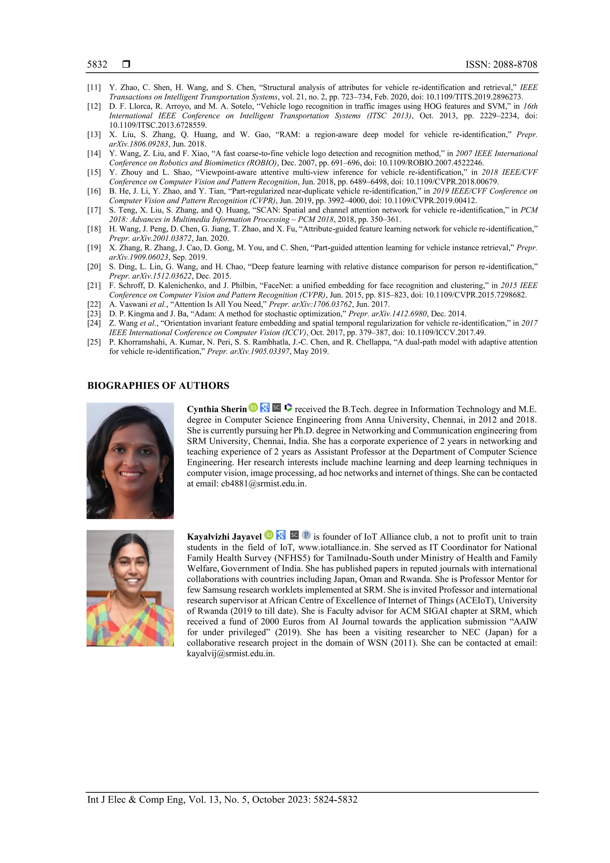  ISSN: 2088-8708
Int J Elec & Comp Eng, Vol. 13, No. 5, October 2023: 5824-5832
5832
[11] Y. Zhao, C. Shen, H. Wang, and S. Chen, “Structural analysis of attributes for vehicle re-identification and retrieval,” IEEE
Transactions on Intelligent Transportation Systems, vol. 21, no. 2, pp. 723–734, Feb. 2020, doi: 10.1109/TITS.2019.2896273.
[12] D. F. Llorca, R. Arroyo, and M. A. Sotelo, “Vehicle logo recognition in traffic images using HOG features and SVM,” in 16th
International IEEE Conference on Intelligent Transportation Systems (ITSC 2013), Oct. 2013, pp. 2229–2234, doi:
10.1109/ITSC.2013.6728559.
[13] X. Liu, S. Zhang, Q. Huang, and W. Gao, “RAM: a region-aware deep model for vehicle re-identification,” Prepr.
arXiv.1806.09283, Jun. 2018.
[14] Y. Wang, Z. Liu, and F. Xiao, “A fast coarse-to-fine vehicle logo detection and recognition method,” in 2007 IEEE International
Conference on Robotics and Biomimetics (ROBIO), Dec. 2007, pp. 691–696, doi: 10.1109/ROBIO.2007.4522246.
[15] Y. Zhouy and L. Shao, “Viewpoint-aware attentive multi-view inference for vehicle re-identification,” in 2018 IEEE/CVF
Conference on Computer Vision and Pattern Recognition, Jun. 2018, pp. 6489–6498, doi: 10.1109/CVPR.2018.00679.
[16] B. He, J. Li, Y. Zhao, and Y. Tian, “Part-regularized near-duplicate vehicle re-identification,” in 2019 IEEE/CVF Conference on
Computer Vision and Pattern Recognition (CVPR), Jun. 2019, pp. 3992–4000, doi: 10.1109/CVPR.2019.00412.
[17] S. Teng, X. Liu, S. Zhang, and Q. Huang, “SCAN: Spatial and channel attention network for vehicle re-identification,” in PCM
2018: Advances in Multimedia Information Processing – PCM 2018, 2018, pp. 350–361.
[18] H. Wang, J. Peng, D. Chen, G. Jiang, T. Zhao, and X. Fu, “Attribute-guided feature learning network for vehicle re-identification,”
Prepr. arXiv.2001.03872, Jan. 2020.
[19] X. Zhang, R. Zhang, J. Cao, D. Gong, M. You, and C. Shen, “Part-guided attention learning for vehicle instance retrieval,” Prepr.
arXiv.1909.06023, Sep. 2019.
[20] S. Ding, L. Lin, G. Wang, and H. Chao, “Deep feature learning with relative distance comparison for person re-identification,”
Prepr. arXiv.1512.03622, Dec. 2015.
[21] F. Schroff, D. Kalenichenko, and J. Philbin, “FaceNet: a unified embedding for face recognition and clustering,” in 2015 IEEE
Conference on Computer Vision and Pattern Recognition (CVPR), Jun. 2015, pp. 815–823, doi: 10.1109/CVPR.2015.7298682.
[22] A. Vaswani et al., “Attention Is All You Need,” Prepr. arXiv:1706.03762, Jun. 2017.
[23] D. P. Kingma and J. Ba, “Adam: A method for stochastic optimization,” Prepr. arXiv.1412.6980, Dec. 2014.
[24] Z. Wang et al., “Orientation invariant feature embedding and spatial temporal regularization for vehicle re-identification,” in 2017
IEEE International Conference on Computer Vision (ICCV), Oct. 2017, pp. 379–387, doi: 10.1109/ICCV.2017.49.
[25] P. Khorramshahi, A. Kumar, N. Peri, S. S. Rambhatla, J.-C. Chen, and R. Chellappa, “A dual-path model with adaptive attention
for vehicle re-identification,” Prepr. arXiv.1905.03397, May 2019.
BIOGRAPHIES OF AUTHORS
Cynthia Sherin received the B.Tech. degree in Information Technology and M.E.
degree in Computer Science Engineering from Anna University, Chennai, in 2012 and 2018.
She is currently pursuing her Ph.D. degree in Networking and Communication engineering from
SRM University, Chennai, India. She has a corporate experience of 2 years in networking and
teaching experience of 2 years as Assistant Professor at the Department of Computer Science
Engineering. Her research interests include machine learning and deep learning techniques in
computer vision, image processing, ad hoc networks and internet of things. She can be contacted
at email: cb4881@srmist.edu.in.
Kayalvizhi Jayavel is founder of IoT Alliance club, a not to profit unit to train
students in the field of IoT, www.iotalliance.in. She served as IT Coordinator for National
Family Health Survey (NFHS5) for Tamilnadu-South under Ministry of Health and Family
Welfare, Government of India. She has published papers in reputed journals with international
collaborations with countries including Japan, Oman and Rwanda. She is Professor Mentor for
few Samsung research worklets implemented at SRM. She is invited Professor and international
research supervisor at African Centre of Excellence of Internet of Things (ACEIoT), University
of Rwanda (2019 to till date). She is Faculty advisor for ACM SIGAI chapter at SRM, which
received a fund of 2000 Euros from AI Journal towards the application submission “AAIW
for under privileged” (2019). She has been a visiting researcher to NEC (Japan) for a
collaborative research project in the domain of WSN (2011). She can be contacted at email:
kayalvij@srmist.edu.in.
 