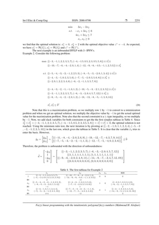 Int J Elec  Comp Eng ISSN: 2088-8708 ❒ 2251
min 3x1 − 2x2
s.t. −x1 + 3x2 ≤ 6
4x1 + 2x2 ≤ 7
x1, x2 ≥ 0
we find that the optimal solution is: x∗
1 = 0, x∗
2 = 2 with the optimal objective value z∗
= −4. As expected,
we have x∗
1 = R(x̃∗
1), x∗
2 = R(x̃∗
2) and z∗
= R(z̃∗
).
The next example is an unbounded IFFLP with 3−IPFN’s.
Example 2. Consider the following problem:
max {(−3, −1, 1, 2; 2, 3, 5, 7), (−4, −1.5, 0.5, 2; 3, 3.5, 5, 8)} ⊗ x̃I
1⊕
{(−10, −7, −6, −4; −2, 0, 1, 4), (−12, −9, −6, −4.5; −1, 1, 2, 5.5)} ⊗ x̃I
2
s.t. {(−5, −4, −3, −2; −1, 2, 2.5, 3), (−8, −5, −3, −2; 0, 1, 3, 4)} ⊗ x̃I
1⊕
{(−4, −3, −1, 0; 2, 3, 5, 6), (−7, −5, −2, 0; 3, 5, 6, 8)} ⊗ x̃I
2 ⪯
{(−2, 0, 1, 2; 2, 3, 4, 6), (−6, −2, −1, 1; 3, 5, 7, 8)}
{(−4, −3, −2, −1; −1, 0, 1, 2), (−10, −5, −3, −2; 1, 2, 3, 5)} ⊗ x̃I
1⊕
{(−3, −1, 1, 2; 2, 3, 5, 7), (−6, −3, −2, 0; 4, 5, 7, 12)} ⊗ x̃I
2 ⪰
{(−6, −5, −4, −2; −2, 0, 1, 2), (−18, −13, −8, −5; −1, 5, 9, 14)}
x̃I
1, x̃I
2 ⪰ 0̃I
(20)
Note that this is a maximization problem, so we multiply row 1 by −1 to convert to a minimization
problem and when we get an optimal solution, we multiply the objective value by −1 to get the actual optimal
value for the maximization problem. Note also that the second constraint is a ⪰ type inequality, so we multiply
by −1. Now, we add slack variables for both constraints to get the the first simplex tableau in Table 4. Since
z̃I
k ⊖ c̃I
k = (−3, −1, 1, 2; 2, 3, 5, 7), (−4, −1.5, 0.5, 2; 3, 3.5, 5, 8)} = z̃I
1 ⊖ c̃I
1 ≻ 0̃, the optimal solution is not
reached. Using the minimum ratio test, the next iteration is by pivoting at {(−2, −1, 0, 1; 1, 2, 3, 4), (−5, −3
, −2, −1; 2, 3, 5, 10)} in the last row, which gives the tableau in Table 5. It is clear that the variable x̃2 tries to
enter the basis. However,
ỹ2 =

ỹ32
ỹ12

=

{(−11, −8, −4, −2; 0, 2, 6, 9), (−19, −12, −7, −4; 3, 7, 9, 14)}
{(−7, −5, −3, −2; −2, −1, 1, 3), (−12, −7, −5, −4; 0, 2, 3, 6)}

⪯ 0̃
Therefore, the problem is unbounded with the direction of unboundedness:
˜
d =




−ỹ12
1
−ỹ32
0



 =




{(−3, −1, 1, 2; 2, 3, 5, 7), (−6, −3, −2, 0; 4, 5, 7, 12)}
{(1, 1, 1, 1; 1, 1, 1, 1), (1, 1, 1, 1; 1, 1, 1, 1)}
{(−9, −6, −2, 0, 2, 4, 8, 11), (−14, −9, −7, −3; 4, 7, 12, 19)}
{(0, 0, 0, 0; 0, 0, 0, 0), (0, 0, 0, 0; 0, 0, 0, 0)}




Table 4. The first tableau for Example 2
x̃1 x̃2 x̃3 x̃4 RHS
z̃
{(−3, −1, 1, 2; 2, 3, 5, 7),
(−4, −1.5, 0.5, 2; 3, 3.5, 5, 8)}
{(−10, −7, −6, −4; −2, 0, 1, 4),
(−12, −9, −6, −4.5; −1, 1, 2, 5.5)}
0 0 0
RV 2 −3
x̃3
{(−5, −4, −3, −2; −1, 2, 2.5, 3),
(−8, −5, −3, −2; 0, 1, 3, 4)}
{(−4, −3, −1, 0; 2, 3, 5, 6),
(−7, −5, −2, 0; 3, 5, 6, 8)}
1 0
{(−2, 0, 1, 2; 2, 3, 4, 6),
(−6, −2, −1, 1; 3, 5, 7, 8)}
RV −1 1 2
x̃4
{(−2, −1, 0, 1; 1, 2, 3, 4),
(−5, −3, −2, −1; 2, 3, 5, 10)}
{(−7, −5, −3, −2; −2, −1, 1, 3),
(−12, −7, −5, −4; 0, 2, 3, 6)}
0 1
{(−2, −1, 0, 2; 2, 4, 5, 6),
(−14, −9, −5, 1; 5, 8, 13, 18)}
RV ▷1◁ −2 2
Fuzzy linear programming with the intuitionistic polygonal fuzzy numbers (Mahmoud H. Alrefaei)
 