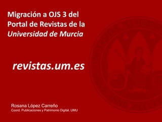 Migración a OJS 3 del
Portal de Revistas de la
Universidad de Murcia
revistas.um.es
Rosana López Carreño
Coord. Publicaciones y Patrimonio Digital. UMU
 