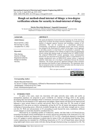 International Journal of Electrical and Computer Engineering (IJECE)
Vol. 13, No. 2, April 2023, pp. 2233~2239
ISSN: 2088-8708, DOI: 10.11591/ijece.v13i2.pp2233-2239  2233
Journal homepage: http://ijece.iaescore.com
Rough set method-cloud internet of things: a two-degree
verification scheme for security in cloud-internet of things
Sheeba MaryJohn Rukmony1
, Suganthi Gnanamony2
1
St. Xavier's College (Autonomous), Affiliated to Manonmaniam Sundaranar University, Tirunelveli, India
2
Department of Computer Science, Women’s Christian College, Nagercoil, India
Article Info ABSTRACT
Article history:
Received Feb 2, 2022
Revised Sep 15, 2022
Accepted Oct 13, 2022
The quick development of innovations and increasing use of the internet of
things (IoT) in human life brings numerous challenges. It is because of the
absence of adequate capacity resources and tremendous volumes of IoT
information. This can be resolved by a cloud-based architecture.
Consequently, a progression of challenging security and privacy concerns
has emerged in the cloud based IoT context. In this paper, a novel approach
to providing security in cloud based IoT environments is proposed. This
approach mainly depends on the working of rough set rules for guaranteeing
security during data sharing (rough set method-cloud IoT (RSM-CIoTD)).
The proposed RSM-CIoTD conspire guarantees secure communication
between the user and cloud service provider (CSP) in a cloud based IoT. To
manage unauthorized users, an RSM-CIoTD scheme utilizes a registered
authority which plays out a two-degree confirmation between the network
substances. The security and privacy appraisal techniques utilize minimum
and maximum trust benefits of past communication. The experiments show
that our proposed system can productively and safely store the cloud service
while outperforming other security methods.
Keywords:
Data sharing
Internet of things
Registered authority
Rough set machine
Security
This is an open access article under the CC BY-SA license.
Corresponding Author:
Sheeba MaryJohn Rukmony
St. Xavier’s College (Autonomous), Affiliated to Manonmaniam Sundaranar University
Abishekapatti, Tirunelveli-627012, India
Email: sheebasjustus@gmail.com.
1. INTRODUCTION
In quite a few years, smart city innovation will make networks more viable and useful, as
metropolitan populaces are projected to grow worldwide [1]. Internet of things (IoT) is the quickly
developing data innovation paradigm which is immensely conveyed in urban areas [2], and smart homes [3],
[4]. With the fast development of IoT applications and gadgets, digital attacks will likewise be improved and
represent a more serious threat to security and privacy than at any other time [5]. The ascent of cloud
computing (CC) has given an elective arrangement, giving the IoT for all intents and purposes boundless
wellspring of processing power, effectively available through the web, with better strength and at a lower
cost [6], [7]. With new advancements in CC proceeding to push beyond the norm, nonetheless, different
security dangers or stored data should be considered [8]–[12].
Motivated by an expanding number of weaknesses, attacks, and data leaks in IoT-based devices,
researchers developed various methodologies for security and privacy-protecting in the cloud area [13], [14].
A cloud-based medical care framework was proposed in [15]. In [16], a framework planned to incorporate
savvy IoT gadgets to permit admittance to patient data by means of the web utilizing cloud figuring. Four-
venture engineering was intended for e-Wellbeing frameworks in [17]. An IoT-based body sensor network
using lightweight remote sensor nodes with data sharing through cloud processing was proposed in [18]. The
 