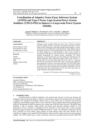 International Journal of Electrical and Computer Engineering (IJECE)
Vol. 8, No. 1, February 2018, pp. 76~86
ISSN: 2088-8708, DOI: 10.11591/ijece.v8i1.pp76-86  76
Journal homepage: http://iaescore.com/journals/index.php/IJECE
Coordination of Adaptive Neuro Fuzzy Inference System
(ANFIS) and Type-2 Fuzzy Logic System-Power System
Stabilizer (T2FLS-PSS) to Improve a Large-scale Power System
Stability
Agung B. Muljono1
, I. M. Ginarsa2
, I. M. A. Nrartha3
, A. Dharma4
1,2,3
Department of Electrical Engineering, University of Mataram, NTB, Indonesia
4
Department of Electrical Engineering, Udayana University, Bali, Indonesia
Article Info ABSTRACT
Article history:
Received Sep 15, 2017
Revised Dec 30, 2017
Accepted Jan 14, 2018
Intelligent control included ANFIS and type-2 fuzzy (T2FLS) controllers
grown-up rapidly and these controllers are applied successfully in power
system control. Meanwhile, small signal stability problem appear in a large-
scale power system (LSPS) due to load fluctuation. If this problem persists,
and can not be solved, it will develop blackout on the LSPS. How to improve
the LSPS stability due to load fluctuation is done in this research by
coordinating of PSS based on ANFIS and T2FLS. The ANFIS parameters are
obtained automatically by training process. Meanwhile, the T2FLS
parameters are determined based on the knowledge that obtained from the
ANFIS parameters. Input membership function (MF) of the ANFIS is 5
Gaussian MFs. On the other hand, input MF of the T2FLS is 3 Gaussian
MFs. Results show that the T2FLS-PSS is able to maintain the stability by
decreasing peak overshoot for rotor speed and angle. The T2FLS-PSS makes
the settling time is shorter for rotor speed and angle on local mode oscillation
as well as on inter-area oscillation than conventional/ ANFIS-PSS. Also, the
T2FLS-PSS gives better performance than the other PSS when tested on
single disturbance and multiple disturbances.
Keyword:
ANFIS
Large-scale
PSS
Stability improvement
T2FLS
Copyright © 2018 Institute of Advanced Engineering and Science.
All rights reserved.
Corresponding Author:
Agung B. Muljono,
Dept. of Electrical Engineering,
University of Mataram,
Jln. Majapahit No. 62 Mataram, NTB, Indonesia.
+62 370 636 755
Email: agungbm@unram.ac.id
1. INTRODUCTION
Controller based on artificial intelligent is the research topic interest in recent year. Because the
intelligent control has learning ability to improve its performance from the environment where the controller
is applied. The spreading of intelligent control exists on some fields such as: Electrical and electronic
engineering, and computer science such as: Fuzzy controller is used to enhance photovoltaic generator power
quality by maintaining the MPPT tracking on low voltage side of DC/DC boost converter. The MPPT-fuzzy
controller is able to maintain voltage profile and current total harmonic distortion (THD) [1]. The
performance of fuzzy controller is compared to the PI controller on two inverter fed to control six-phase
permanent magnet synchronous machine (PMSM) operated as a motor. The simulation results show that the
fuzzy controller are more robust, quick response on high starting torque and more effective the PI
controller [2]. Support vector machine (SVM) method is used to classify a large-scale power system transient
stability. The SVM method gives a better result than multi-layer perceptron-neural network (MLP-NN)
 