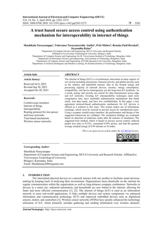 International Journal of Electrical and Computer Engineering (IJECE)
Vol. 14, No. 2, April 2024, pp. 2262~2273
ISSN: 2088-8708, DOI: 10.11591/ijece.v14i2.pp2262-2273  2262
Journal homepage: http://ijece.iaescore.com
A trust based secure access control using authentication
mechanism for interoperability in internet of things
Shashikala Narayanappa1
, Tulavanur Narayanareddy Anitha2
, Priti Mishra3
, Renuka Patil Herakal4
,
Jayasudha Kolur5
1
Department of Computer Science and Engineering, REVA University and Research Scholar,
Affiliated to Visvesvaraya Technological University, Belagavi, India
2
Department of Computer Science and Engineering, Sir M. Visvesvaraya Institute of Technology, Bengaluru, India
3
Department of Information Science and Engineering, Atria Institute of Technology, Bengaluru, India
4
Department of Computer Science and Engineering, GITAM (deemed to be) University, Bengaluru, India
5
Department of Artificial Intelligence and Machine Learning, Sri Krishna Institute of Technology, Bengaluru, India
Article Info ABSTRACT
Article history:
Received Jul 8, 2023
Revised Sep 30, 2023
Accepted Oct 20, 2023
The internet of things (IoT) is a revolutionary innovation in many aspects of
our society including interactions, financial activity, and global security such
as the military and battlefield internet. Due to the limited energy and
processing capacity of network devices, security, energy consumption,
compatibility, and device heterogeneity are the long-term IoT problems. As
a result, energy and security are critical for data transmission across edge
and IoT networks. Existing IoT interoperability techniques need more
computation time, have unreliable authentication mechanisms that break
easily, lose data easily, and have low confidentiality. In this paper, a key
agreement protocol-based authentication mechanism for IoT devices is
offered as a solution to this issue. This system makes use of information
exchange, which must be secured to prevent access by unauthorized users.
Using a compact contiki/cooja simulator, the performance and design of the
suggested framework are validated. The simulation findings are evaluated
based on detection of malicious nodes after 60 minutes of simulation. The
suggested trust method, which is based on privacy access control, reduced
packet loss ratio to 0.32%, consumed 0.39% power, and had the greatest
average residual energy of 0.99 mJoules at 10 nodes.
Keywords:
Contiki/cooja simulator
Internet of things
Interoperability
Routing protocol for low-power
and lossy networks
Trust based mechanism
Wireless sensor networks
This is an open access article under the CC BY-SA license.
Corresponding Author:
Shashikala Narayanappa
Department of Computer Science and Engineering, REVA University and Research Scholar, Affiliated to
Visvesvaraya Technological University
Belagavi, Karnataka, India
Email: Shashikalan2006@gmail.com
1. INTRODUCTION
The interrelated physical devices in a network interact with one another to facilitate smart decision-
making by keeping track of analyzing their environment. Organizations focus drastically on the internet for
regular communication within the organization as well as long-distance company conferences. Networks or
devices in a smart city, industrial automation, and households are now linked to the internet, allowing for
faster and more efficient communication [1], [2]. The internet of things (IoT) is used as an information
network in most real-world applications. It links multiple devices and system components via enhanced
information and communication technology (ICT) and improved embedded devices such as digitalized
sensors, meters, and controllers [3]. Wireless sensor networks (WSNs) have greatly enhanced the technology
utilization of IoT, which primarily includes gathering and sending information over wireless channels.
 