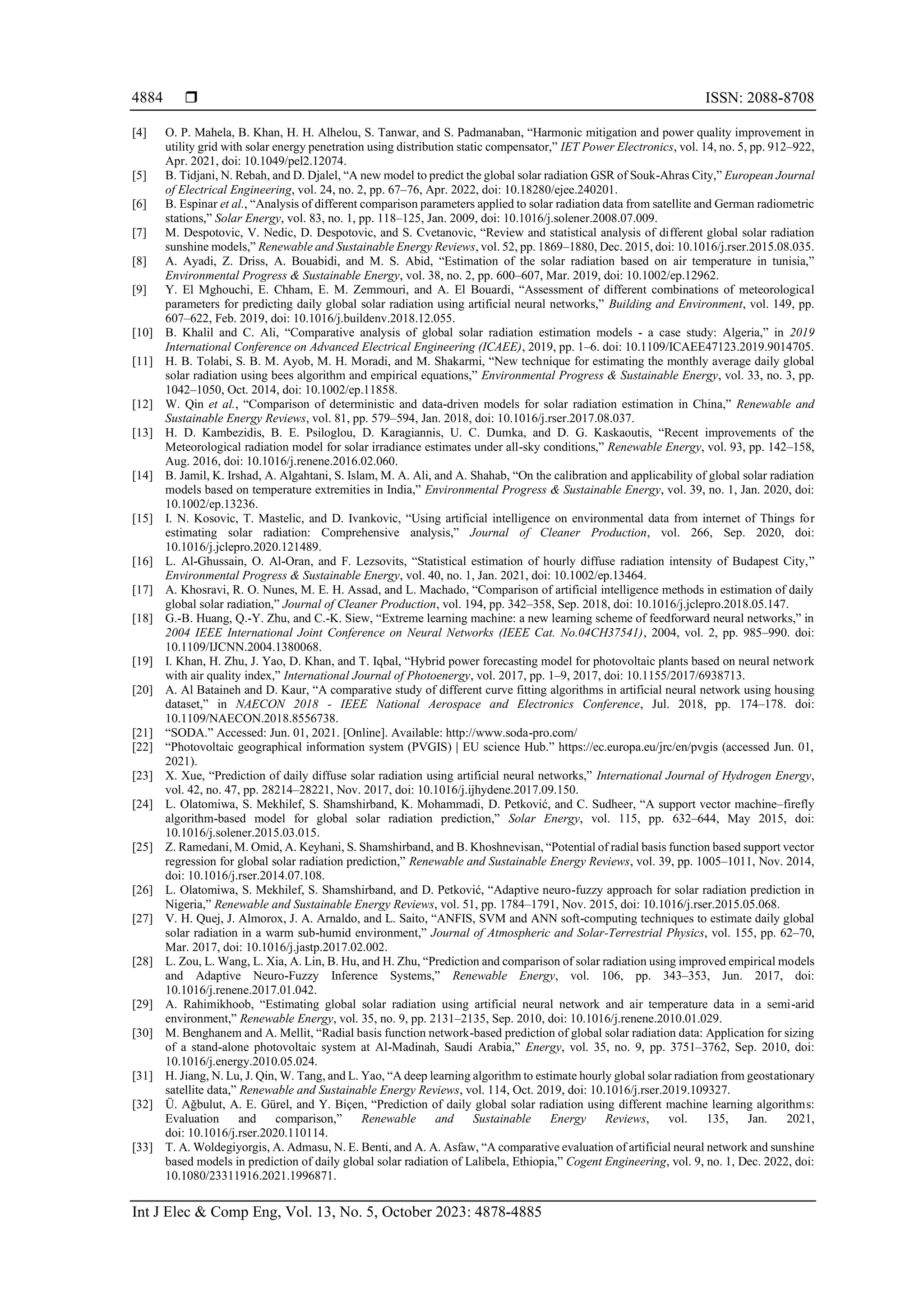  ISSN: 2088-8708
Int J Elec & Comp Eng, Vol. 13, No. 5, October 2023: 4878-4885
4884
[4] O. P. Mahela, B. Khan, H. H. Alhelou, S. Tanwar, and S. Padmanaban, “Harmonic mitigation and power quality improvement in
utility grid with solar energy penetration using distribution static compensator,” IET Power Electronics, vol. 14, no. 5, pp. 912–922,
Apr. 2021, doi: 10.1049/pel2.12074.
[5] B. Tidjani, N. Rebah, and D. Djalel, “A new model to predict the global solar radiation GSR of Souk-Ahras City,” European Journal
of Electrical Engineering, vol. 24, no. 2, pp. 67–76, Apr. 2022, doi: 10.18280/ejee.240201.
[6] B. Espinar et al., “Analysis of different comparison parameters applied to solar radiation data from satellite and German radiometric
stations,” Solar Energy, vol. 83, no. 1, pp. 118–125, Jan. 2009, doi: 10.1016/j.solener.2008.07.009.
[7] M. Despotovic, V. Nedic, D. Despotovic, and S. Cvetanovic, “Review and statistical analysis of different global solar radiation
sunshine models,” Renewable and Sustainable Energy Reviews, vol. 52, pp. 1869–1880, Dec. 2015, doi: 10.1016/j.rser.2015.08.035.
[8] A. Ayadi, Z. Driss, A. Bouabidi, and M. S. Abid, “Estimation of the solar radiation based on air temperature in tunisia,”
Environmental Progress & Sustainable Energy, vol. 38, no. 2, pp. 600–607, Mar. 2019, doi: 10.1002/ep.12962.
[9] Y. El Mghouchi, E. Chham, E. M. Zemmouri, and A. El Bouardi, “Assessment of different combinations of meteorological
parameters for predicting daily global solar radiation using artificial neural networks,” Building and Environment, vol. 149, pp.
607–622, Feb. 2019, doi: 10.1016/j.buildenv.2018.12.055.
[10] B. Khalil and C. Ali, “Comparative analysis of global solar radiation estimation models - a case study: Algeria,” in 2019
International Conference on Advanced Electrical Engineering (ICAEE), 2019, pp. 1–6. doi: 10.1109/ICAEE47123.2019.9014705.
[11] H. B. Tolabi, S. B. M. Ayob, M. H. Moradi, and M. Shakarmi, “New technique for estimating the monthly average daily global
solar radiation using bees algorithm and empirical equations,” Environmental Progress & Sustainable Energy, vol. 33, no. 3, pp.
1042–1050, Oct. 2014, doi: 10.1002/ep.11858.
[12] W. Qin et al., “Comparison of deterministic and data-driven models for solar radiation estimation in China,” Renewable and
Sustainable Energy Reviews, vol. 81, pp. 579–594, Jan. 2018, doi: 10.1016/j.rser.2017.08.037.
[13] H. D. Kambezidis, B. E. Psiloglou, D. Karagiannis, U. C. Dumka, and D. G. Kaskaoutis, “Recent improvements of the
Meteorological radiation model for solar irradiance estimates under all-sky conditions,” Renewable Energy, vol. 93, pp. 142–158,
Aug. 2016, doi: 10.1016/j.renene.2016.02.060.
[14] B. Jamil, K. Irshad, A. Algahtani, S. Islam, M. A. Ali, and A. Shahab, “On the calibration and applicability of global solar radiation
models based on temperature extremities in India,” Environmental Progress & Sustainable Energy, vol. 39, no. 1, Jan. 2020, doi:
10.1002/ep.13236.
[15] I. N. Kosovic, T. Mastelic, and D. Ivankovic, “Using artificial intelligence on environmental data from internet of Things for
estimating solar radiation: Comprehensive analysis,” Journal of Cleaner Production, vol. 266, Sep. 2020, doi:
10.1016/j.jclepro.2020.121489.
[16] L. Al‐Ghussain, O. Al‐Oran, and F. Lezsovits, “Statistical estimation of hourly diffuse radiation intensity of Budapest City,”
Environmental Progress & Sustainable Energy, vol. 40, no. 1, Jan. 2021, doi: 10.1002/ep.13464.
[17] A. Khosravi, R. O. Nunes, M. E. H. Assad, and L. Machado, “Comparison of artificial intelligence methods in estimation of daily
global solar radiation,” Journal of Cleaner Production, vol. 194, pp. 342–358, Sep. 2018, doi: 10.1016/j.jclepro.2018.05.147.
[18] G.-B. Huang, Q.-Y. Zhu, and C.-K. Siew, “Extreme learning machine: a new learning scheme of feedforward neural networks,” in
2004 IEEE International Joint Conference on Neural Networks (IEEE Cat. No.04CH37541), 2004, vol. 2, pp. 985–990. doi:
10.1109/IJCNN.2004.1380068.
[19] I. Khan, H. Zhu, J. Yao, D. Khan, and T. Iqbal, “Hybrid power forecasting model for photovoltaic plants based on neural network
with air quality index,” International Journal of Photoenergy, vol. 2017, pp. 1–9, 2017, doi: 10.1155/2017/6938713.
[20] A. Al Bataineh and D. Kaur, “A comparative study of different curve fitting algorithms in artificial neural network using housing
dataset,” in NAECON 2018 - IEEE National Aerospace and Electronics Conference, Jul. 2018, pp. 174–178. doi:
10.1109/NAECON.2018.8556738.
[21] “SODA.” Accessed: Jun. 01, 2021. [Online]. Available: http://www.soda-pro.com/
[22] “Photovoltaic geographical information system (PVGIS) | EU science Hub.” https://ec.europa.eu/jrc/en/pvgis (accessed Jun. 01,
2021).
[23] X. Xue, “Prediction of daily diffuse solar radiation using artificial neural networks,” International Journal of Hydrogen Energy,
vol. 42, no. 47, pp. 28214–28221, Nov. 2017, doi: 10.1016/j.ijhydene.2017.09.150.
[24] L. Olatomiwa, S. Mekhilef, S. Shamshirband, K. Mohammadi, D. Petković, and C. Sudheer, “A support vector machine–firefly
algorithm-based model for global solar radiation prediction,” Solar Energy, vol. 115, pp. 632–644, May 2015, doi:
10.1016/j.solener.2015.03.015.
[25] Z. Ramedani, M. Omid, A. Keyhani, S. Shamshirband, and B. Khoshnevisan, “Potential of radial basis function based support vector
regression for global solar radiation prediction,” Renewable and Sustainable Energy Reviews, vol. 39, pp. 1005–1011, Nov. 2014,
doi: 10.1016/j.rser.2014.07.108.
[26] L. Olatomiwa, S. Mekhilef, S. Shamshirband, and D. Petković, “Adaptive neuro-fuzzy approach for solar radiation prediction in
Nigeria,” Renewable and Sustainable Energy Reviews, vol. 51, pp. 1784–1791, Nov. 2015, doi: 10.1016/j.rser.2015.05.068.
[27] V. H. Quej, J. Almorox, J. A. Arnaldo, and L. Saito, “ANFIS, SVM and ANN soft-computing techniques to estimate daily global
solar radiation in a warm sub-humid environment,” Journal of Atmospheric and Solar-Terrestrial Physics, vol. 155, pp. 62–70,
Mar. 2017, doi: 10.1016/j.jastp.2017.02.002.
[28] L. Zou, L. Wang, L. Xia, A. Lin, B. Hu, and H. Zhu, “Prediction and comparison of solar radiation using improved empirical models
and Adaptive Neuro-Fuzzy Inference Systems,” Renewable Energy, vol. 106, pp. 343–353, Jun. 2017, doi:
10.1016/j.renene.2017.01.042.
[29] A. Rahimikhoob, “Estimating global solar radiation using artificial neural network and air temperature data in a semi-arid
environment,” Renewable Energy, vol. 35, no. 9, pp. 2131–2135, Sep. 2010, doi: 10.1016/j.renene.2010.01.029.
[30] M. Benghanem and A. Mellit, “Radial basis function network-based prediction of global solar radiation data: Application for sizing
of a stand-alone photovoltaic system at Al-Madinah, Saudi Arabia,” Energy, vol. 35, no. 9, pp. 3751–3762, Sep. 2010, doi:
10.1016/j.energy.2010.05.024.
[31] H. Jiang, N. Lu, J. Qin, W. Tang, and L. Yao, “A deep learning algorithm to estimate hourly global solar radiation from geostationary
satellite data,” Renewable and Sustainable Energy Reviews, vol. 114, Oct. 2019, doi: 10.1016/j.rser.2019.109327.
[32] Ü. Ağbulut, A. E. Gürel, and Y. Biçen, “Prediction of daily global solar radiation using different machine learning algorithms:
Evaluation and comparison,” Renewable and Sustainable Energy Reviews, vol. 135, Jan. 2021,
doi: 10.1016/j.rser.2020.110114.
[33] T. A. Woldegiyorgis, A. Admasu, N. E. Benti, and A. A. Asfaw, “A comparative evaluation of artificial neural network and sunshine
based models in prediction of daily global solar radiation of Lalibela, Ethiopia,” Cogent Engineering, vol. 9, no. 1, Dec. 2022, doi:
10.1080/23311916.2021.1996871.
 