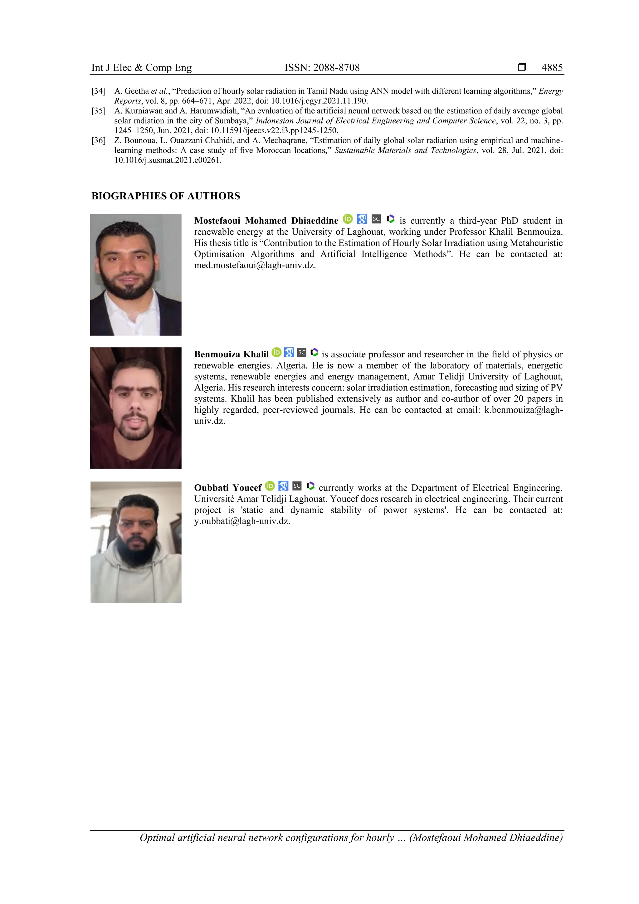 Int J Elec & Comp Eng ISSN: 2088-8708 
Optimal artificial neural network configurations for hourly … (Mostefaoui Mohamed Dhiaeddine)
4885
[34] A. Geetha et al., “Prediction of hourly solar radiation in Tamil Nadu using ANN model with different learning algorithms,” Energy
Reports, vol. 8, pp. 664–671, Apr. 2022, doi: 10.1016/j.egyr.2021.11.190.
[35] A. Kurniawan and A. Harumwidiah, “An evaluation of the artificial neural network based on the estimation of daily average global
solar radiation in the city of Surabaya,” Indonesian Journal of Electrical Engineering and Computer Science, vol. 22, no. 3, pp.
1245–1250, Jun. 2021, doi: 10.11591/ijeecs.v22.i3.pp1245-1250.
[36] Z. Bounoua, L. Ouazzani Chahidi, and A. Mechaqrane, “Estimation of daily global solar radiation using empirical and machine-
learning methods: A case study of five Moroccan locations,” Sustainable Materials and Technologies, vol. 28, Jul. 2021, doi:
10.1016/j.susmat.2021.e00261.
BIOGRAPHIES OF AUTHORS
Mostefaoui Mohamed Dhiaeddine is currently a third-year PhD student in
renewable energy at the University of Laghouat, working under Professor Khalil Benmouiza.
His thesis title is “Contribution to the Estimation of Hourly Solar Irradiation using Metaheuristic
Optimisation Algorithms and Artificial Intelligence Methods”. He can be contacted at:
med.mostefaoui@lagh-univ.dz.
Benmouiza Khalil is associate professor and researcher in the field of physics or
renewable energies. Algeria. He is now a member of the laboratory of materials, energetic
systems, renewable energies and energy management, Amar Telidji University of Laghouat,
Algeria. His research interests concern: solar irradiation estimation, forecasting and sizing of PV
systems. Khalil has been published extensively as author and co-author of over 20 papers in
highly regarded, peer-reviewed journals. He can be contacted at email: k.benmouiza@lagh-
univ.dz.
Oubbati Youcef currently works at the Department of Electrical Engineering,
Université Amar Telidji Laghouat. Youcef does research in electrical engineering. Their current
project is 'static and dynamic stability of power systems'. He can be contacted at:
y.oubbati@lagh-univ.dz.
 