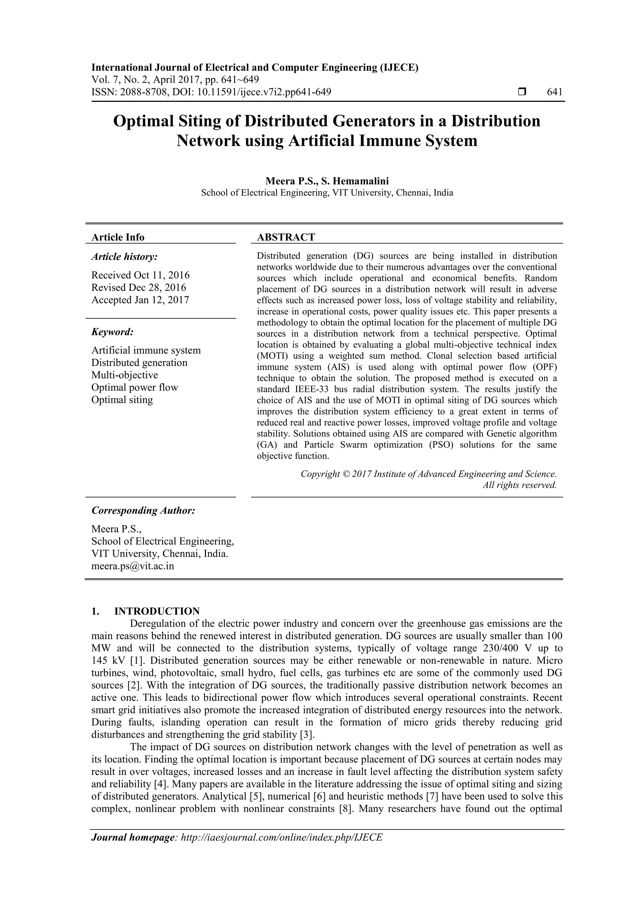 International Journal of Electrical and Computer Engineering (IJECE) Vol. 7, No. 2, April 2017, pp. 641~649 ISSN: 2088-8708, DOI: 10.11591/ijece.v7i2.pp641-649  641 Journal homepage: http://iaesjournal.com/online/index.php/IJECE Optimal Siting of Distributed Generators in a Distribution Network using Artificial Immune System Meera P.S., S. Hemamalini School of Electrical Engineering, VIT University, Chennai, India Article Info ABSTRACT Article history: Received Oct 11, 2016 Revised Dec 28, 2016 Accepted Jan 12, 2017 Distributed generation (DG) sources are being installed in distribution networks worldwide due to their numerous advantages over the conventional sources which include operational and economical benefits. Random placement of DG sources in a distribution network will result in adverse effects such as increased power loss, loss of voltage stability and reliability, increase in operational costs, power quality issues etc. This paper presents a methodology to obtain the optimal location for the placement of multiple DG sources in a distribution network from a technical perspective. Optimal location is obtained by evaluating a global multi-objective technical index (MOTI) using a weighted sum method. Clonal selection based artificial immune system (AIS) is used along with optimal power flow (OPF) technique to obtain the solution. The proposed method is executed on a standard IEEE-33 bus radial distribution system. The results justify the choice of AIS and the use of MOTI in optimal siting of DG sources which improves the distribution system efficiency to a great extent in terms of reduced real and reactive power losses, improved voltage profile and voltage stability. Solutions obtained using AIS are compared with Genetic algorithm (GA) and Particle Swarm optimization (PSO) solutions for the same objective function. Keyword: Artificial immune system Distributed generation Multi-objective Optimal power flow Optimal siting Copyright © 2017 Institute of Advanced Engineering and Science. All rights reserved. Corresponding Author: Meera P.S., School of Electrical Engineering, VIT University, Chennai, India. meera.ps@vit.ac.in 1. INTRODUCTION Deregulation of the electric power industry and concern over the greenhouse gas emissions are the main reasons behind the renewed interest in distributed generation. DG sources are usually smaller than 100 MW and will be connected to the distribution systems, typically of voltage range 230/400 V up to 145 kV [1]. Distributed generation sources may be either renewable or non-renewable in nature. Micro turbines, wind, photovoltaic, small hydro, fuel cells, gas turbines etc are some of the commonly used DG sources [2]. With the integration of DG sources, the traditionally passive distribution network becomes an active one. This leads to bidirectional power flow which introduces several operational constraints. Recent smart grid initiatives also promote the increased integration of distributed energy resources into the network. During faults, islanding operation can result in the formation of micro grids thereby reducing grid disturbances and strengthening the grid stability [3]. The impact of DG sources on distribution network changes with the level of penetration as well as its location. Finding the optimal location is important because placement of DG sources at certain nodes may result in over voltages, increased losses and an increase in fault level affecting the distribution system safety and reliability [4]. Many papers are available in the literature addressing the issue of optimal siting and sizing of distributed generators. Analytical [5], numerical [6] and heuristic methods [7] have been used to solve this complex, nonlinear problem with nonlinear constraints [8]. Many researchers have found out the optimal 
