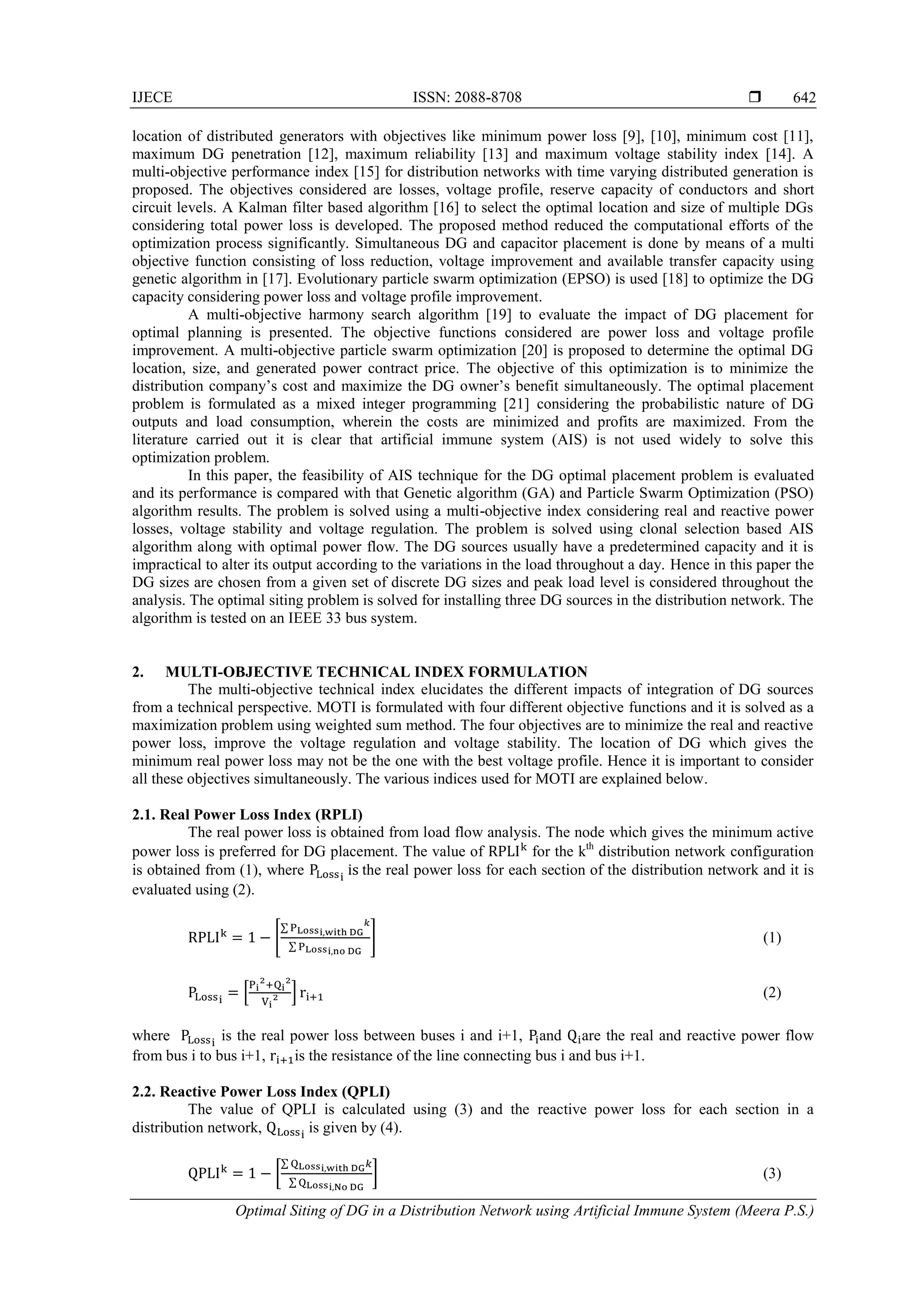 IJECE ISSN: 2088-8708  Optimal Siting of DG in a Distribution Network using Artificial Immune System (Meera P.S.) 642 location of distributed generators with objectives like minimum power loss [9], [10], minimum cost [11], maximum DG penetration [12], maximum reliability [13] and maximum voltage stability index [14]. A multi-objective performance index [15] for distribution networks with time varying distributed generation is proposed. The objectives considered are losses, voltage profile, reserve capacity of conductors and short circuit levels. A Kalman filter based algorithm [16] to select the optimal location and size of multiple DGs considering total power loss is developed. The proposed method reduced the computational efforts of the optimization process significantly. Simultaneous DG and capacitor placement is done by means of a multi objective function consisting of loss reduction, voltage improvement and available transfer capacity using genetic algorithm in [17]. Evolutionary particle swarm optimization (EPSO) is used [18] to optimize the DG capacity considering power loss and voltage profile improvement. A multi-objective harmony search algorithm [19] to evaluate the impact of DG placement for optimal planning is presented. The objective functions considered are power loss and voltage profile improvement. A multi-objective particle swarm optimization [20] is proposed to determine the optimal DG location, size, and generated power contract price. The objective of this optimization is to minimize the distribution company’s cost and maximize the DG owner’s benefit simultaneously. The optimal placement problem is formulated as a mixed integer programming [21] considering the probabilistic nature of DG outputs and load consumption, wherein the costs are minimized and profits are maximized. From the literature carried out it is clear that artificial immune system (AIS) is not used widely to solve this optimization problem. In this paper, the feasibility of AIS technique for the DG optimal placement problem is evaluated and its performance is compared with that Genetic algorithm (GA) and Particle Swarm Optimization (PSO) algorithm results. The problem is solved using a multi-objective index considering real and reactive power losses, voltage stability and voltage regulation. The problem is solved using clonal selection based AIS algorithm along with optimal power flow. The DG sources usually have a predetermined capacity and it is impractical to alter its output according to the variations in the load throughout a day. Hence in this paper the DG sizes are chosen from a given set of discrete DG sizes and peak load level is considered throughout the analysis. The optimal siting problem is solved for installing three DG sources in the distribution network. The algorithm is tested on an IEEE 33 bus system. 2. MULTI-OBJECTIVE TECHNICAL INDEX FORMULATION The multi-objective technical index elucidates the different impacts of integration of DG sources from a technical perspective. MOTI is formulated with four different objective functions and it is solved as a maximization problem using weighted sum method. The four objectives are to minimize the real and reactive power loss, improve the voltage regulation and voltage stability. The location of DG which gives the minimum real power loss may not be the one with the best voltage profile. Hence it is important to consider all these objectives simultaneously. The various indices used for MOTI are explained below. 2.1. Real Power Loss Index (RPLI) The real power loss is obtained from load flow analysis. The node which gives the minimum active power loss is preferred for DG placement. The value of for the kth distribution network configuration is obtained from (1), where the real power loss for each section of the distribution network and it is evaluated using (2). [ ∑ ∑ ] (1) * + (2) where is the real power loss between buses i and i+1, and are the real and reactive power flow from bus i to bus i+1, is the resistance of the line connecting bus i and bus i+1. 2.2. Reactive Power Loss Index (QPLI) The value of QPLI is calculated using (3) and the reactive power loss for each section in a distribution network, is given by (4). [ ∑ ∑ ] (3) 