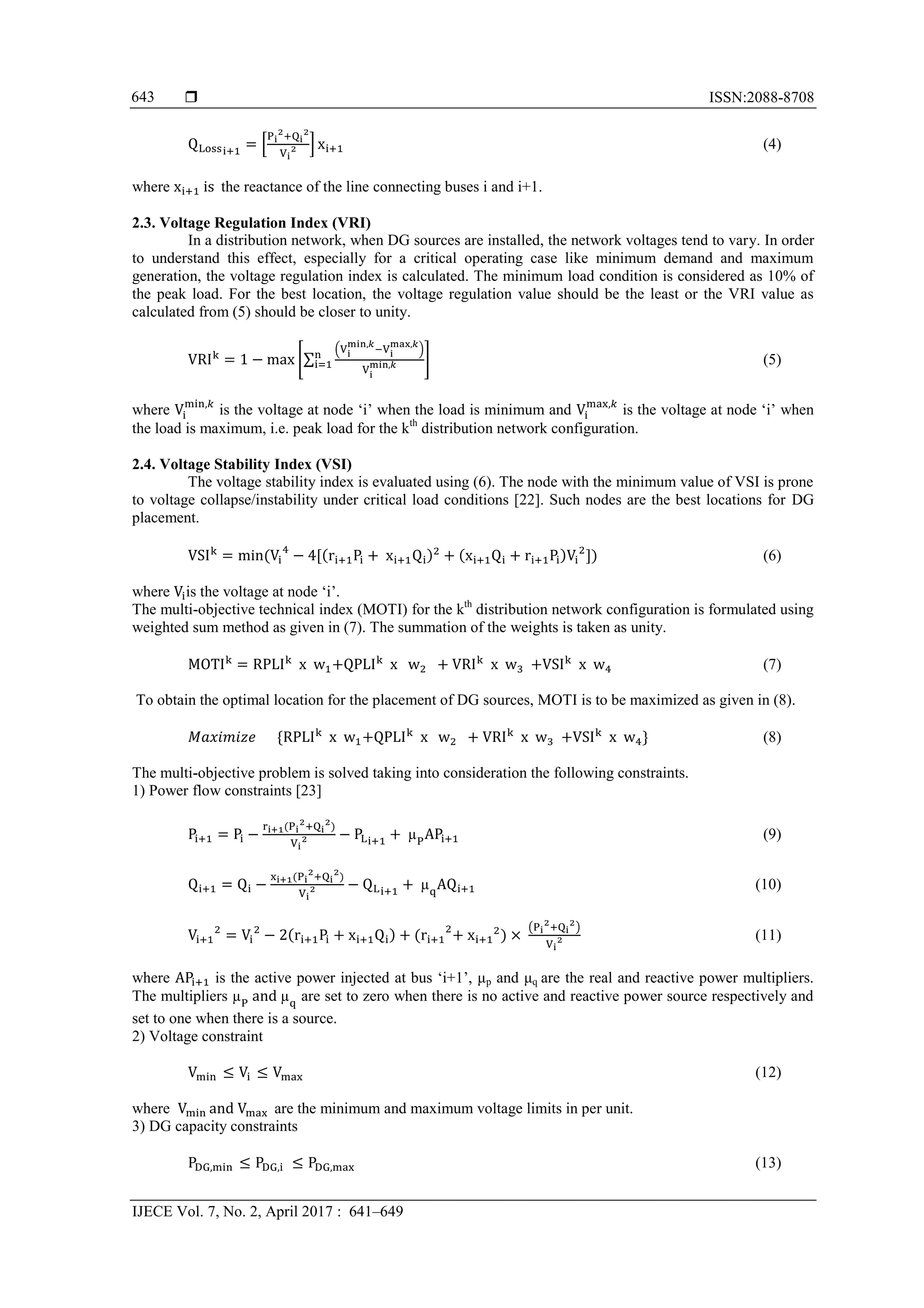  ISSN:2088-8708 IJECE Vol. 7, No. 2, April 2017 : 641–649 643 * + (4) where the reactance of the line connecting buses i and i+1. 2.3. Voltage Regulation Index (VRI) In a distribution network, when DG sources are installed, the network voltages tend to vary. In order to understand this effect, especially for a critical operating case like minimum demand and maximum generation, the voltage regulation index is calculated. The minimum load condition is considered as 10% of the peak load. For the best location, the voltage regulation value should be the least or the VRI value as calculated from (5) should be closer to unity. [∑ ( ) ] (5) where is the voltage at node ‘i’ when the load is minimum and is the voltage at node ‘i’ when the load is maximum, i.e. peak load for the kth distribution network configuration. 2.4. Voltage Stability Index (VSI) The voltage stability index is evaluated using (6). The node with the minimum value of VSI is prone to voltage collapse/instability under critical load conditions [22]. Such nodes are the best locations for DG placement. ) ) ) (6) where is the voltage at node ‘i’. The multi-objective technical index (MOTI) for the kth distribution network configuration is formulated using weighted sum method as given in (7). The summation of the weights is taken as unity. (7) To obtain the optimal location for the placement of DG sources, MOTI is to be maximized as given in (8). (8) The multi-objective problem is solved taking into consideration the following constraints. 1) Power flow constraints [23] ) (9) ) (10) ) ) ( ) (11) where is the active power injected at bus ‘i+1’, μp and μq are the real and reactive power multipliers. The multipliers are set to zero when there is no active and reactive power source respectively and set to one when there is a source. 2) Voltage constraint (12) where are the minimum and maximum voltage limits in per unit. 3) DG capacity constraints (13) 