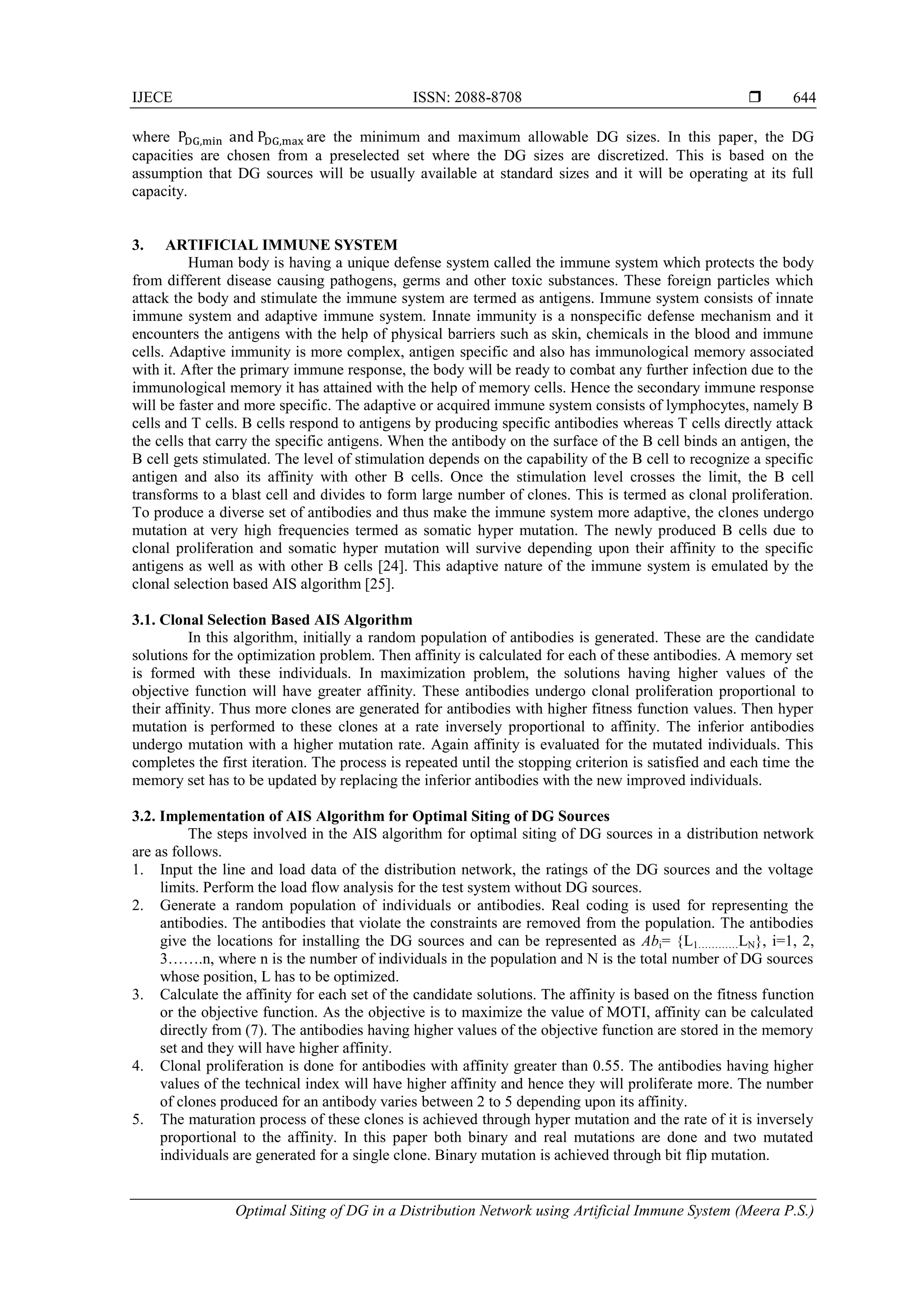 IJECE ISSN: 2088-8708  Optimal Siting of DG in a Distribution Network using Artificial Immune System (Meera P.S.) 644 where are the minimum and maximum allowable DG sizes. In this paper, the DG capacities are chosen from a preselected set where the DG sizes are discretized. This is based on the assumption that DG sources will be usually available at standard sizes and it will be operating at its full capacity. 3. ARTIFICIAL IMMUNE SYSTEM Human body is having a unique defense system called the immune system which protects the body from different disease causing pathogens, germs and other toxic substances. These foreign particles which attack the body and stimulate the immune system are termed as antigens. Immune system consists of innate immune system and adaptive immune system. Innate immunity is a nonspecific defense mechanism and it encounters the antigens with the help of physical barriers such as skin, chemicals in the blood and immune cells. Adaptive immunity is more complex, antigen specific and also has immunological memory associated with it. After the primary immune response, the body will be ready to combat any further infection due to the immunological memory it has attained with the help of memory cells. Hence the secondary immune response will be faster and more specific. The adaptive or acquired immune system consists of lymphocytes, namely B cells and T cells. B cells respond to antigens by producing specific antibodies whereas T cells directly attack the cells that carry the specific antigens. When the antibody on the surface of the B cell binds an antigen, the B cell gets stimulated. The level of stimulation depends on the capability of the B cell to recognize a specific antigen and also its affinity with other B cells. Once the stimulation level crosses the limit, the B cell transforms to a blast cell and divides to form large number of clones. This is termed as clonal proliferation. To produce a diverse set of antibodies and thus make the immune system more adaptive, the clones undergo mutation at very high frequencies termed as somatic hyper mutation. The newly produced B cells due to clonal proliferation and somatic hyper mutation will survive depending upon their affinity to the specific antigens as well as with other B cells [24]. This adaptive nature of the immune system is emulated by the clonal selection based AIS algorithm [25]. 3.1. Clonal Selection Based AIS Algorithm In this algorithm, initially a random population of antibodies is generated. These are the candidate solutions for the optimization problem. Then affinity is calculated for each of these antibodies. A memory set is formed with these individuals. In maximization problem, the solutions having higher values of the objective function will have greater affinity. These antibodies undergo clonal proliferation proportional to their affinity. Thus more clones are generated for antibodies with higher fitness function values. Then hyper mutation is performed to these clones at a rate inversely proportional to affinity. The inferior antibodies undergo mutation with a higher mutation rate. Again affinity is evaluated for the mutated individuals. This completes the first iteration. The process is repeated until the stopping criterion is satisfied and each time the memory set has to be updated by replacing the inferior antibodies with the new improved individuals. 3.2. Implementation of AIS Algorithm for Optimal Siting of DG Sources The steps involved in the AIS algorithm for optimal siting of DG sources in a distribution network are as follows. 1. Input the line and load data of the distribution network, the ratings of the DG sources and the voltage limits. Perform the load flow analysis for the test system without DG sources. 2. Generate a random population of individuals or antibodies. Real coding is used for representing the antibodies. The antibodies that violate the constraints are removed from the population. The antibodies give the locations for installing the DG sources and can be represented as Abi= {L1…………LN}, i=1, 2, 3…….n, where n is the number of individuals in the population and N is the total number of DG sources whose position, L has to be optimized. 3. Calculate the affinity for each set of the candidate solutions. The affinity is based on the fitness function or the objective function. As the objective is to maximize the value of MOTI, affinity can be calculated directly from (7). The antibodies having higher values of the objective function are stored in the memory set and they will have higher affinity. 4. Clonal proliferation is done for antibodies with affinity greater than 0.55. The antibodies having higher values of the technical index will have higher affinity and hence they will proliferate more. The number of clones produced for an antibody varies between 2 to 5 depending upon its affinity. 5. The maturation process of these clones is achieved through hyper mutation and the rate of it is inversely proportional to the affinity. In this paper both binary and real mutations are done and two mutated individuals are generated for a single clone. Binary mutation is achieved through bit flip mutation. 