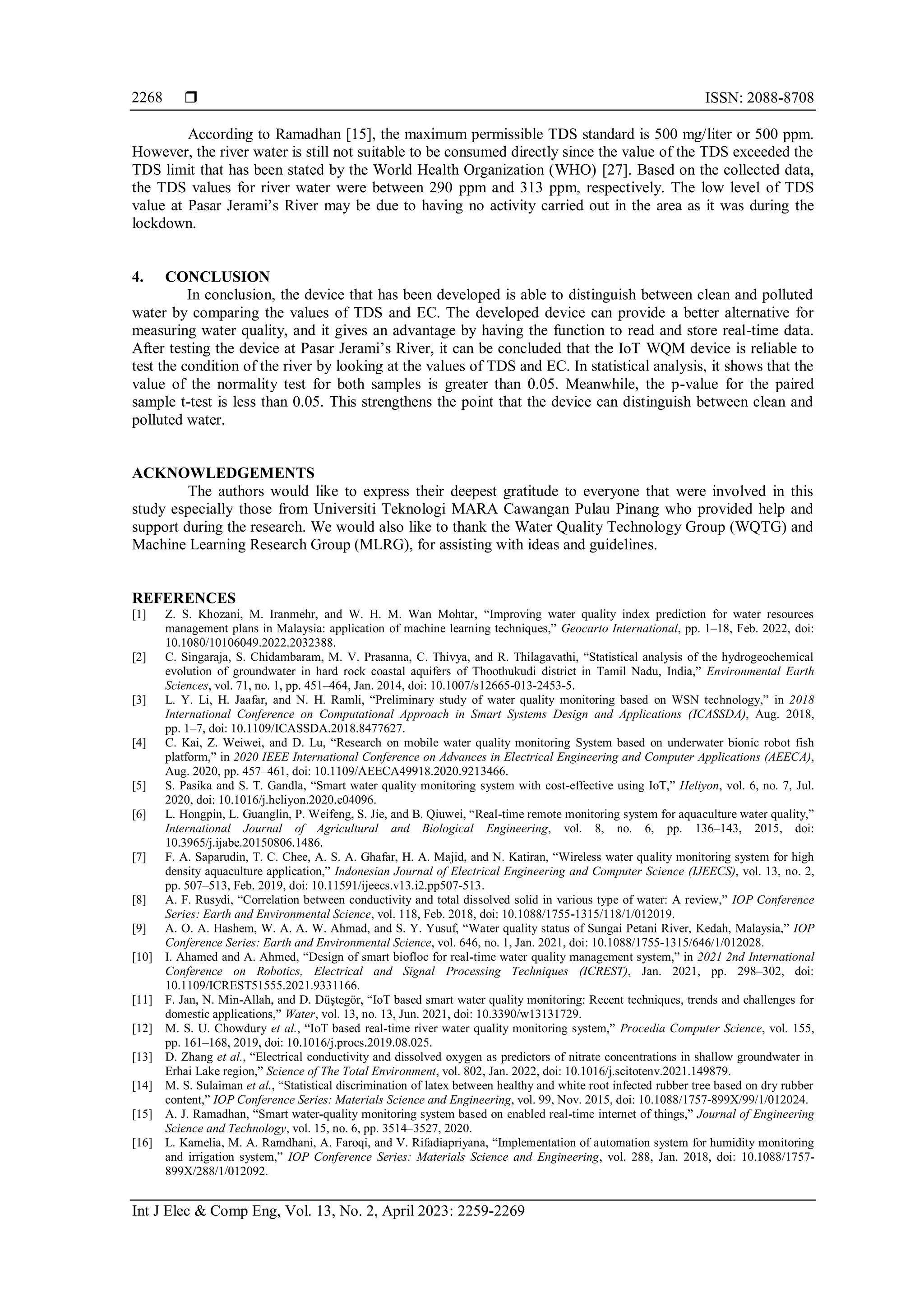  ISSN: 2088-8708
Int J Elec & Comp Eng, Vol. 13, No. 2, April 2023: 2259-2269
2268
According to Ramadhan [15], the maximum permissible TDS standard is 500 mg/liter or 500 ppm.
However, the river water is still not suitable to be consumed directly since the value of the TDS exceeded the
TDS limit that has been stated by the World Health Organization (WHO) [27]. Based on the collected data,
the TDS values for river water were between 290 ppm and 313 ppm, respectively. The low level of TDS
value at Pasar Jerami’s River may be due to having no activity carried out in the area as it was during the
lockdown.
4. CONCLUSION
In conclusion, the device that has been developed is able to distinguish between clean and polluted
water by comparing the values of TDS and EC. The developed device can provide a better alternative for
measuring water quality, and it gives an advantage by having the function to read and store real-time data.
After testing the device at Pasar Jerami’s River, it can be concluded that the IoT WQM device is reliable to
test the condition of the river by looking at the values of TDS and EC. In statistical analysis, it shows that the
value of the normality test for both samples is greater than 0.05. Meanwhile, the p-value for the paired
sample t-test is less than 0.05. This strengthens the point that the device can distinguish between clean and
polluted water.
ACKNOWLEDGEMENTS
The authors would like to express their deepest gratitude to everyone that were involved in this
study especially those from Universiti Teknologi MARA Cawangan Pulau Pinang who provided help and
support during the research. We would also like to thank the Water Quality Technology Group (WQTG) and
Machine Learning Research Group (MLRG), for assisting with ideas and guidelines.
REFERENCES
[1] Z. S. Khozani, M. Iranmehr, and W. H. M. Wan Mohtar, “Improving water quality index prediction for water resources
management plans in Malaysia: application of machine learning techniques,” Geocarto International, pp. 1–18, Feb. 2022, doi:
10.1080/10106049.2022.2032388.
[2] C. Singaraja, S. Chidambaram, M. V. Prasanna, C. Thivya, and R. Thilagavathi, “Statistical analysis of the hydrogeochemical
evolution of groundwater in hard rock coastal aquifers of Thoothukudi district in Tamil Nadu, India,” Environmental Earth
Sciences, vol. 71, no. 1, pp. 451–464, Jan. 2014, doi: 10.1007/s12665-013-2453-5.
[3] L. Y. Li, H. Jaafar, and N. H. Ramli, “Preliminary study of water quality monitoring based on WSN technology,” in 2018
International Conference on Computational Approach in Smart Systems Design and Applications (ICASSDA), Aug. 2018,
pp. 1–7, doi: 10.1109/ICASSDA.2018.8477627.
[4] C. Kai, Z. Weiwei, and D. Lu, “Research on mobile water quality monitoring System based on underwater bionic robot fish
platform,” in 2020 IEEE International Conference on Advances in Electrical Engineering and Computer Applications (AEECA),
Aug. 2020, pp. 457–461, doi: 10.1109/AEECA49918.2020.9213466.
[5] S. Pasika and S. T. Gandla, “Smart water quality monitoring system with cost-effective using IoT,” Heliyon, vol. 6, no. 7, Jul.
2020, doi: 10.1016/j.heliyon.2020.e04096.
[6] L. Hongpin, L. Guanglin, P. Weifeng, S. Jie, and B. Qiuwei, “Real-time remote monitoring system for aquaculture water quality,”
International Journal of Agricultural and Biological Engineering, vol. 8, no. 6, pp. 136–143, 2015, doi:
10.3965/j.ijabe.20150806.1486.
[7] F. A. Saparudin, T. C. Chee, A. S. A. Ghafar, H. A. Majid, and N. Katiran, “Wireless water quality monitoring system for high
density aquaculture application,” Indonesian Journal of Electrical Engineering and Computer Science (IJEECS), vol. 13, no. 2,
pp. 507–513, Feb. 2019, doi: 10.11591/ijeecs.v13.i2.pp507-513.
[8] A. F. Rusydi, “Correlation between conductivity and total dissolved solid in various type of water: A review,” IOP Conference
Series: Earth and Environmental Science, vol. 118, Feb. 2018, doi: 10.1088/1755-1315/118/1/012019.
[9] A. O. A. Hashem, W. A. A. W. Ahmad, and S. Y. Yusuf, “Water quality status of Sungai Petani River, Kedah, Malaysia,” IOP
Conference Series: Earth and Environmental Science, vol. 646, no. 1, Jan. 2021, doi: 10.1088/1755-1315/646/1/012028.
[10] I. Ahamed and A. Ahmed, “Design of smart biofloc for real-time water quality management system,” in 2021 2nd International
Conference on Robotics, Electrical and Signal Processing Techniques (ICREST), Jan. 2021, pp. 298–302, doi:
10.1109/ICREST51555.2021.9331166.
[11] F. Jan, N. Min-Allah, and D. Düştegör, “IoT based smart water quality monitoring: Recent techniques, trends and challenges for
domestic applications,” Water, vol. 13, no. 13, Jun. 2021, doi: 10.3390/w13131729.
[12] M. S. U. Chowdury et al., “IoT based real-time river water quality monitoring system,” Procedia Computer Science, vol. 155,
pp. 161–168, 2019, doi: 10.1016/j.procs.2019.08.025.
[13] D. Zhang et al., “Electrical conductivity and dissolved oxygen as predictors of nitrate concentrations in shallow groundwater in
Erhai Lake region,” Science of The Total Environment, vol. 802, Jan. 2022, doi: 10.1016/j.scitotenv.2021.149879.
[14] M. S. Sulaiman et al., “Statistical discrimination of latex between healthy and white root infected rubber tree based on dry rubber
content,” IOP Conference Series: Materials Science and Engineering, vol. 99, Nov. 2015, doi: 10.1088/1757-899X/99/1/012024.
[15] A. J. Ramadhan, “Smart water-quality monitoring system based on enabled real-time internet of things,” Journal of Engineering
Science and Technology, vol. 15, no. 6, pp. 3514–3527, 2020.
[16] L. Kamelia, M. A. Ramdhani, A. Faroqi, and V. Rifadiapriyana, “Implementation of automation system for humidity monitoring
and irrigation system,” IOP Conference Series: Materials Science and Engineering, vol. 288, Jan. 2018, doi: 10.1088/1757-
899X/288/1/012092.
 