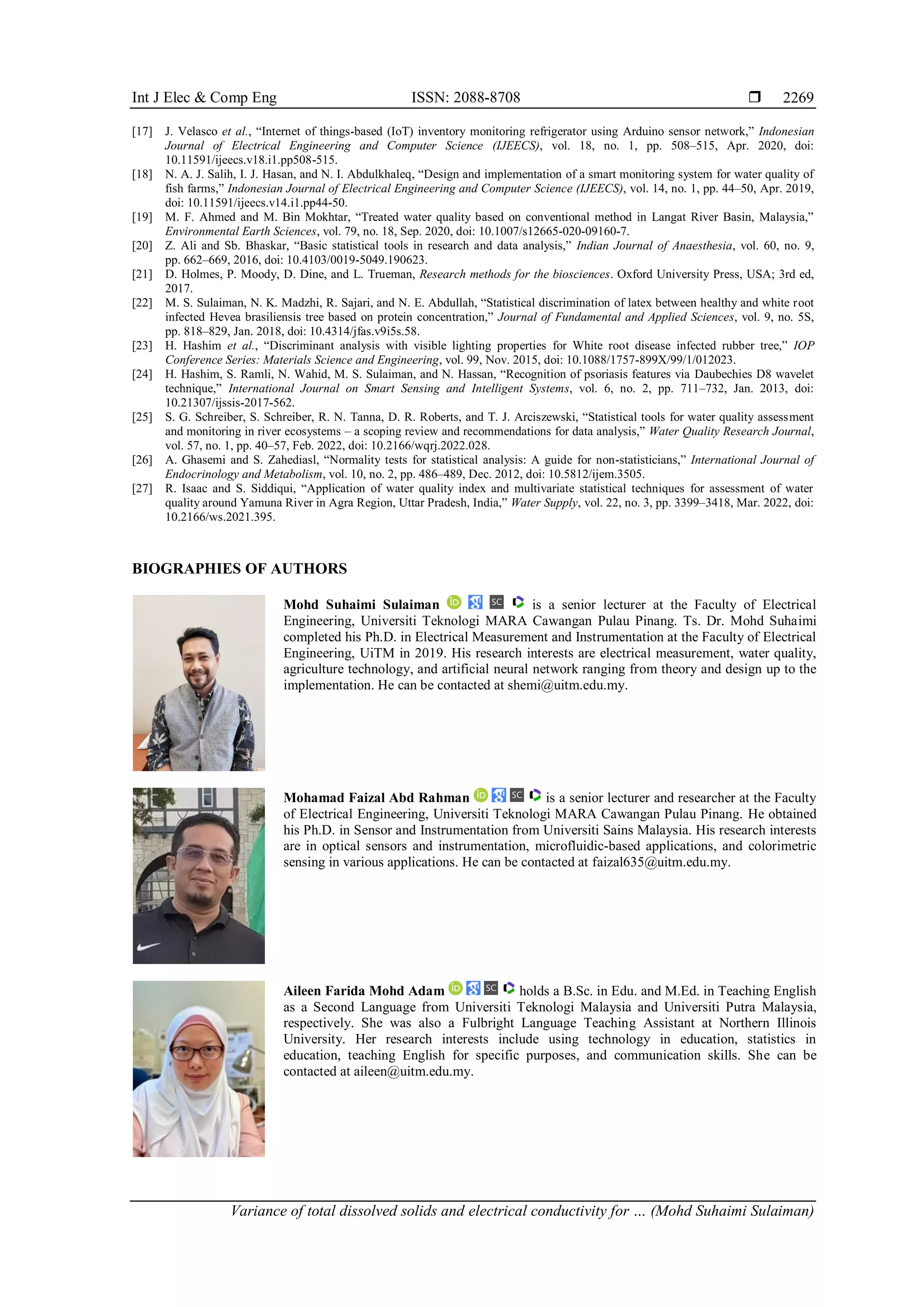 Int J Elec & Comp Eng ISSN: 2088-8708 
Variance of total dissolved solids and electrical conductivity for … (Mohd Suhaimi Sulaiman)
2269
[17] J. Velasco et al., “Internet of things-based (IoT) inventory monitoring refrigerator using Arduino sensor network,” Indonesian
Journal of Electrical Engineering and Computer Science (IJEECS), vol. 18, no. 1, pp. 508–515, Apr. 2020, doi:
10.11591/ijeecs.v18.i1.pp508-515.
[18] N. A. J. Salih, I. J. Hasan, and N. I. Abdulkhaleq, “Design and implementation of a smart monitoring system for water quality of
fish farms,” Indonesian Journal of Electrical Engineering and Computer Science (IJEECS), vol. 14, no. 1, pp. 44–50, Apr. 2019,
doi: 10.11591/ijeecs.v14.i1.pp44-50.
[19] M. F. Ahmed and M. Bin Mokhtar, “Treated water quality based on conventional method in Langat River Basin, Malaysia,”
Environmental Earth Sciences, vol. 79, no. 18, Sep. 2020, doi: 10.1007/s12665-020-09160-7.
[20] Z. Ali and Sb. Bhaskar, “Basic statistical tools in research and data analysis,” Indian Journal of Anaesthesia, vol. 60, no. 9,
pp. 662–669, 2016, doi: 10.4103/0019-5049.190623.
[21] D. Holmes, P. Moody, D. Dine, and L. Trueman, Research methods for the biosciences. Oxford University Press, USA; 3rd ed,
2017.
[22] M. S. Sulaiman, N. K. Madzhi, R. Sajari, and N. E. Abdullah, “Statistical discrimination of latex between healthy and white root
infected Hevea brasiliensis tree based on protein concentration,” Journal of Fundamental and Applied Sciences, vol. 9, no. 5S,
pp. 818–829, Jan. 2018, doi: 10.4314/jfas.v9i5s.58.
[23] H. Hashim et al., “Discriminant analysis with visible lighting properties for White root disease infected rubber tree,” IOP
Conference Series: Materials Science and Engineering, vol. 99, Nov. 2015, doi: 10.1088/1757-899X/99/1/012023.
[24] H. Hashim, S. Ramli, N. Wahid, M. S. Sulaiman, and N. Hassan, “Recognition of psoriasis features via Daubechies D8 wavelet
technique,” International Journal on Smart Sensing and Intelligent Systems, vol. 6, no. 2, pp. 711–732, Jan. 2013, doi:
10.21307/ijssis-2017-562.
[25] S. G. Schreiber, S. Schreiber, R. N. Tanna, D. R. Roberts, and T. J. Arciszewski, “Statistical tools for water quality assessment
and monitoring in river ecosystems – a scoping review and recommendations for data analysis,” Water Quality Research Journal,
vol. 57, no. 1, pp. 40–57, Feb. 2022, doi: 10.2166/wqrj.2022.028.
[26] A. Ghasemi and S. Zahediasl, “Normality tests for statistical analysis: A guide for non-statisticians,” International Journal of
Endocrinology and Metabolism, vol. 10, no. 2, pp. 486–489, Dec. 2012, doi: 10.5812/ijem.3505.
[27] R. Isaac and S. Siddiqui, “Application of water quality index and multivariate statistical techniques for assessment of water
quality around Yamuna River in Agra Region, Uttar Pradesh, India,” Water Supply, vol. 22, no. 3, pp. 3399–3418, Mar. 2022, doi:
10.2166/ws.2021.395.
BIOGRAPHIES OF AUTHORS
Mohd Suhaimi Sulaiman is a senior lecturer at the Faculty of Electrical
Engineering, Universiti Teknologi MARA Cawangan Pulau Pinang. Ts. Dr. Mohd Suhaimi
completed his Ph.D. in Electrical Measurement and Instrumentation at the Faculty of Electrical
Engineering, UiTM in 2019. His research interests are electrical measurement, water quality,
agriculture technology, and artificial neural network ranging from theory and design up to the
implementation. He can be contacted at shemi@uitm.edu.my.
Mohamad Faizal Abd Rahman is a senior lecturer and researcher at the Faculty
of Electrical Engineering, Universiti Teknologi MARA Cawangan Pulau Pinang. He obtained
his Ph.D. in Sensor and Instrumentation from Universiti Sains Malaysia. His research interests
are in optical sensors and instrumentation, microfluidic-based applications, and colorimetric
sensing in various applications. He can be contacted at faizal635@uitm.edu.my.
Aileen Farida Mohd Adam holds a B.Sc. in Edu. and M.Ed. in Teaching English
as a Second Language from Universiti Teknologi Malaysia and Universiti Putra Malaysia,
respectively. She was also a Fulbright Language Teaching Assistant at Northern Illinois
University. Her research interests include using technology in education, statistics in
education, teaching English for specific purposes, and communication skills. She can be
contacted at aileen@uitm.edu.my.
 