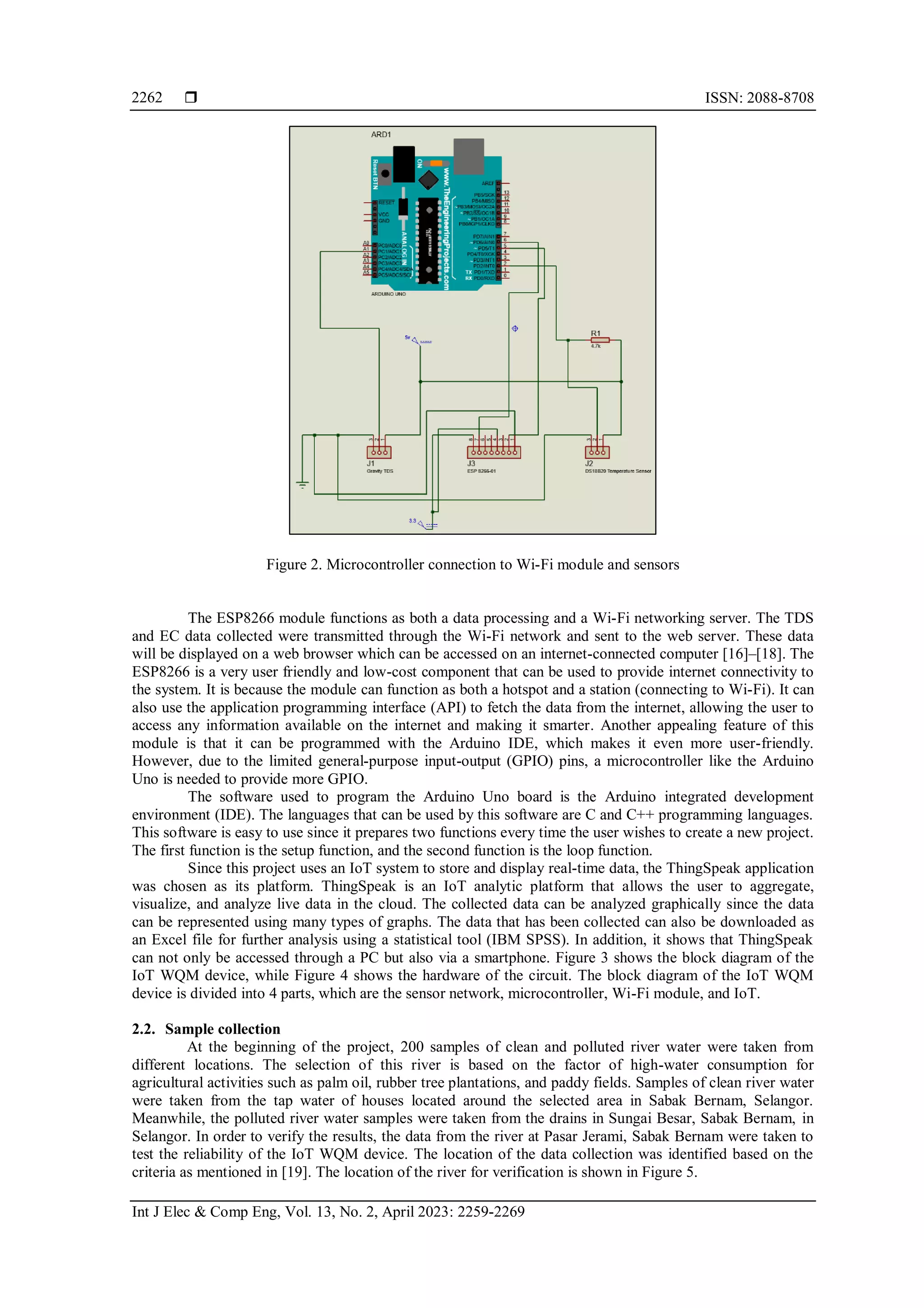  ISSN: 2088-8708
Int J Elec & Comp Eng, Vol. 13, No. 2, April 2023: 2259-2269
2262
Figure 2. Microcontroller connection to Wi-Fi module and sensors
The ESP8266 module functions as both a data processing and a Wi-Fi networking server. The TDS
and EC data collected were transmitted through the Wi-Fi network and sent to the web server. These data
will be displayed on a web browser which can be accessed on an internet-connected computer [16]–[18]. The
ESP8266 is a very user friendly and low-cost component that can be used to provide internet connectivity to
the system. It is because the module can function as both a hotspot and a station (connecting to Wi-Fi). It can
also use the application programming interface (API) to fetch the data from the internet, allowing the user to
access any information available on the internet and making it smarter. Another appealing feature of this
module is that it can be programmed with the Arduino IDE, which makes it even more user-friendly.
However, due to the limited general-purpose input-output (GPIO) pins, a microcontroller like the Arduino
Uno is needed to provide more GPIO.
The software used to program the Arduino Uno board is the Arduino integrated development
environment (IDE). The languages that can be used by this software are C and C++ programming languages.
This software is easy to use since it prepares two functions every time the user wishes to create a new project.
The first function is the setup function, and the second function is the loop function.
Since this project uses an IoT system to store and display real-time data, the ThingSpeak application
was chosen as its platform. ThingSpeak is an IoT analytic platform that allows the user to aggregate,
visualize, and analyze live data in the cloud. The collected data can be analyzed graphically since the data
can be represented using many types of graphs. The data that has been collected can also be downloaded as
an Excel file for further analysis using a statistical tool (IBM SPSS). In addition, it shows that ThingSpeak
can not only be accessed through a PC but also via a smartphone. Figure 3 shows the block diagram of the
IoT WQM device, while Figure 4 shows the hardware of the circuit. The block diagram of the IoT WQM
device is divided into 4 parts, which are the sensor network, microcontroller, Wi-Fi module, and IoT.
2.2. Sample collection
At the beginning of the project, 200 samples of clean and polluted river water were taken from
different locations. The selection of this river is based on the factor of high-water consumption for
agricultural activities such as palm oil, rubber tree plantations, and paddy fields. Samples of clean river water
were taken from the tap water of houses located around the selected area in Sabak Bernam, Selangor.
Meanwhile, the polluted river water samples were taken from the drains in Sungai Besar, Sabak Bernam, in
Selangor. In order to verify the results, the data from the river at Pasar Jerami, Sabak Bernam were taken to
test the reliability of the IoT WQM device. The location of the data collection was identified based on the
criteria as mentioned in [19]. The location of the river for verification is shown in Figure 5.
 