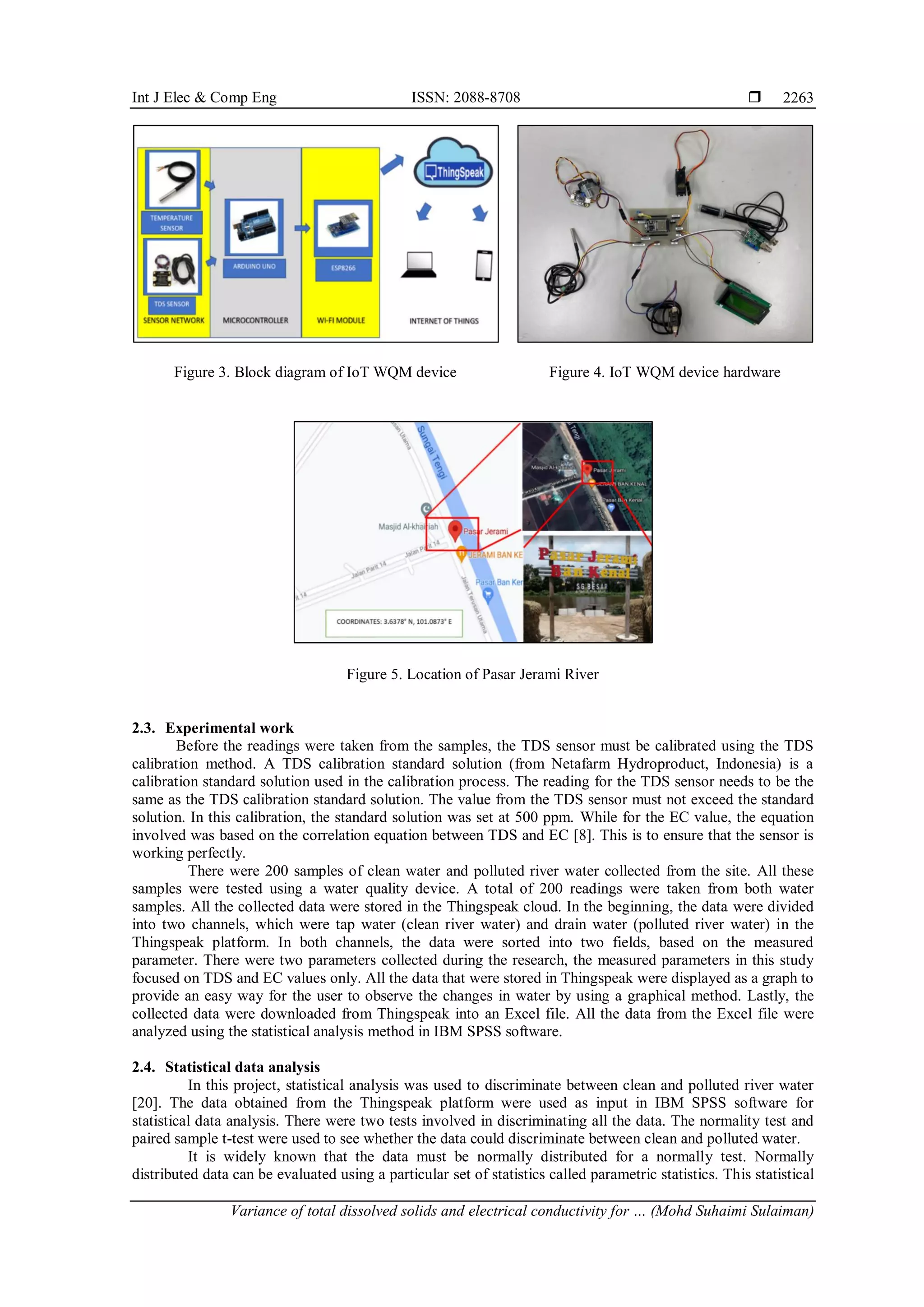 Int J Elec & Comp Eng ISSN: 2088-8708 
Variance of total dissolved solids and electrical conductivity for … (Mohd Suhaimi Sulaiman)
2263
Figure 3. Block diagram of IoT WQM device Figure 4. IoT WQM device hardware
Figure 5. Location of Pasar Jerami River
2.3. Experimental work
Before the readings were taken from the samples, the TDS sensor must be calibrated using the TDS
calibration method. A TDS calibration standard solution (from Netafarm Hydroproduct, Indonesia) is a
calibration standard solution used in the calibration process. The reading for the TDS sensor needs to be the
same as the TDS calibration standard solution. The value from the TDS sensor must not exceed the standard
solution. In this calibration, the standard solution was set at 500 ppm. While for the EC value, the equation
involved was based on the correlation equation between TDS and EC [8]. This is to ensure that the sensor is
working perfectly.
There were 200 samples of clean water and polluted river water collected from the site. All these
samples were tested using a water quality device. A total of 200 readings were taken from both water
samples. All the collected data were stored in the Thingspeak cloud. In the beginning, the data were divided
into two channels, which were tap water (clean river water) and drain water (polluted river water) in the
Thingspeak platform. In both channels, the data were sorted into two fields, based on the measured
parameter. There were two parameters collected during the research, the measured parameters in this study
focused on TDS and EC values only. All the data that were stored in Thingspeak were displayed as a graph to
provide an easy way for the user to observe the changes in water by using a graphical method. Lastly, the
collected data were downloaded from Thingspeak into an Excel file. All the data from the Excel file were
analyzed using the statistical analysis method in IBM SPSS software.
2.4. Statistical data analysis
In this project, statistical analysis was used to discriminate between clean and polluted river water
[20]. The data obtained from the Thingspeak platform were used as input in IBM SPSS software for
statistical data analysis. There were two tests involved in discriminating all the data. The normality test and
paired sample t-test were used to see whether the data could discriminate between clean and polluted water.
It is widely known that the data must be normally distributed for a normally test. Normally
distributed data can be evaluated using a particular set of statistics called parametric statistics. This statistical
 