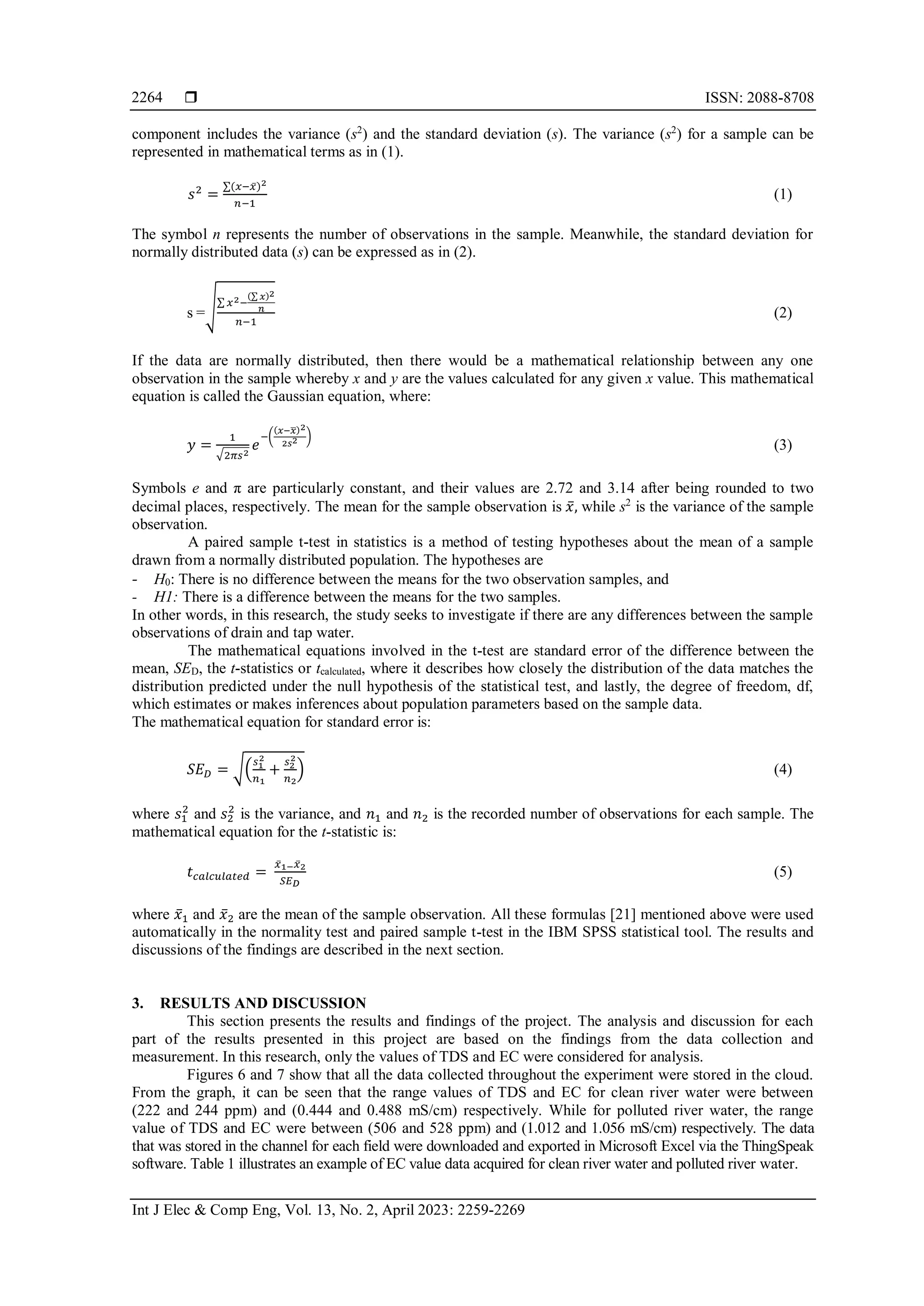  ISSN: 2088-8708
Int J Elec & Comp Eng, Vol. 13, No. 2, April 2023: 2259-2269
2264
component includes the variance (s2
) and the standard deviation (s). The variance (s2
) for a sample can be
represented in mathematical terms as in (1).
𝑠2
=
∑(𝑥−𝑥̅)2
𝑛−1
(1)
The symbol n represents the number of observations in the sample. Meanwhile, the standard deviation for
normally distributed data (s) can be expressed as in (2).
s =√∑ 𝑥2−
(∑ 𝑥)2
𝑛
𝑛−1
(2)
If the data are normally distributed, then there would be a mathematical relationship between any one
observation in the sample whereby x and y are the values calculated for any given x value. This mathematical
equation is called the Gaussian equation, where:
𝑦 =
1
√2𝜋𝑠2
𝑒
−(
(𝑥−𝑥
̅)2
2𝑠2 )
(3)
Symbols e and π are particularly constant, and their values are 2.72 and 3.14 after being rounded to two
decimal places, respectively. The mean for the sample observation is 𝑥̅, while s2
is the variance of the sample
observation.
A paired sample t-test in statistics is a method of testing hypotheses about the mean of a sample
drawn from a normally distributed population. The hypotheses are
- H0: There is no difference between the means for the two observation samples, and
- H1: There is a difference between the means for the two samples.
In other words, in this research, the study seeks to investigate if there are any differences between the sample
observations of drain and tap water.
The mathematical equations involved in the t-test are standard error of the difference between the
mean, SED, the t-statistics or tcalculated, where it describes how closely the distribution of the data matches the
distribution predicted under the null hypothesis of the statistical test, and lastly, the degree of freedom, df,
which estimates or makes inferences about population parameters based on the sample data.
The mathematical equation for standard error is:
𝑆𝐸𝐷 = √(
𝑠1
2
𝑛1
+
𝑠2
2
𝑛2
) (4)
where 𝑠1
2
and 𝑠2
2
is the variance, and 𝑛1 and 𝑛2 is the recorded number of observations for each sample. The
mathematical equation for the t-statistic is:
𝑡𝑐𝑎𝑙𝑐𝑢𝑙𝑎𝑡𝑒𝑑 =
𝑥̅1−𝑥̅2
𝑆𝐸𝐷
(5)
where 𝑥̅1 and 𝑥̅2 are the mean of the sample observation. All these formulas [21] mentioned above were used
automatically in the normality test and paired sample t-test in the IBM SPSS statistical tool. The results and
discussions of the findings are described in the next section.
3. RESULTS AND DISCUSSION
This section presents the results and findings of the project. The analysis and discussion for each
part of the results presented in this project are based on the findings from the data collection and
measurement. In this research, only the values of TDS and EC were considered for analysis.
Figures 6 and 7 show that all the data collected throughout the experiment were stored in the cloud.
From the graph, it can be seen that the range values of TDS and EC for clean river water were between
(222 and 244 ppm) and (0.444 and 0.488 mS/cm) respectively. While for polluted river water, the range
value of TDS and EC were between (506 and 528 ppm) and (1.012 and 1.056 mS/cm) respectively. The data
that was stored in the channel for each field were downloaded and exported in Microsoft Excel via the ThingSpeak
software. Table 1 illustrates an example of EC value data acquired for clean river water and polluted river water.
 