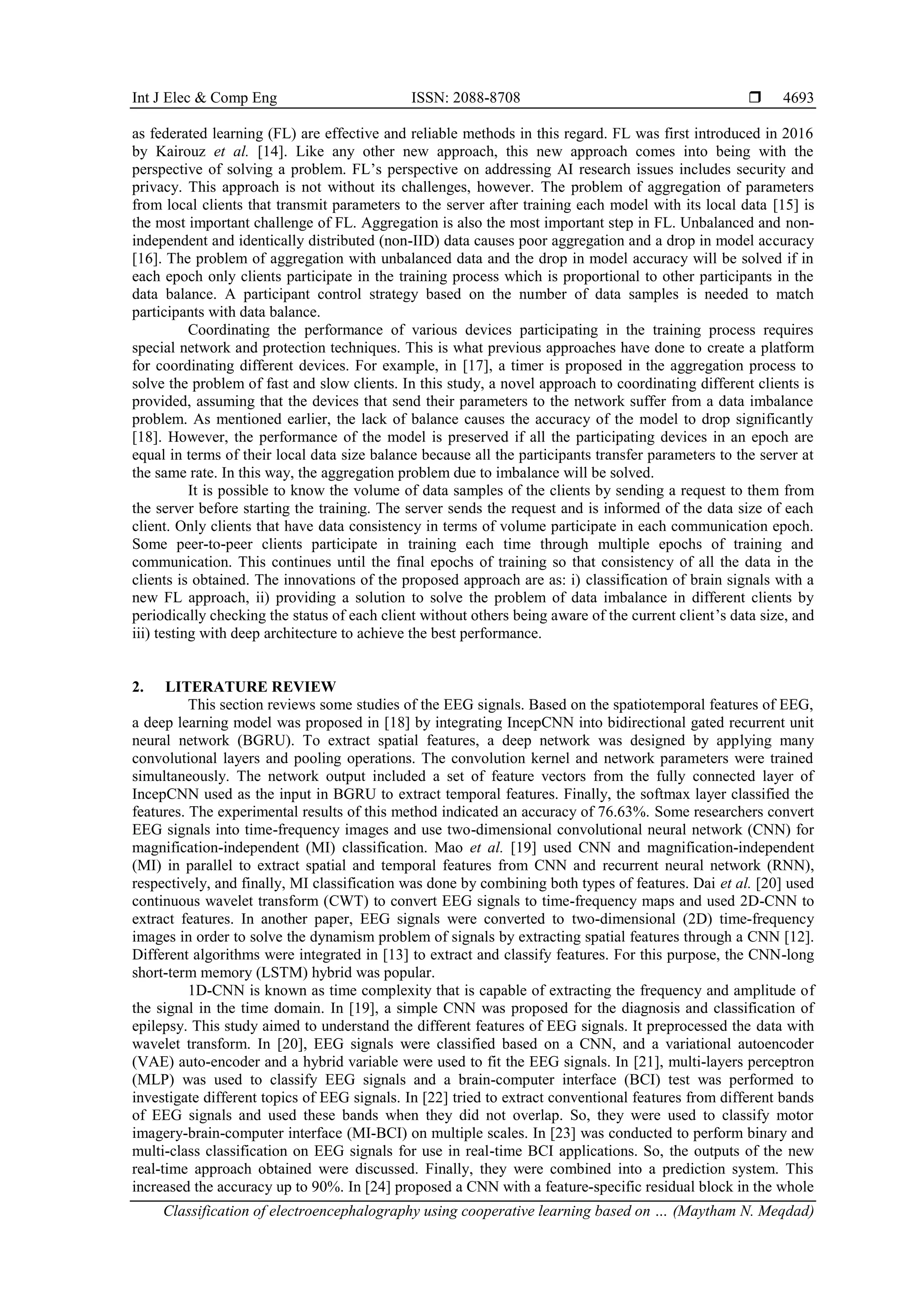 Int J Elec & Comp Eng ISSN: 2088-8708 
Classification of electroencephalography using cooperative learning based on … (Maytham N. Meqdad)
4693
as federated learning (FL) are effective and reliable methods in this regard. FL was first introduced in 2016
by Kairouz et al. [14]. Like any other new approach, this new approach comes into being with the
perspective of solving a problem. FL’s perspective on addressing AI research issues includes security and
privacy. This approach is not without its challenges, however. The problem of aggregation of parameters
from local clients that transmit parameters to the server after training each model with its local data [15] is
the most important challenge of FL. Aggregation is also the most important step in FL. Unbalanced and non-
independent and identically distributed (non-IID) data causes poor aggregation and a drop in model accuracy
[16]. The problem of aggregation with unbalanced data and the drop in model accuracy will be solved if in
each epoch only clients participate in the training process which is proportional to other participants in the
data balance. A participant control strategy based on the number of data samples is needed to match
participants with data balance.
Coordinating the performance of various devices participating in the training process requires
special network and protection techniques. This is what previous approaches have done to create a platform
for coordinating different devices. For example, in [17], a timer is proposed in the aggregation process to
solve the problem of fast and slow clients. In this study, a novel approach to coordinating different clients is
provided, assuming that the devices that send their parameters to the network suffer from a data imbalance
problem. As mentioned earlier, the lack of balance causes the accuracy of the model to drop significantly
[18]. However, the performance of the model is preserved if all the participating devices in an epoch are
equal in terms of their local data size balance because all the participants transfer parameters to the server at
the same rate. In this way, the aggregation problem due to imbalance will be solved.
It is possible to know the volume of data samples of the clients by sending a request to them from
the server before starting the training. The server sends the request and is informed of the data size of each
client. Only clients that have data consistency in terms of volume participate in each communication epoch.
Some peer-to-peer clients participate in training each time through multiple epochs of training and
communication. This continues until the final epochs of training so that consistency of all the data in the
clients is obtained. The innovations of the proposed approach are as: i) classification of brain signals with a
new FL approach, ii) providing a solution to solve the problem of data imbalance in different clients by
periodically checking the status of each client without others being aware of the current client’s data size, and
iii) testing with deep architecture to achieve the best performance.
2. LITERATURE REVIEW
This section reviews some studies of the EEG signals. Based on the spatiotemporal features of EEG,
a deep learning model was proposed in [18] by integrating IncepCNN into bidirectional gated recurrent unit
neural network (BGRU). To extract spatial features, a deep network was designed by applying many
convolutional layers and pooling operations. The convolution kernel and network parameters were trained
simultaneously. The network output included a set of feature vectors from the fully connected layer of
IncepCNN used as the input in BGRU to extract temporal features. Finally, the softmax layer classified the
features. The experimental results of this method indicated an accuracy of 76.63%. Some researchers convert
EEG signals into time-frequency images and use two-dimensional convolutional neural network (CNN) for
magnification-independent (MI) classification. Mao et al. [19] used CNN and magnification-independent
(MI) in parallel to extract spatial and temporal features from CNN and recurrent neural network (RNN),
respectively, and finally, MI classification was done by combining both types of features. Dai et al. [20] used
continuous wavelet transform (CWT) to convert EEG signals to time-frequency maps and used 2D-CNN to
extract features. In another paper, EEG signals were converted to two-dimensional (2D) time-frequency
images in order to solve the dynamism problem of signals by extracting spatial features through a CNN [12].
Different algorithms were integrated in [13] to extract and classify features. For this purpose, the CNN-long
short-term memory (LSTM) hybrid was popular.
1D-CNN is known as time complexity that is capable of extracting the frequency and amplitude of
the signal in the time domain. In [19], a simple CNN was proposed for the diagnosis and classification of
epilepsy. This study aimed to understand the different features of EEG signals. It preprocessed the data with
wavelet transform. In [20], EEG signals were classified based on a CNN, and a variational autoencoder
(VAE) auto-encoder and a hybrid variable were used to fit the EEG signals. In [21], multi-layers perceptron
(MLP) was used to classify EEG signals and a brain-computer interface (BCI) test was performed to
investigate different topics of EEG signals. In [22] tried to extract conventional features from different bands
of EEG signals and used these bands when they did not overlap. So, they were used to classify motor
imagery-brain-computer interface (MI-BCI) on multiple scales. In [23] was conducted to perform binary and
multi-class classification on EEG signals for use in real-time BCI applications. So, the outputs of the new
real-time approach obtained were discussed. Finally, they were combined into a prediction system. This
increased the accuracy up to 90%. In [24] proposed a CNN with a feature-specific residual block in the whole
 