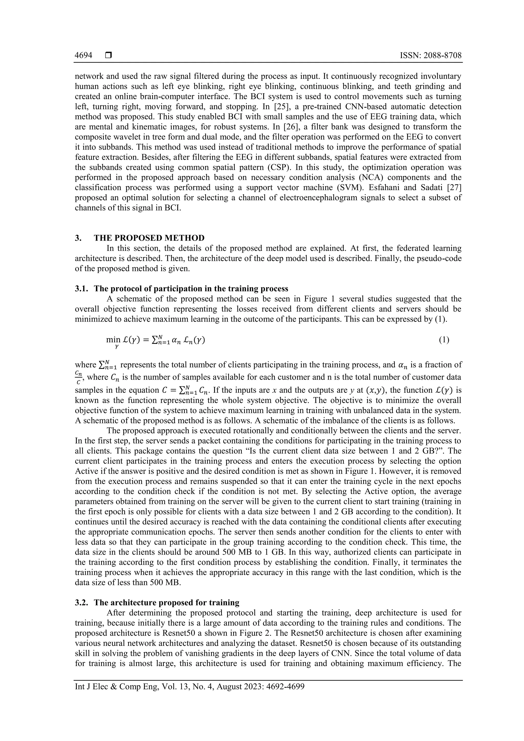  ISSN: 2088-8708
Int J Elec & Comp Eng, Vol. 13, No. 4, August 2023: 4692-4699
4694
network and used the raw signal filtered during the process as input. It continuously recognized involuntary
human actions such as left eye blinking, right eye blinking, continuous blinking, and teeth grinding and
created an online brain-computer interface. The BCI system is used to control movements such as turning
left, turning right, moving forward, and stopping. In [25], a pre-trained CNN-based automatic detection
method was proposed. This study enabled BCI with small samples and the use of EEG training data, which
are mental and kinematic images, for robust systems. In [26], a filter bank was designed to transform the
composite wavelet in tree form and dual mode, and the filter operation was performed on the EEG to convert
it into subbands. This method was used instead of traditional methods to improve the performance of spatial
feature extraction. Besides, after filtering the EEG in different subbands, spatial features were extracted from
the subbands created using common spatial pattern (CSP). In this study, the optimization operation was
performed in the proposed approach based on necessary condition analysis (NCA) components and the
classification process was performed using a support vector machine (SVM). Esfahani and Sadati [27]
proposed an optimal solution for selecting a channel of electroencephalogram signals to select a subset of
channels of this signal in BCI.
3. THE PROPOSED METHOD
In this section, the details of the proposed method are explained. At first, the federated learning
architecture is described. Then, the architecture of the deep model used is described. Finally, the pseudo-code
of the proposed method is given.
3.1. The protocol of participation in the training process
A schematic of the proposed method can be seen in Figure 1 several studies suggested that the
overall objective function representing the losses received from different clients and servers should be
minimized to achieve maximum learning in the outcome of the participants. This can be expressed by (1).
min ℒ
𝛾
(𝛾) = ∑ 𝛼𝑛 ℒ𝑛(𝛾)
𝑁
𝑛=1 (1)
where ∑𝑁
𝑛=1 represents the total number of clients participating in the training process, and 𝛼𝑛 is a fraction of
𝐶𝑛
𝐶
, where 𝐶𝑛 is the number of samples available for each customer and n is the total number of customer data
samples in the equation 𝐶 = ∑ 𝐶𝑛
𝑁
𝑛=1 . If the inputs are x and the outputs are y at (𝑥,𝑦), the function ℒ(𝛾) is
known as the function representing the whole system objective. The objective is to minimize the overall
objective function of the system to achieve maximum learning in training with unbalanced data in the system.
A schematic of the proposed method is as follows. A schematic of the imbalance of the clients is as follows.
The proposed approach is executed rotationally and conditionally between the clients and the server.
In the first step, the server sends a packet containing the conditions for participating in the training process to
all clients. This package contains the question “Is the current client data size between 1 and 2 GB?”. The
current client participates in the training process and enters the execution process by selecting the option
Active if the answer is positive and the desired condition is met as shown in Figure 1. However, it is removed
from the execution process and remains suspended so that it can enter the training cycle in the next epochs
according to the condition check if the condition is not met. By selecting the Active option, the average
parameters obtained from training on the server will be given to the current client to start training (training in
the first epoch is only possible for clients with a data size between 1 and 2 GB according to the condition). It
continues until the desired accuracy is reached with the data containing the conditional clients after executing
the appropriate communication epochs. The server then sends another condition for the clients to enter with
less data so that they can participate in the group training according to the condition check. This time, the
data size in the clients should be around 500 MB to 1 GB. In this way, authorized clients can participate in
the training according to the first condition process by establishing the condition. Finally, it terminates the
training process when it achieves the appropriate accuracy in this range with the last condition, which is the
data size of less than 500 MB.
3.2. The architecture proposed for training
After determining the proposed protocol and starting the training, deep architecture is used for
training, because initially there is a large amount of data according to the training rules and conditions. The
proposed architecture is Resnet50 a shown in Figure 2. The Resnet50 architecture is chosen after examining
various neural network architectures and analyzing the dataset. Resnet50 is chosen because of its outstanding
skill in solving the problem of vanishing gradients in the deep layers of CNN. Since the total volume of data
for training is almost large, this architecture is used for training and obtaining maximum efficiency. The
 
