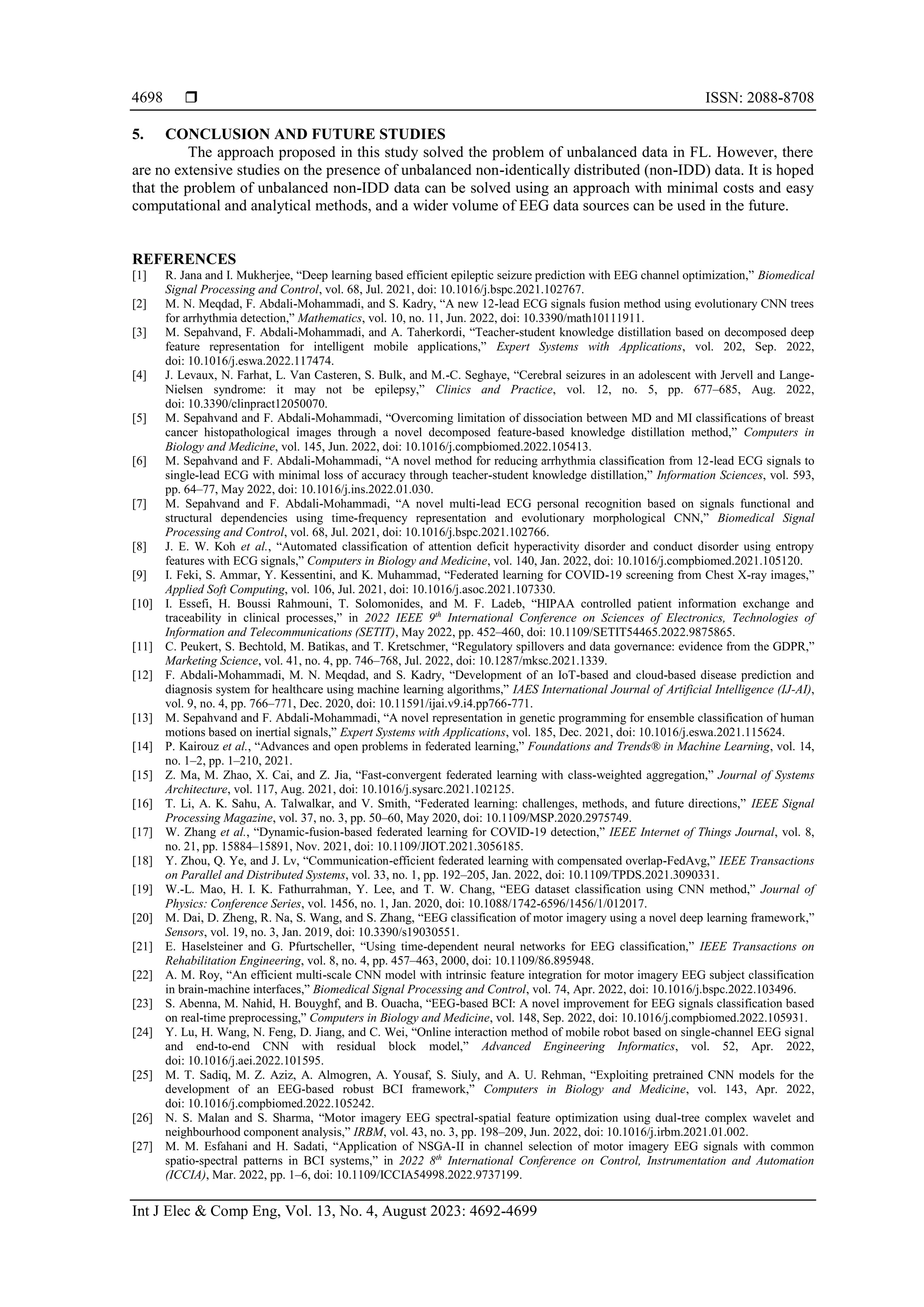  ISSN: 2088-8708
Int J Elec & Comp Eng, Vol. 13, No. 4, August 2023: 4692-4699
4698
5. CONCLUSION AND FUTURE STUDIES
The approach proposed in this study solved the problem of unbalanced data in FL. However, there
are no extensive studies on the presence of unbalanced non-identically distributed (non-IDD) data. It is hoped
that the problem of unbalanced non-IDD data can be solved using an approach with minimal costs and easy
computational and analytical methods, and a wider volume of EEG data sources can be used in the future.
REFERENCES
[1] R. Jana and I. Mukherjee, “Deep learning based efficient epileptic seizure prediction with EEG channel optimization,” Biomedical
Signal Processing and Control, vol. 68, Jul. 2021, doi: 10.1016/j.bspc.2021.102767.
[2] M. N. Meqdad, F. Abdali-Mohammadi, and S. Kadry, “A new 12-lead ECG signals fusion method using evolutionary CNN trees
for arrhythmia detection,” Mathematics, vol. 10, no. 11, Jun. 2022, doi: 10.3390/math10111911.
[3] M. Sepahvand, F. Abdali-Mohammadi, and A. Taherkordi, “Teacher-student knowledge distillation based on decomposed deep
feature representation for intelligent mobile applications,” Expert Systems with Applications, vol. 202, Sep. 2022,
doi: 10.1016/j.eswa.2022.117474.
[4] J. Levaux, N. Farhat, L. Van Casteren, S. Bulk, and M.-C. Seghaye, “Cerebral seizures in an adolescent with Jervell and Lange-
Nielsen syndrome: it may not be epilepsy,” Clinics and Practice, vol. 12, no. 5, pp. 677–685, Aug. 2022,
doi: 10.3390/clinpract12050070.
[5] M. Sepahvand and F. Abdali-Mohammadi, “Overcoming limitation of dissociation between MD and MI classifications of breast
cancer histopathological images through a novel decomposed feature-based knowledge distillation method,” Computers in
Biology and Medicine, vol. 145, Jun. 2022, doi: 10.1016/j.compbiomed.2022.105413.
[6] M. Sepahvand and F. Abdali-Mohammadi, “A novel method for reducing arrhythmia classification from 12-lead ECG signals to
single-lead ECG with minimal loss of accuracy through teacher-student knowledge distillation,” Information Sciences, vol. 593,
pp. 64–77, May 2022, doi: 10.1016/j.ins.2022.01.030.
[7] M. Sepahvand and F. Abdali-Mohammadi, “A novel multi-lead ECG personal recognition based on signals functional and
structural dependencies using time-frequency representation and evolutionary morphological CNN,” Biomedical Signal
Processing and Control, vol. 68, Jul. 2021, doi: 10.1016/j.bspc.2021.102766.
[8] J. E. W. Koh et al., “Automated classification of attention deficit hyperactivity disorder and conduct disorder using entropy
features with ECG signals,” Computers in Biology and Medicine, vol. 140, Jan. 2022, doi: 10.1016/j.compbiomed.2021.105120.
[9] I. Feki, S. Ammar, Y. Kessentini, and K. Muhammad, “Federated learning for COVID-19 screening from Chest X-ray images,”
Applied Soft Computing, vol. 106, Jul. 2021, doi: 10.1016/j.asoc.2021.107330.
[10] I. Essefi, H. Boussi Rahmouni, T. Solomonides, and M. F. Ladeb, “HIPAA controlled patient information exchange and
traceability in clinical processes,” in 2022 IEEE 9th
International Conference on Sciences of Electronics, Technologies of
Information and Telecommunications (SETIT), May 2022, pp. 452–460, doi: 10.1109/SETIT54465.2022.9875865.
[11] C. Peukert, S. Bechtold, M. Batikas, and T. Kretschmer, “Regulatory spillovers and data governance: evidence from the GDPR,”
Marketing Science, vol. 41, no. 4, pp. 746–768, Jul. 2022, doi: 10.1287/mksc.2021.1339.
[12] F. Abdali-Mohammadi, M. N. Meqdad, and S. Kadry, “Development of an IoT-based and cloud-based disease prediction and
diagnosis system for healthcare using machine learning algorithms,” IAES International Journal of Artificial Intelligence (IJ-AI),
vol. 9, no. 4, pp. 766–771, Dec. 2020, doi: 10.11591/ijai.v9.i4.pp766-771.
[13] M. Sepahvand and F. Abdali-Mohammadi, “A novel representation in genetic programming for ensemble classification of human
motions based on inertial signals,” Expert Systems with Applications, vol. 185, Dec. 2021, doi: 10.1016/j.eswa.2021.115624.
[14] P. Kairouz et al., “Advances and open problems in federated learning,” Foundations and Trends® in Machine Learning, vol. 14,
no. 1–2, pp. 1–210, 2021.
[15] Z. Ma, M. Zhao, X. Cai, and Z. Jia, “Fast-convergent federated learning with class-weighted aggregation,” Journal of Systems
Architecture, vol. 117, Aug. 2021, doi: 10.1016/j.sysarc.2021.102125.
[16] T. Li, A. K. Sahu, A. Talwalkar, and V. Smith, “Federated learning: challenges, methods, and future directions,” IEEE Signal
Processing Magazine, vol. 37, no. 3, pp. 50–60, May 2020, doi: 10.1109/MSP.2020.2975749.
[17] W. Zhang et al., “Dynamic-fusion-based federated learning for COVID-19 detection,” IEEE Internet of Things Journal, vol. 8,
no. 21, pp. 15884–15891, Nov. 2021, doi: 10.1109/JIOT.2021.3056185.
[18] Y. Zhou, Q. Ye, and J. Lv, “Communication-efficient federated learning with compensated overlap-FedAvg,” IEEE Transactions
on Parallel and Distributed Systems, vol. 33, no. 1, pp. 192–205, Jan. 2022, doi: 10.1109/TPDS.2021.3090331.
[19] W.-L. Mao, H. I. K. Fathurrahman, Y. Lee, and T. W. Chang, “EEG dataset classification using CNN method,” Journal of
Physics: Conference Series, vol. 1456, no. 1, Jan. 2020, doi: 10.1088/1742-6596/1456/1/012017.
[20] M. Dai, D. Zheng, R. Na, S. Wang, and S. Zhang, “EEG classification of motor imagery using a novel deep learning framework,”
Sensors, vol. 19, no. 3, Jan. 2019, doi: 10.3390/s19030551.
[21] E. Haselsteiner and G. Pfurtscheller, “Using time-dependent neural networks for EEG classification,” IEEE Transactions on
Rehabilitation Engineering, vol. 8, no. 4, pp. 457–463, 2000, doi: 10.1109/86.895948.
[22] A. M. Roy, “An efficient multi-scale CNN model with intrinsic feature integration for motor imagery EEG subject classification
in brain-machine interfaces,” Biomedical Signal Processing and Control, vol. 74, Apr. 2022, doi: 10.1016/j.bspc.2022.103496.
[23] S. Abenna, M. Nahid, H. Bouyghf, and B. Ouacha, “EEG-based BCI: A novel improvement for EEG signals classification based
on real-time preprocessing,” Computers in Biology and Medicine, vol. 148, Sep. 2022, doi: 10.1016/j.compbiomed.2022.105931.
[24] Y. Lu, H. Wang, N. Feng, D. Jiang, and C. Wei, “Online interaction method of mobile robot based on single-channel EEG signal
and end-to-end CNN with residual block model,” Advanced Engineering Informatics, vol. 52, Apr. 2022,
doi: 10.1016/j.aei.2022.101595.
[25] M. T. Sadiq, M. Z. Aziz, A. Almogren, A. Yousaf, S. Siuly, and A. U. Rehman, “Exploiting pretrained CNN models for the
development of an EEG-based robust BCI framework,” Computers in Biology and Medicine, vol. 143, Apr. 2022,
doi: 10.1016/j.compbiomed.2022.105242.
[26] N. S. Malan and S. Sharma, “Motor imagery EEG spectral-spatial feature optimization using dual-tree complex wavelet and
neighbourhood component analysis,” IRBM, vol. 43, no. 3, pp. 198–209, Jun. 2022, doi: 10.1016/j.irbm.2021.01.002.
[27] M. M. Esfahani and H. Sadati, “Application of NSGA-II in channel selection of motor imagery EEG signals with common
spatio-spectral patterns in BCI systems,” in 2022 8th
International Conference on Control, Instrumentation and Automation
(ICCIA), Mar. 2022, pp. 1–6, doi: 10.1109/ICCIA54998.2022.9737199.
 