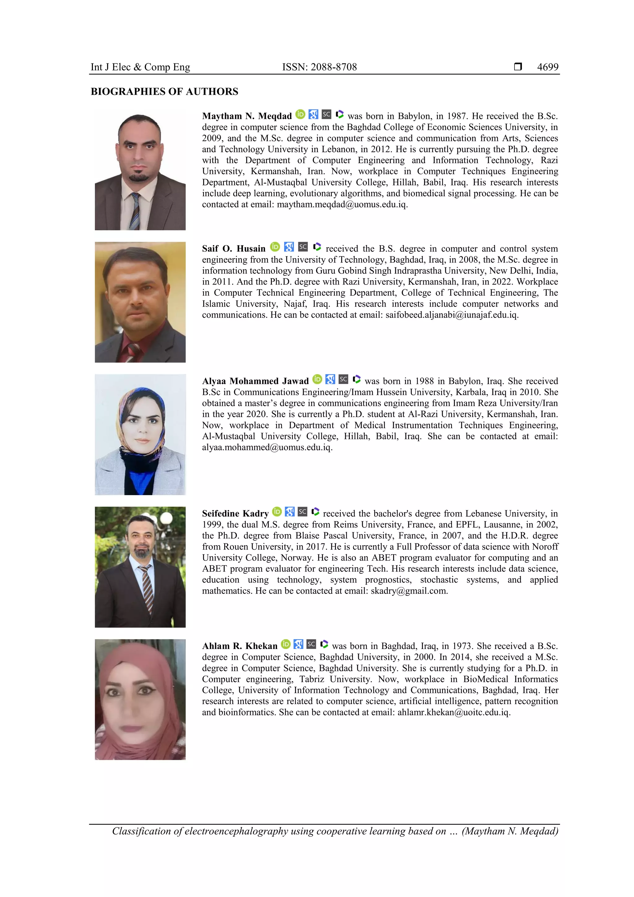 Int J Elec & Comp Eng ISSN: 2088-8708 
Classification of electroencephalography using cooperative learning based on … (Maytham N. Meqdad)
4699
BIOGRAPHIES OF AUTHORS
Maytham N. Meqdad was born in Babylon, in 1987. He received the B.Sc.
degree in computer science from the Baghdad College of Economic Sciences University, in
2009, and the M.Sc. degree in computer science and communication from Arts, Sciences
and Technology University in Lebanon, in 2012. He is currently pursuing the Ph.D. degree
with the Department of Computer Engineering and Information Technology, Razi
University, Kermanshah, Iran. Now, workplace in Computer Techniques Engineering
Department, Al-Mustaqbal University College, Hillah, Babil, Iraq. His research interests
include deep learning, evolutionary algorithms, and biomedical signal processing. He can be
contacted at email: maytham.meqdad@uomus.edu.iq.
Saif O. Husain received the B.S. degree in computer and control system
engineering from the University of Technology, Baghdad, Iraq, in 2008, the M.Sc. degree in
information technology from Guru Gobind Singh Indraprastha University, New Delhi, India,
in 2011. And the Ph.D. degree with Razi University, Kermanshah, Iran, in 2022. Workplace
in Computer Technical Engineering Department, College of Technical Engineering, The
Islamic University, Najaf, Iraq. His research interests include computer networks and
communications. He can be contacted at email: saifobeed.aljanabi@iunajaf.edu.iq.
Alyaa Mohammed Jawad was born in 1988 in Babylon, Iraq. She received
B.Sc in Communications Engineering/Imam Hussein University, Karbala, Iraq in 2010. She
obtained a master’s degree in communications engineering from Imam Reza University/Iran
in the year 2020. She is currently a Ph.D. student at Al-Razi University, Kermanshah, Iran.
Now, workplace in Department of Medical Instrumentation Techniques Engineering,
Al-Mustaqbal University College, Hillah, Babil, Iraq. She can be contacted at email:
alyaa.mohammed@uomus.edu.iq.
Seifedine Kadry received the bachelor's degree from Lebanese University, in
1999, the dual M.S. degree from Reims University, France, and EPFL, Lausanne, in 2002,
the Ph.D. degree from Blaise Pascal University, France, in 2007, and the H.D.R. degree
from Rouen University, in 2017. He is currently a Full Professor of data science with Noroff
University College, Norway. He is also an ABET program evaluator for computing and an
ABET program evaluator for engineering Tech. His research interests include data science,
education using technology, system prognostics, stochastic systems, and applied
mathematics. He can be contacted at email: skadry@gmail.com.
Ahlam R. Khekan was born in Baghdad, Iraq, in 1973. She received a B.Sc.
degree in Computer Science, Baghdad University, in 2000. In 2014, she received a M.Sc.
degree in Computer Science, Baghdad University. She is currently studying for a Ph.D. in
Computer engineering, Tabriz University. Now, workplace in BioMedical Informatics
College, University of Information Technology and Communications, Baghdad, Iraq. Her
research interests are related to computer science, artificial intelligence, pattern recognition
and bioinformatics. She can be contacted at email: ahlamr.khekan@uoitc.edu.iq.
 