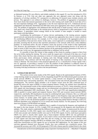 Int J Elec & Comp Eng ISSN: 2088-8708 
Classification of electroencephalography using cooperative learning based on … (Maytham N. Meqdad)
4693
as federated learning (FL) are effective and reliable methods in this regard. FL was first introduced in 2016
by Kairouz et al. [14]. Like any other new approach, this new approach comes into being with the
perspective of solving a problem. FL’s perspective on addressing AI research issues includes security and
privacy. This approach is not without its challenges, however. The problem of aggregation of parameters
from local clients that transmit parameters to the server after training each model with its local data [15] is
the most important challenge of FL. Aggregation is also the most important step in FL. Unbalanced and non-
independent and identically distributed (non-IID) data causes poor aggregation and a drop in model accuracy
[16]. The problem of aggregation with unbalanced data and the drop in model accuracy will be solved if in
each epoch only clients participate in the training process which is proportional to other participants in the
data balance. A participant control strategy based on the number of data samples is needed to match
participants with data balance.
Coordinating the performance of various devices participating in the training process requires
special network and protection techniques. This is what previous approaches have done to create a platform
for coordinating different devices. For example, in [17], a timer is proposed in the aggregation process to
solve the problem of fast and slow clients. In this study, a novel approach to coordinating different clients is
provided, assuming that the devices that send their parameters to the network suffer from a data imbalance
problem. As mentioned earlier, the lack of balance causes the accuracy of the model to drop significantly
[18]. However, the performance of the model is preserved if all the participating devices in an epoch are
equal in terms of their local data size balance because all the participants transfer parameters to the server at
the same rate. In this way, the aggregation problem due to imbalance will be solved.
It is possible to know the volume of data samples of the clients by sending a request to them from
the server before starting the training. The server sends the request and is informed of the data size of each
client. Only clients that have data consistency in terms of volume participate in each communication epoch.
Some peer-to-peer clients participate in training each time through multiple epochs of training and
communication. This continues until the final epochs of training so that consistency of all the data in the
clients is obtained. The innovations of the proposed approach are as: i) classification of brain signals with a
new FL approach, ii) providing a solution to solve the problem of data imbalance in different clients by
periodically checking the status of each client without others being aware of the current client’s data size, and
iii) testing with deep architecture to achieve the best performance.
2. LITERATURE REVIEW
This section reviews some studies of the EEG signals. Based on the spatiotemporal features of EEG,
a deep learning model was proposed in [18] by integrating IncepCNN into bidirectional gated recurrent unit
neural network (BGRU). To extract spatial features, a deep network was designed by applying many
convolutional layers and pooling operations. The convolution kernel and network parameters were trained
simultaneously. The network output included a set of feature vectors from the fully connected layer of
IncepCNN used as the input in BGRU to extract temporal features. Finally, the softmax layer classified the
features. The experimental results of this method indicated an accuracy of 76.63%. Some researchers convert
EEG signals into time-frequency images and use two-dimensional convolutional neural network (CNN) for
magnification-independent (MI) classification. Mao et al. [19] used CNN and magnification-independent
(MI) in parallel to extract spatial and temporal features from CNN and recurrent neural network (RNN),
respectively, and finally, MI classification was done by combining both types of features. Dai et al. [20] used
continuous wavelet transform (CWT) to convert EEG signals to time-frequency maps and used 2D-CNN to
extract features. In another paper, EEG signals were converted to two-dimensional (2D) time-frequency
images in order to solve the dynamism problem of signals by extracting spatial features through a CNN [12].
Different algorithms were integrated in [13] to extract and classify features. For this purpose, the CNN-long
short-term memory (LSTM) hybrid was popular.
1D-CNN is known as time complexity that is capable of extracting the frequency and amplitude of
the signal in the time domain. In [19], a simple CNN was proposed for the diagnosis and classification of
epilepsy. This study aimed to understand the different features of EEG signals. It preprocessed the data with
wavelet transform. In [20], EEG signals were classified based on a CNN, and a variational autoencoder
(VAE) auto-encoder and a hybrid variable were used to fit the EEG signals. In [21], multi-layers perceptron
(MLP) was used to classify EEG signals and a brain-computer interface (BCI) test was performed to
investigate different topics of EEG signals. In [22] tried to extract conventional features from different bands
of EEG signals and used these bands when they did not overlap. So, they were used to classify motor
imagery-brain-computer interface (MI-BCI) on multiple scales. In [23] was conducted to perform binary and
multi-class classification on EEG signals for use in real-time BCI applications. So, the outputs of the new
real-time approach obtained were discussed. Finally, they were combined into a prediction system. This
increased the accuracy up to 90%. In [24] proposed a CNN with a feature-specific residual block in the whole
 
