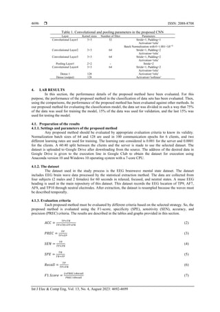  ISSN: 2088-8708
Int J Elec & Comp Eng, Vol. 13, No. 4, August 2023: 4692-4699
4696
Table 1. Convolutional and pooling parameters in the proposed CNN
Layer Kernel sizes Number of filter Parameters
Convolutional Layer1 3×3 32 Stride=1, Padding=1
Activation='relu'
Batch Normalization with €=1.001×10−5
Convolutional Layer2 3×3 64 Stride=1, Padding=2
Activation='relu'
Convolutional Layer3 3×3 64 Stride=1, Padding=2
Activation='relu'
Pooling Layer1 2×2 - Stride=2
Convolutional Layer4 3×3 64 Stride=1, Padding=2
Activation='relu'
Dense 1 128 Activation='relu'
Dense (output) 128 Activation='softmax'
4. LAB RESULTS
In this section, the performance details of the proposed method have been evaluated. For this
purpose, the performance of the proposed method in the classification of data sets has been evaluated. Then,
using the comparisons, the performance of the proposed method has been evaluated against other methods. In
our proposed method for evaluating the classification model, the data set was divided in such a way that 75%
of the data was used for training the model, 15% of the data was used for validation, and the last 15% was
used for testing the model.
4.1. Preparation of the results
4.1.1. Settings and parameters of the proposed method
Any proposed method should be evaluated by appropriate evaluation criteria to know its validity.
Normalization batch sizes of 64 and 128 are used in 100 communication epochs for 6 clients, and two
different learning rates are used for training. The learning rate considered is 0.001 for the server and 0.0001
for the clients. A 60:40 split between the clients and the server is made to use the selected dataset. The
dataset is uploaded to Google Drive after downloading from the source. The address of the desired data in
Google Drive is given to the execution line in Google Club to obtain the dataset for execution using
Anaconda version 10 and Windows 10 operating system with a 7-core CPU.
4.1.2. The dataset
The dataset used in the study process is the EEG brainwave mental state dataset. The dataset
includes EEG brain wave data processed by the statistical extraction method. The data are collected from
four subjects (2 males and 2 females) for 60 seconds in relaxed, focused, and neutral states. A muse EEG
heading is used in the main repository of this dataset. This dataset records the EEG location of TP9, AF7,
AF8, and TP10 through neutral electrodes. After extraction, the dataset is resampled because the waves must
be described temporally.
4.1.3. Evaluation criteria
Each proposed method must be evaluated by different criteria based on the selected strategy. So, the
proposed method is evaluated using the F1-score, specificity (SPE), sensitivity (SEN), accuracy, and
precision (PREC) criteria. The results are described in the tables and graphs provided in this section.
𝐴𝐶𝐶 =
𝑇𝑃+𝑇𝑁
𝑇𝑃+𝑇𝑁+𝐹𝑃+𝐹𝑁
(2)
𝑃𝑅𝐸𝐶 =
𝑇𝑃
𝑇𝑃+𝐹𝑃
(3)
𝑆𝐸𝑁 =
𝑇𝑃
𝑇𝑃+𝐹𝑁
(4)
𝑆𝑃𝐸 =
𝑇𝑁
𝑇𝑁+𝐹𝑃
(5)
𝑅𝑒𝑐𝑎𝑙𝑙 =
𝑇𝑃
𝑇𝑃+𝐹𝑁
(6)
𝐹1 𝑆𝑐𝑜𝑟𝑒 =
2×𝑃𝑅𝐸𝐶×𝑅𝑒𝑐𝑎𝑙𝑙
𝑃𝑅𝐸𝐶×𝑅𝑒𝑐𝑎𝑙𝑙
(7)
 