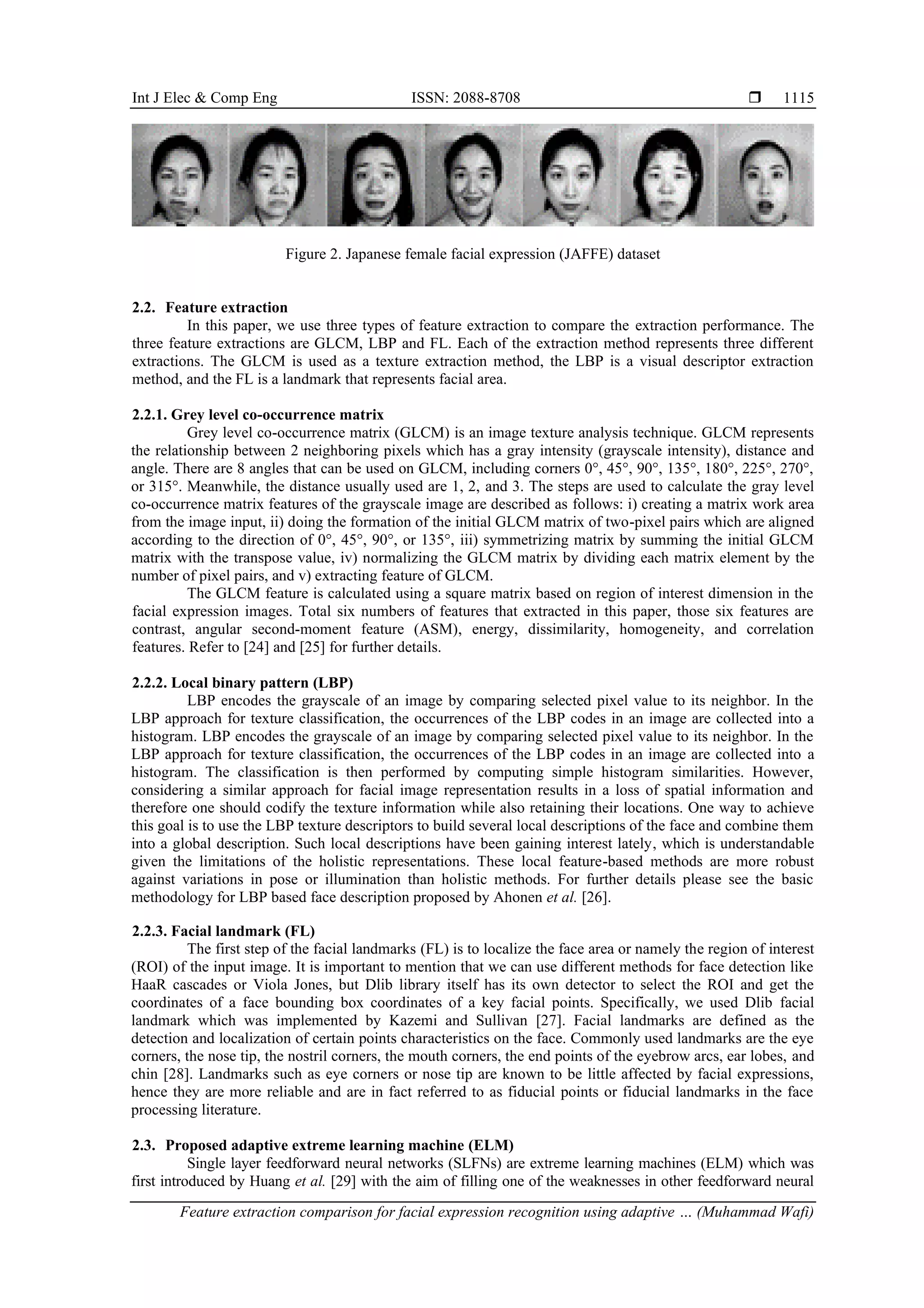 Int J Elec & Comp Eng ISSN: 2088-8708 
Feature extraction comparison for facial expression recognition using adaptive … (Muhammad Wafi)
1115
Figure 2. Japanese female facial expression (JAFFE) dataset
2.2. Feature extraction
In this paper, we use three types of feature extraction to compare the extraction performance. The
three feature extractions are GLCM, LBP and FL. Each of the extraction method represents three different
extractions. The GLCM is used as a texture extraction method, the LBP is a visual descriptor extraction
method, and the FL is a landmark that represents facial area.
2.2.1. Grey level co-occurrence matrix
Grey level co-occurrence matrix (GLCM) is an image texture analysis technique. GLCM represents
the relationship between 2 neighboring pixels which has a gray intensity (grayscale intensity), distance and
angle. There are 8 angles that can be used on GLCM, including corners 0°, 45°, 90°, 135°, 180°, 225°, 270°,
or 315°. Meanwhile, the distance usually used are 1, 2, and 3. The steps are used to calculate the gray level
co-occurrence matrix features of the grayscale image are described as follows: i) creating a matrix work area
from the image input, ii) doing the formation of the initial GLCM matrix of two-pixel pairs which are aligned
according to the direction of 0°, 45°, 90°, or 135°, iii) symmetrizing matrix by summing the initial GLCM
matrix with the transpose value, iv) normalizing the GLCM matrix by dividing each matrix element by the
number of pixel pairs, and v) extracting feature of GLCM.
The GLCM feature is calculated using a square matrix based on region of interest dimension in the
facial expression images. Total six numbers of features that extracted in this paper, those six features are
contrast, angular second-moment feature (ASM), energy, dissimilarity, homogeneity, and correlation
features. Refer to [24] and [25] for further details.
2.2.2. Local binary pattern (LBP)
LBP encodes the grayscale of an image by comparing selected pixel value to its neighbor. In the
LBP approach for texture classification, the occurrences of the LBP codes in an image are collected into a
histogram. LBP encodes the grayscale of an image by comparing selected pixel value to its neighbor. In the
LBP approach for texture classification, the occurrences of the LBP codes in an image are collected into a
histogram. The classification is then performed by computing simple histogram similarities. However,
considering a similar approach for facial image representation results in a loss of spatial information and
therefore one should codify the texture information while also retaining their locations. One way to achieve
this goal is to use the LBP texture descriptors to build several local descriptions of the face and combine them
into a global description. Such local descriptions have been gaining interest lately, which is understandable
given the limitations of the holistic representations. These local feature-based methods are more robust
against variations in pose or illumination than holistic methods. For further details please see the basic
methodology for LBP based face description proposed by Ahonen et al. [26].
2.2.3. Facial landmark (FL)
The first step of the facial landmarks (FL) is to localize the face area or namely the region of interest
(ROI) of the input image. It is important to mention that we can use different methods for face detection like
HaaR cascades or Viola Jones, but Dlib library itself has its own detector to select the ROI and get the
coordinates of a face bounding box coordinates of a key facial points. Specifically, we used Dlib facial
landmark which was implemented by Kazemi and Sullivan [27]. Facial landmarks are defined as the
detection and localization of certain points characteristics on the face. Commonly used landmarks are the eye
corners, the nose tip, the nostril corners, the mouth corners, the end points of the eyebrow arcs, ear lobes, and
chin [28]. Landmarks such as eye corners or nose tip are known to be little affected by facial expressions,
hence they are more reliable and are in fact referred to as fiducial points or fiducial landmarks in the face
processing literature.
2.3. Proposed adaptive extreme learning machine (ELM)
Single layer feedforward neural networks (SLFNs) are extreme learning machines (ELM) which was
first introduced by Huang et al. [29] with the aim of filling one of the weaknesses in other feedforward neural
 