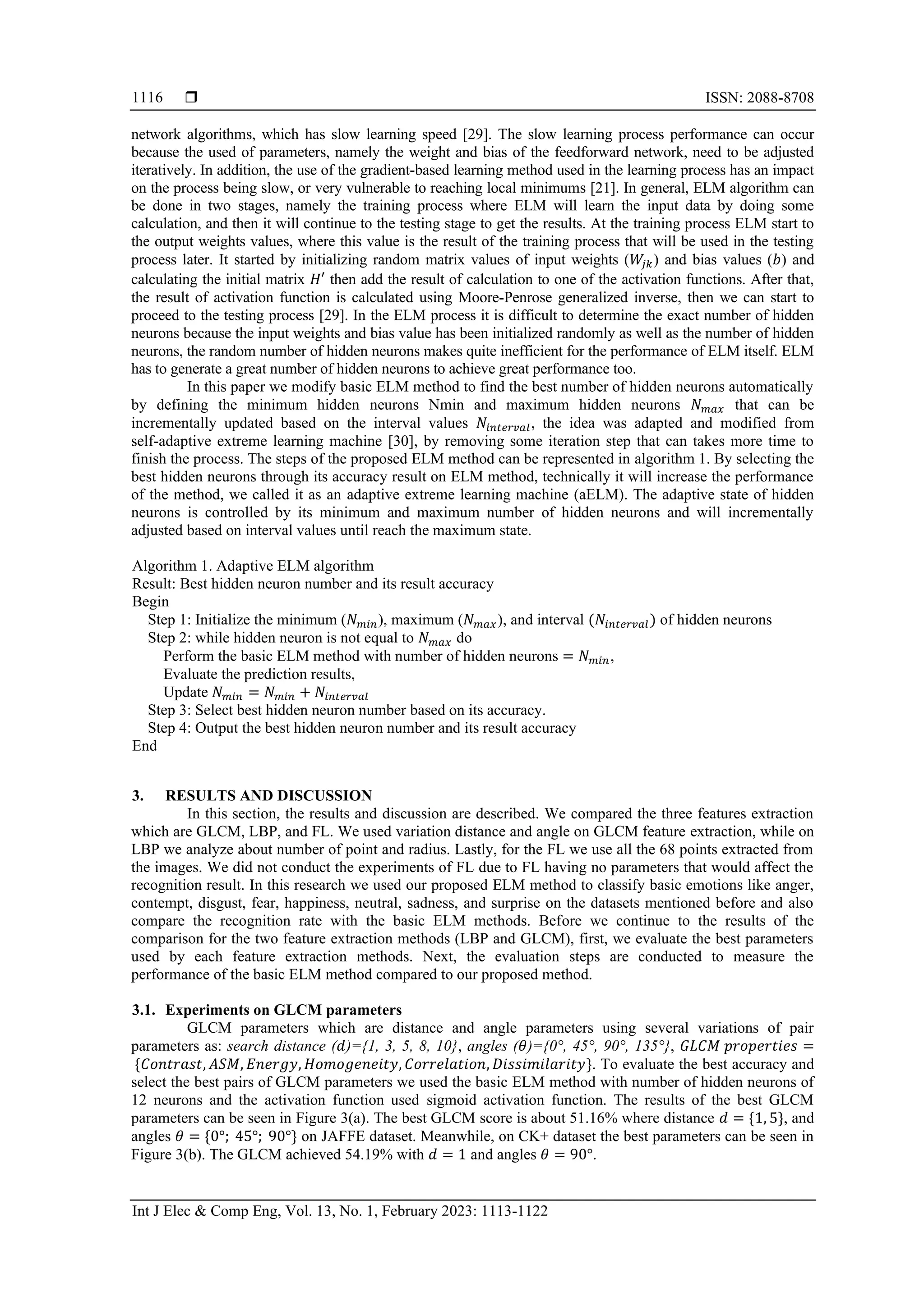  ISSN: 2088-8708
Int J Elec & Comp Eng, Vol. 13, No. 1, February 2023: 1113-1122
1116
network algorithms, which has slow learning speed [29]. The slow learning process performance can occur
because the used of parameters, namely the weight and bias of the feedforward network, need to be adjusted
iteratively. In addition, the use of the gradient-based learning method used in the learning process has an impact
on the process being slow, or very vulnerable to reaching local minimums [21]. In general, ELM algorithm can
be done in two stages, namely the training process where ELM will learn the input data by doing some
calculation, and then it will continue to the testing stage to get the results. At the training process ELM start to
the output weights values, where this value is the result of the training process that will be used in the testing
process later. It started by initializing random matrix values of input weights (𝑊
𝑗𝑘) and bias values (𝑏) and
calculating the initial matrix 𝐻′ then add the result of calculation to one of the activation functions. After that,
the result of activation function is calculated using Moore-Penrose generalized inverse, then we can start to
proceed to the testing process [29]. In the ELM process it is difficult to determine the exact number of hidden
neurons because the input weights and bias value has been initialized randomly as well as the number of hidden
neurons, the random number of hidden neurons makes quite inefficient for the performance of ELM itself. ELM
has to generate a great number of hidden neurons to achieve great performance too.
In this paper we modify basic ELM method to find the best number of hidden neurons automatically
by defining the minimum hidden neurons Nmin and maximum hidden neurons 𝑁𝑚𝑎𝑥 that can be
incrementally updated based on the interval values 𝑁𝑖𝑛𝑡𝑒𝑟𝑣𝑎𝑙, the idea was adapted and modified from
self-adaptive extreme learning machine [30], by removing some iteration step that can takes more time to
finish the process. The steps of the proposed ELM method can be represented in algorithm 1. By selecting the
best hidden neurons through its accuracy result on ELM method, technically it will increase the performance
of the method, we called it as an adaptive extreme learning machine (aELM). The adaptive state of hidden
neurons is controlled by its minimum and maximum number of hidden neurons and will incrementally
adjusted based on interval values until reach the maximum state.
Algorithm 1. Adaptive ELM algorithm
Result: Best hidden neuron number and its result accuracy
Begin
Step 1: Initialize the minimum (𝑁𝑚𝑖𝑛), maximum (𝑁𝑚𝑎𝑥), and interval (𝑁𝑖𝑛𝑡𝑒𝑟𝑣𝑎𝑙) of hidden neurons
Step 2: while hidden neuron is not equal to 𝑁𝑚𝑎𝑥 do
Perform the basic ELM method with number of hidden neurons = 𝑁𝑚𝑖𝑛,
Evaluate the prediction results,
Update 𝑁𝑚𝑖𝑛 = 𝑁𝑚𝑖𝑛 + 𝑁𝑖𝑛𝑡𝑒𝑟𝑣𝑎𝑙
Step 3: Select best hidden neuron number based on its accuracy.
Step 4: Output the best hidden neuron number and its result accuracy
End
3. RESULTS AND DISCUSSION
In this section, the results and discussion are described. We compared the three features extraction
which are GLCM, LBP, and FL. We used variation distance and angle on GLCM feature extraction, while on
LBP we analyze about number of point and radius. Lastly, for the FL we use all the 68 points extracted from
the images. We did not conduct the experiments of FL due to FL having no parameters that would affect the
recognition result. In this research we used our proposed ELM method to classify basic emotions like anger,
contempt, disgust, fear, happiness, neutral, sadness, and surprise on the datasets mentioned before and also
compare the recognition rate with the basic ELM methods. Before we continue to the results of the
comparison for the two feature extraction methods (LBP and GLCM), first, we evaluate the best parameters
used by each feature extraction methods. Next, the evaluation steps are conducted to measure the
performance of the basic ELM method compared to our proposed method.
3.1. Experiments on GLCM parameters
GLCM parameters which are distance and angle parameters using several variations of pair
parameters as: search distance (𝑑)={1, 3, 5, 8, 10}, angles (𝜃)={0°, 45°, 90°, 135°}, 𝐺𝐿𝐶𝑀 𝑝𝑟𝑜𝑝𝑒𝑟𝑡𝑖𝑒𝑠 =
{𝐶𝑜𝑛𝑡𝑟𝑎𝑠𝑡, 𝐴𝑆𝑀, 𝐸𝑛𝑒𝑟𝑔𝑦, 𝐻𝑜𝑚𝑜𝑔𝑒𝑛𝑒𝑖𝑡𝑦, 𝐶𝑜𝑟𝑟𝑒𝑙𝑎𝑡𝑖𝑜𝑛, 𝐷𝑖𝑠𝑠𝑖𝑚𝑖𝑙𝑎𝑟𝑖𝑡𝑦}. To evaluate the best accuracy and
select the best pairs of GLCM parameters we used the basic ELM method with number of hidden neurons of
12 neurons and the activation function used sigmoid activation function. The results of the best GLCM
parameters can be seen in Figure 3(a). The best GLCM score is about 51.16% where distance 𝑑 = {1, 5}, and
angles 𝜃 = {0°; 45°; 90°} on JAFFE dataset. Meanwhile, on CK+ dataset the best parameters can be seen in
Figure 3(b). The GLCM achieved 54.19% with 𝑑 = 1 and angles 𝜃 = 90°.
 