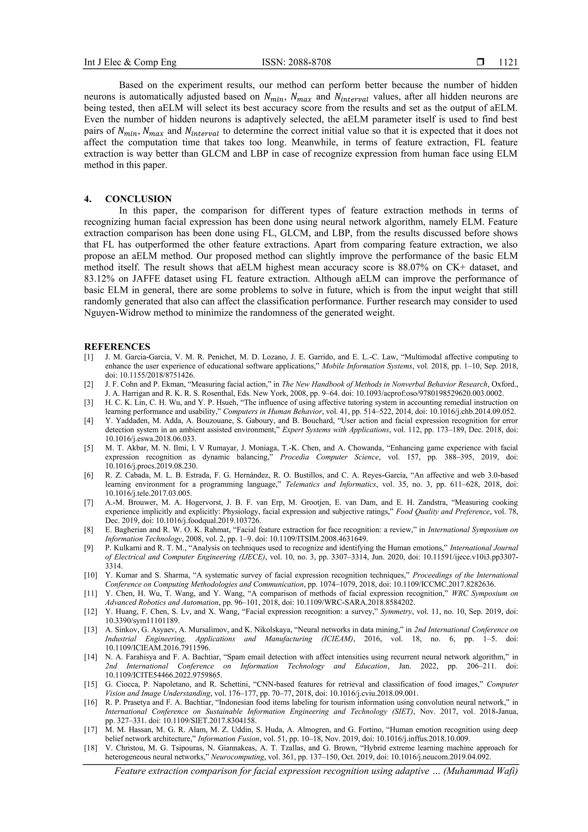 Int J Elec & Comp Eng ISSN: 2088-8708 
Feature extraction comparison for facial expression recognition using adaptive … (Muhammad Wafi)
1121
Based on the experiment results, our method can perform better because the number of hidden
neurons is automatically adjusted based on 𝑁𝑚𝑖𝑛, 𝑁𝑚𝑎𝑥 and 𝑁𝑖𝑛𝑡𝑒𝑟𝑣𝑎𝑙 values, after all hidden neurons are
being tested, then aELM will select its best accuracy score from the results and set as the output of aELM.
Even the number of hidden neurons is adaptively selected, the aELM parameter itself is used to find best
pairs of 𝑁𝑚𝑖𝑛, 𝑁𝑚𝑎𝑥 and 𝑁𝑖𝑛𝑡𝑒𝑟𝑣𝑎𝑙 to determine the correct initial value so that it is expected that it does not
affect the computation time that takes too long. Meanwhile, in terms of feature extraction, FL feature
extraction is way better than GLCM and LBP in case of recognize expression from human face using ELM
method in this paper.
4. CONCLUSION
In this paper, the comparison for different types of feature extraction methods in terms of
recognizing human facial expression has been done using neural network algorithm, namely ELM. Feature
extraction comparison has been done using FL, GLCM, and LBP, from the results discussed before shows
that FL has outperformed the other feature extractions. Apart from comparing feature extraction, we also
propose an aELM method. Our proposed method can slightly improve the performance of the basic ELM
method itself. The result shows that aELM highest mean accuracy score is 88.07% on CK+ dataset, and
83.12% on JAFFE dataset using FL feature extraction. Although aELM can improve the performance of
basic ELM in general, there are some problems to solve in future, which is from the input weight that still
randomly generated that also can affect the classification performance. Further research may consider to used
Nguyen-Widrow method to minimize the randomness of the generated weight.
REFERENCES
[1] J. M. Garcia-Garcia, V. M. R. Penichet, M. D. Lozano, J. E. Garrido, and E. L.-C. Law, “Multimodal affective computing to
enhance the user experience of educational software applications,” Mobile Information Systems, vol. 2018, pp. 1–10, Sep. 2018,
doi: 10.1155/2018/8751426.
[2] J. F. Cohn and P. Ekman, “Measuring facial action,” in The New Handbook of Methods in Nonverbal Behavior Research, Oxford.,
J. A. Harrigan and R. K. R. S. Rosenthal, Eds. New York, 2008, pp. 9–64. doi: 10.1093/acprof:oso/9780198529620.003.0002.
[3] H. C. K. Lin, C. H. Wu, and Y. P. Hsueh, “The influence of using affective tutoring system in accounting remedial instruction on
learning performance and usability,” Computers in Human Behavior, vol. 41, pp. 514–522, 2014, doi: 10.1016/j.chb.2014.09.052.
[4] Y. Yaddaden, M. Adda, A. Bouzouane, S. Gaboury, and B. Bouchard, “User action and facial expression recognition for error
detection system in an ambient assisted environment,” Expert Systems with Applications, vol. 112, pp. 173–189, Dec. 2018, doi:
10.1016/j.eswa.2018.06.033.
[5] M. T. Akbar, M. N. Ilmi, I. V Rumayar, J. Moniaga, T.-K. Chen, and A. Chowanda, “Enhancing game experience with facial
expression recognition as dynamic balancing,” Procedia Computer Science, vol. 157, pp. 388–395, 2019, doi:
10.1016/j.procs.2019.08.230.
[6] R. Z. Cabada, M. L. B. Estrada, F. G. Hernández, R. O. Bustillos, and C. A. Reyes-García, “An affective and web 3.0-based
learning environment for a programming language,” Telematics and Informatics, vol. 35, no. 3, pp. 611–628, 2018, doi:
10.1016/j.tele.2017.03.005.
[7] A.-M. Brouwer, M. A. Hogervorst, J. B. F. van Erp, M. Grootjen, E. van Dam, and E. H. Zandstra, “Measuring cooking
experience implicitly and explicitly: Physiology, facial expression and subjective ratings,” Food Quality and Preference, vol. 78,
Dec. 2019, doi: 10.1016/j.foodqual.2019.103726.
[8] E. Bagherian and R. W. O. K. Rahmat, “Facial feature extraction for face recognition: a review,” in International Symposium on
Information Technology, 2008, vol. 2, pp. 1–9. doi: 10.1109/ITSIM.2008.4631649.
[9] P. Kulkarni and R. T. M., “Analysis on techniques used to recognize and identifying the Human emotions,” International Journal
of Electrical and Computer Engineering (IJECE), vol. 10, no. 3, pp. 3307–3314, Jun. 2020, doi: 10.11591/ijece.v10i3.pp3307-
3314.
[10] Y. Kumar and S. Sharma, “A systematic survey of facial expression recognition techniques,” Proceedings of the International
Conference on Computing Methodologies and Communication, pp. 1074–1079, 2018, doi: 10.1109/ICCMC.2017.8282636.
[11] Y. Chen, H. Wu, T. Wang, and Y. Wang, “A comparison of methods of facial expression recognition,” WRC Symposium on
Advanced Robotics and Automation, pp. 96–101, 2018, doi: 10.1109/WRC-SARA.2018.8584202.
[12] Y. Huang, F. Chen, S. Lv, and X. Wang, “Facial expression recognition: a survey,” Symmetry, vol. 11, no. 10, Sep. 2019, doi:
10.3390/sym11101189.
[13] A. Sinkov, G. Asyaev, A. Mursalimov, and K. Nikolskaya, “Neural networks in data mining,” in 2nd International Conference on
Industrial Engineering, Applications and Manufacturing (ICIEAM), 2016, vol. 18, no. 6, pp. 1–5. doi:
10.1109/ICIEAM.2016.7911596.
[14] N. A. Farahisya and F. A. Bachtiar, “Spam email detection with affect intensities using recurrent neural network algorithm,” in
2nd International Conference on Information Technology and Education, Jan. 2022, pp. 206–211. doi:
10.1109/ICITE54466.2022.9759865.
[15] G. Ciocca, P. Napoletano, and R. Schettini, “CNN-based features for retrieval and classification of food images,” Computer
Vision and Image Understanding, vol. 176–177, pp. 70–77, 2018, doi: 10.1016/j.cviu.2018.09.001.
[16] R. P. Prasetya and F. A. Bachtiar, “Indonesian food items labeling for tourism information using convolution neural network,” in
International Conference on Sustainable Information Engineering and Technology (SIET), Nov. 2017, vol. 2018-Janua,
pp. 327–331. doi: 10.1109/SIET.2017.8304158.
[17] M. M. Hassan, M. G. R. Alam, M. Z. Uddin, S. Huda, A. Almogren, and G. Fortino, “Human emotion recognition using deep
belief network architecture,” Information Fusion, vol. 51, pp. 10–18, Nov. 2019, doi: 10.1016/j.inffus.2018.10.009.
[18] V. Christou, M. G. Tsipouras, N. Giannakeas, A. T. Tzallas, and G. Brown, “Hybrid extreme learning machine approach for
heterogeneous neural networks,” Neurocomputing, vol. 361, pp. 137–150, Oct. 2019, doi: 10.1016/j.neucom.2019.04.092.
 