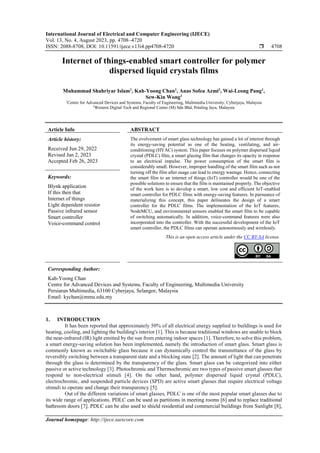 International Journal of Electrical and Computer Engineering (IJECE)
Vol. 13, No. 4, August 2023, pp. 4708~4720
ISSN: 2088-8708, DOI: 10.11591/ijece.v13i4.pp4708-4720  4708
Journal homepage: http://ijece.iaescore.com
Internet of things-enabled smart controller for polymer
dispersed liquid crystals films
Muhammad Shahriyar Islam1
, Kah-Yoong Chan1
, Anas Sofea Azmi2
, Wai-Leong Pang1
,
Sew-Kin Wong1
1
Centre for Advanced Devices and Systems, Faculty of Engineering, Multimedia University, Cyberjaya, Malaysia
2
Western Digital Tech and Regional Center (M) Sdn Bhd, Petaling Jaya, Malaysia
Article Info ABSTRACT
Article history:
Received Jun 29, 2022
Revised Jan 2, 2023
Accepted Feb 26, 2023
The evolvement of smart glass technology has gained a lot of interest through
its energy-saving potential as one of the heating, ventilating, and air-
conditioning (HVAC) system. This paper focuses on polymer dispersed liquid
crystal (PDLC) film, a smart glazing film that changes its opacity in response
to an electrical impulse. The power consumption of the smart film is
considerably small. However, improper handling of the smart film such as not
turning off the film after usage can lead to energy wastage. Hence, connecting
the smart film to an internet of things (IoT) controller would be one of the
possible solutions to ensure that the film is maintained properly. The objective
of the work here is to develop a smart, low cost and efficient IoT-enabled
smart controller for PDLC films with energy-saving features. In pursuance of
materializing this concept, this paper delineates the design of a smart
controller for the PDLC films. The implementation of the IoT features,
NodeMCU, and environmental sensors enabled the smart film to be capable
of switching automatically. In addition, voice-command features were also
incorporated into the controller. With the successful development of the IoT
smart controller, the PDLC films can operate autonomously and wirelessly.
Keywords:
Blynk application
If this then that
Internet of things
Light dependent resistor
Passive infrared sensor
Smart controller
Voice-command control
This is an open access article under the CC BY-SA license.
Corresponding Author:
Kah-Yoong Chan
Centre for Advanced Devices and Systems, Faculty of Engineering, Multimedia University
Persiaran Multimedia, 63100 Cyberjaya, Selangor, Malaysia
Email: kychan@mmu.edu.my
1. INTRODUCTION
It has been reported that approximately 50% of all electrical energy supplied to buildings is used for
heating, cooling, and lighting the building's interior [1]. This is because traditional windows are unable to block
the near-infrared (IR) light emitted by the sun from entering indoor spaces [1]. Therefore, to solve this problem,
a smart energy-saving solution has been implemented, namely the introduction of smart glass. Smart glass is
commonly known as switchable glass because it can dynamically control the transmittance of the glass by
reversibly switching between a transparent state and a blocking state [2]. The amount of light that can penetrate
through the glass is determined by the transparency of the glass. Smart glass can be categorized into either
passive or active technology [3]. Photochromic and Thermochromic are two types of passive smart glasses that
respond to non-electrical stimuli [4]. On the other hand, polymer dispersed liquid crystal (PDLC),
electrochromic, and suspended particle devices (SPD) are active smart glasses that require electrical voltage
stimuli to operate and change their transparency [5].
Out of the different variations of smart glasses, PDLC is one of the most popular smart glasses due to
its wide range of applications. PDLC can be used as partitions in meeting rooms [6] and to replace traditional
bathroom doors [7]. PDLC can be also used to shield residential and commercial buildings from Sunlight [8],
 