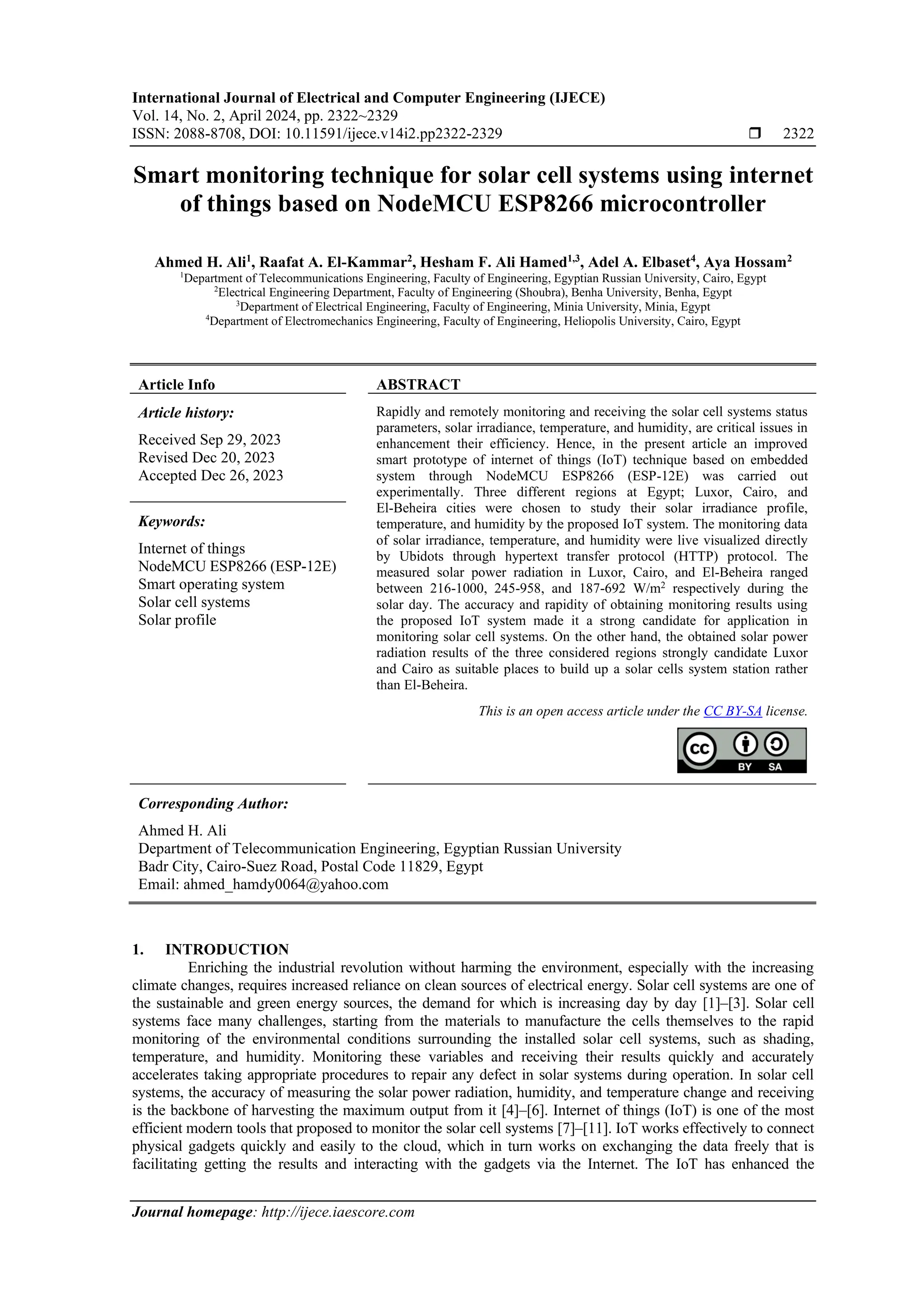 International Journal of Electrical and Computer Engineering (IJECE) Vol. 14, No. 2, April 2024, pp. 2322~2329 ISSN: 2088-8708, DOI: 10.11591/ijece.v14i2.pp2322-2329  2322 Journal homepage: http://ijece.iaescore.com Smart monitoring technique for solar cell systems using internet of things based on NodeMCU ESP8266 microcontroller Ahmed H. Ali1 , Raafat A. El-Kammar2 , Hesham F. Ali Hamed1,3 , Adel A. Elbaset4 , Aya Hossam2 1 Department of Telecommunications Engineering, Faculty of Engineering, Egyptian Russian University, Cairo, Egypt 2 Electrical Engineering Department, Faculty of Engineering (Shoubra), Benha University, Benha, Egypt 3 Department of Electrical Engineering, Faculty of Engineering, Minia University, Minia, Egypt 4 Department of Electromechanics Engineering, Faculty of Engineering, Heliopolis University, Cairo, Egypt Article Info ABSTRACT Article history: Received Sep 29, 2023 Revised Dec 20, 2023 Accepted Dec 26, 2023 Rapidly and remotely monitoring and receiving the solar cell systems status parameters, solar irradiance, temperature, and humidity, are critical issues in enhancement their efficiency. Hence, in the present article an improved smart prototype of internet of things (IoT) technique based on embedded system through NodeMCU ESP8266 (ESP-12E) was carried out experimentally. Three different regions at Egypt; Luxor, Cairo, and El-Beheira cities were chosen to study their solar irradiance profile, temperature, and humidity by the proposed IoT system. The monitoring data of solar irradiance, temperature, and humidity were live visualized directly by Ubidots through hypertext transfer protocol (HTTP) protocol. The measured solar power radiation in Luxor, Cairo, and El-Beheira ranged between 216-1000, 245-958, and 187-692 W/m2 respectively during the solar day. The accuracy and rapidity of obtaining monitoring results using the proposed IoT system made it a strong candidate for application in monitoring solar cell systems. On the other hand, the obtained solar power radiation results of the three considered regions strongly candidate Luxor and Cairo as suitable places to build up a solar cells system station rather than El-Beheira. Keywords: Internet of things NodeMCU ESP8266 (ESP-12E) Smart operating system Solar cell systems Solar profile This is an open access article under the CC BY-SA license. Corresponding Author: Ahmed H. Ali Department of Telecommunication Engineering, Egyptian Russian University Badr City, Cairo-Suez Road, Postal Code 11829, Egypt Email: ahmed_hamdy0064@yahoo.com 1. INTRODUCTION Enriching the industrial revolution without harming the environment, especially with the increasing climate changes, requires increased reliance on clean sources of electrical energy. Solar cell systems are one of the sustainable and green energy sources, the demand for which is increasing day by day [1]–[3]. Solar cell systems face many challenges, starting from the materials to manufacture the cells themselves to the rapid monitoring of the environmental conditions surrounding the installed solar cell systems, such as shading, temperature, and humidity. Monitoring these variables and receiving their results quickly and accurately accelerates taking appropriate procedures to repair any defect in solar systems during operation. In solar cell systems, the accuracy of measuring the solar power radiation, humidity, and temperature change and receiving is the backbone of harvesting the maximum output from it [4]–[6]. Internet of things (IoT) is one of the most efficient modern tools that proposed to monitor the solar cell systems [7]–[11]. IoT works effectively to connect physical gadgets quickly and easily to the cloud, which in turn works on exchanging the data freely that is facilitating getting the results and interacting with the gadgets via the Internet. The IoT has enhanced the 