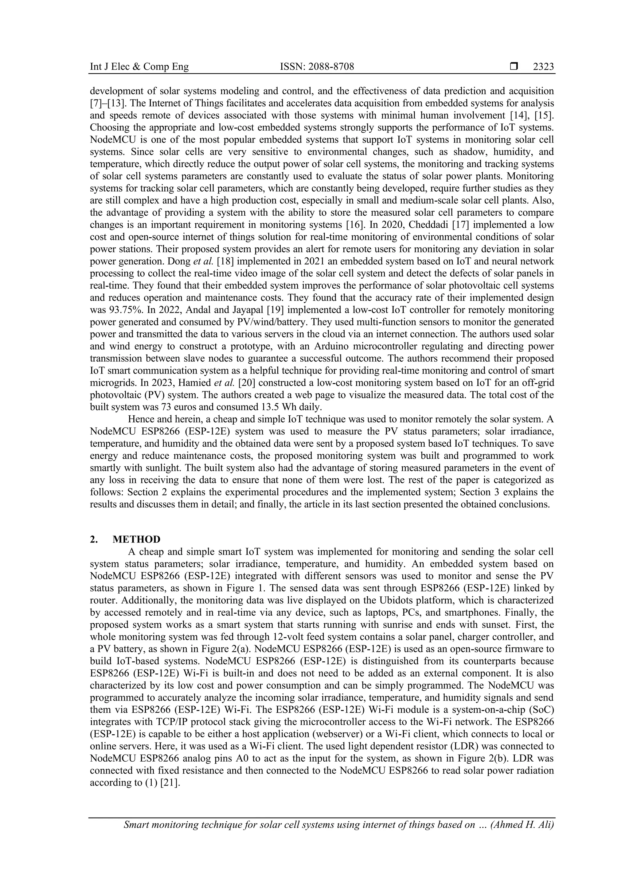 Int J Elec & Comp Eng ISSN: 2088-8708  Smart monitoring technique for solar cell systems using internet of things based on … (Ahmed H. Ali) 2323 development of solar systems modeling and control, and the effectiveness of data prediction and acquisition [7]–[13]. The Internet of Things facilitates and accelerates data acquisition from embedded systems for analysis and speeds remote of devices associated with those systems with minimal human involvement [14], [15]. Choosing the appropriate and low-cost embedded systems strongly supports the performance of IoT systems. NodeMCU is one of the most popular embedded systems that support IoT systems in monitoring solar cell systems. Since solar cells are very sensitive to environmental changes, such as shadow, humidity, and temperature, which directly reduce the output power of solar cell systems, the monitoring and tracking systems of solar cell systems parameters are constantly used to evaluate the status of solar power plants. Monitoring systems for tracking solar cell parameters, which are constantly being developed, require further studies as they are still complex and have a high production cost, especially in small and medium-scale solar cell plants. Also, the advantage of providing a system with the ability to store the measured solar cell parameters to compare changes is an important requirement in monitoring systems [16]. In 2020, Cheddadi [17] implemented a low cost and open-source internet of things solution for real-time monitoring of environmental conditions of solar power stations. Their proposed system provides an alert for remote users for monitoring any deviation in solar power generation. Dong et al. [18] implemented in 2021 an embedded system based on IoT and neural network processing to collect the real-time video image of the solar cell system and detect the defects of solar panels in real-time. They found that their embedded system improves the performance of solar photovoltaic cell systems and reduces operation and maintenance costs. They found that the accuracy rate of their implemented design was 93.75%. In 2022, Andal and Jayapal [19] implemented a low-cost IoT controller for remotely monitoring power generated and consumed by PV/wind/battery. They used multi-function sensors to monitor the generated power and transmitted the data to various servers in the cloud via an internet connection. The authors used solar and wind energy to construct a prototype, with an Arduino microcontroller regulating and directing power transmission between slave nodes to guarantee a successful outcome. The authors recommend their proposed IoT smart communication system as a helpful technique for providing real-time monitoring and control of smart microgrids. In 2023, Hamied et al. [20] constructed a low-cost monitoring system based on IoT for an off-grid photovoltaic (PV) system. The authors created a web page to visualize the measured data. The total cost of the built system was 73 euros and consumed 13.5 Wh daily. Hence and herein, a cheap and simple IoT technique was used to monitor remotely the solar system. A NodeMCU ESP8266 (ESP-12E) system was used to measure the PV status parameters; solar irradiance, temperature, and humidity and the obtained data were sent by a proposed system based IoT techniques. To save energy and reduce maintenance costs, the proposed monitoring system was built and programmed to work smartly with sunlight. The built system also had the advantage of storing measured parameters in the event of any loss in receiving the data to ensure that none of them were lost. The rest of the paper is categorized as follows: Section 2 explains the experimental procedures and the implemented system; Section 3 explains the results and discusses them in detail; and finally, the article in its last section presented the obtained conclusions. 2. METHOD A cheap and simple smart IoT system was implemented for monitoring and sending the solar cell system status parameters; solar irradiance, temperature, and humidity. An embedded system based on NodeMCU ESP8266 (ESP-12E) integrated with different sensors was used to monitor and sense the PV status parameters, as shown in Figure 1. The sensed data was sent through ESP8266 (ESP-12E) linked by router. Additionally, the monitoring data was live displayed on the Ubidots platform, which is characterized by accessed remotely and in real-time via any device, such as laptops, PCs, and smartphones. Finally, the proposed system works as a smart system that starts running with sunrise and ends with sunset. First, the whole monitoring system was fed through 12-volt feed system contains a solar panel, charger controller, and a PV battery, as shown in Figure 2(a). NodeMCU ESP8266 (ESP-12E) is used as an open-source firmware to build IoT-based systems. NodeMCU ESP8266 (ESP-12E) is distinguished from its counterparts because ESP8266 (ESP-12E) Wi-Fi is built-in and does not need to be added as an external component. It is also characterized by its low cost and power consumption and can be simply programmed. The NodeMCU was programmed to accurately analyze the incoming solar irradiance, temperature, and humidity signals and send them via ESP8266 (ESP-12E) Wi-Fi. The ESP8266 (ESP-12E) Wi-Fi module is a system-on-a-chip (SoC) integrates with TCP/IP protocol stack giving the microcontroller access to the Wi-Fi network. The ESP8266 (ESP-12E) is capable to be either a host application (webserver) or a Wi-Fi client, which connects to local or online servers. Here, it was used as a Wi-Fi client. The used light dependent resistor (LDR) was connected to NodeMCU ESP8266 analog pins A0 to act as the input for the system, as shown in Figure 2(b). LDR was connected with fixed resistance and then connected to the NodeMCU ESP8266 to read solar power radiation according to (1) [21]. 