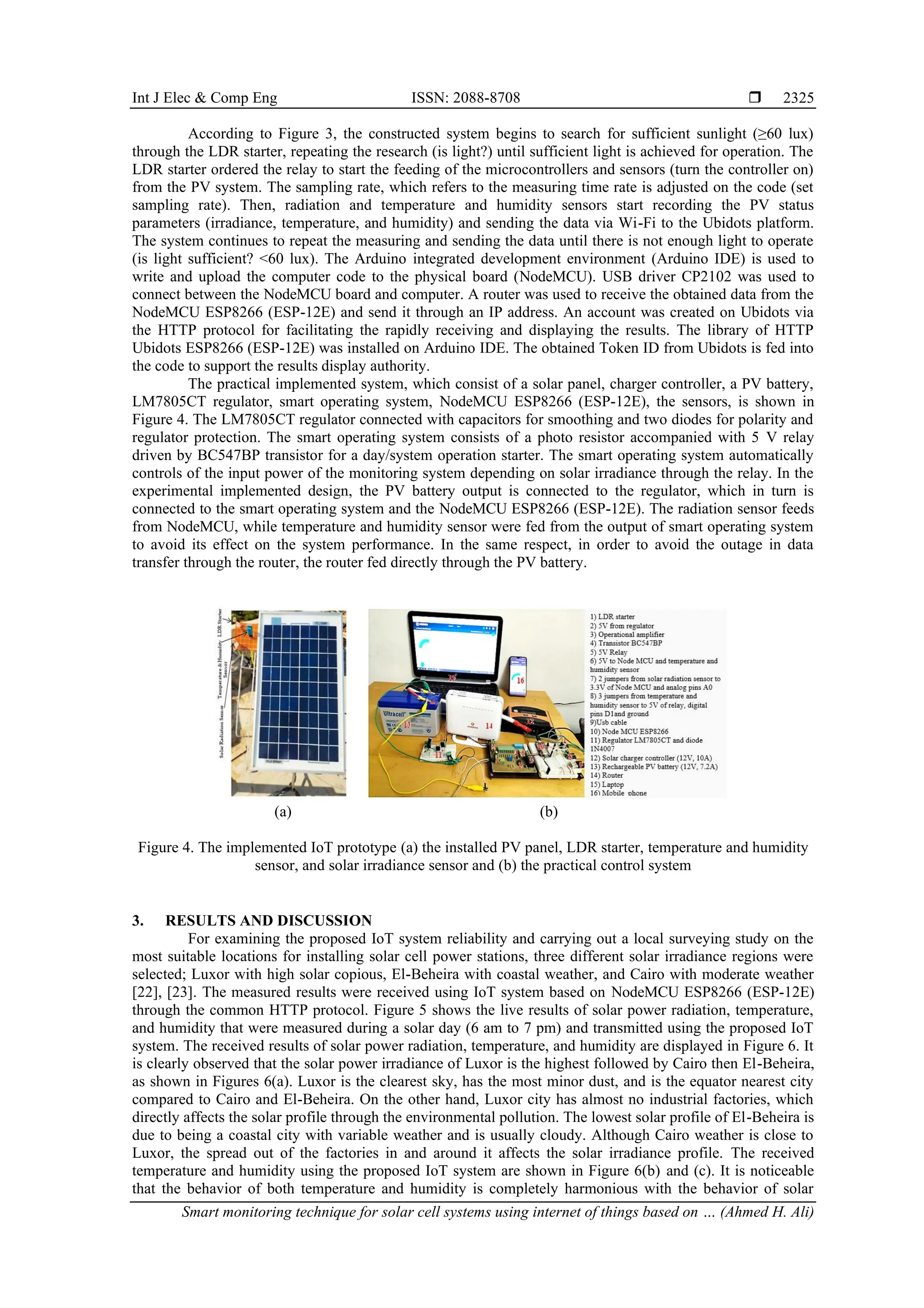 Int J Elec & Comp Eng ISSN: 2088-8708  Smart monitoring technique for solar cell systems using internet of things based on … (Ahmed H. Ali) 2325 According to Figure 3, the constructed system begins to search for sufficient sunlight (≥60 lux) through the LDR starter, repeating the research (is light?) until sufficient light is achieved for operation. The LDR starter ordered the relay to start the feeding of the microcontrollers and sensors (turn the controller on) from the PV system. The sampling rate, which refers to the measuring time rate is adjusted on the code (set sampling rate). Then, radiation and temperature and humidity sensors start recording the PV status parameters (irradiance, temperature, and humidity) and sending the data via Wi-Fi to the Ubidots platform. The system continues to repeat the measuring and sending the data until there is not enough light to operate (is light sufficient? <60 lux). The Arduino integrated development environment (Arduino IDE) is used to write and upload the computer code to the physical board (NodeMCU). USB driver CP2102 was used to connect between the NodeMCU board and computer. A router was used to receive the obtained data from the NodeMCU ESP8266 (ESP-12E) and send it through an IP address. An account was created on Ubidots via the HTTP protocol for facilitating the rapidly receiving and displaying the results. The library of HTTP Ubidots ESP8266 (ESP-12E) was installed on Arduino IDE. The obtained Token ID from Ubidots is fed into the code to support the results display authority. The practical implemented system, which consist of a solar panel, charger controller, a PV battery, LM7805CT regulator, smart operating system, NodeMCU ESP8266 (ESP-12E), the sensors, is shown in Figure 4. The LM7805CT regulator connected with capacitors for smoothing and two diodes for polarity and regulator protection. The smart operating system consists of a photo resistor accompanied with 5 V relay driven by BC547BP transistor for a day/system operation starter. The smart operating system automatically controls of the input power of the monitoring system depending on solar irradiance through the relay. In the experimental implemented design, the PV battery output is connected to the regulator, which in turn is connected to the smart operating system and the NodeMCU ESP8266 (ESP-12E). The radiation sensor feeds from NodeMCU, while temperature and humidity sensor were fed from the output of smart operating system to avoid its effect on the system performance. In the same respect, in order to avoid the outage in data transfer through the router, the router fed directly through the PV battery. (a) (b) Figure 4. The implemented IoT prototype (a) the installed PV panel, LDR starter, temperature and humidity sensor, and solar irradiance sensor and (b) the practical control system 3. RESULTS AND DISCUSSION For examining the proposed IoT system reliability and carrying out a local surveying study on the most suitable locations for installing solar cell power stations, three different solar irradiance regions were selected; Luxor with high solar copious, El-Beheira with coastal weather, and Cairo with moderate weather [22], [23]. The measured results were received using IoT system based on NodeMCU ESP8266 (ESP-12E) through the common HTTP protocol. Figure 5 shows the live results of solar power radiation, temperature, and humidity that were measured during a solar day (6 am to 7 pm) and transmitted using the proposed IoT system. The received results of solar power radiation, temperature, and humidity are displayed in Figure 6. It is clearly observed that the solar power irradiance of Luxor is the highest followed by Cairo then El-Beheira, as shown in Figures 6(a). Luxor is the clearest sky, has the most minor dust, and is the equator nearest city compared to Cairo and El-Beheira. On the other hand, Luxor city has almost no industrial factories, which directly affects the solar profile through the environmental pollution. The lowest solar profile of El-Beheira is due to being a coastal city with variable weather and is usually cloudy. Although Cairo weather is close to Luxor, the spread out of the factories in and around it affects the solar irradiance profile. The received temperature and humidity using the proposed IoT system are shown in Figure 6(b) and (c). It is noticeable that the behavior of both temperature and humidity is completely harmonious with the behavior of solar 