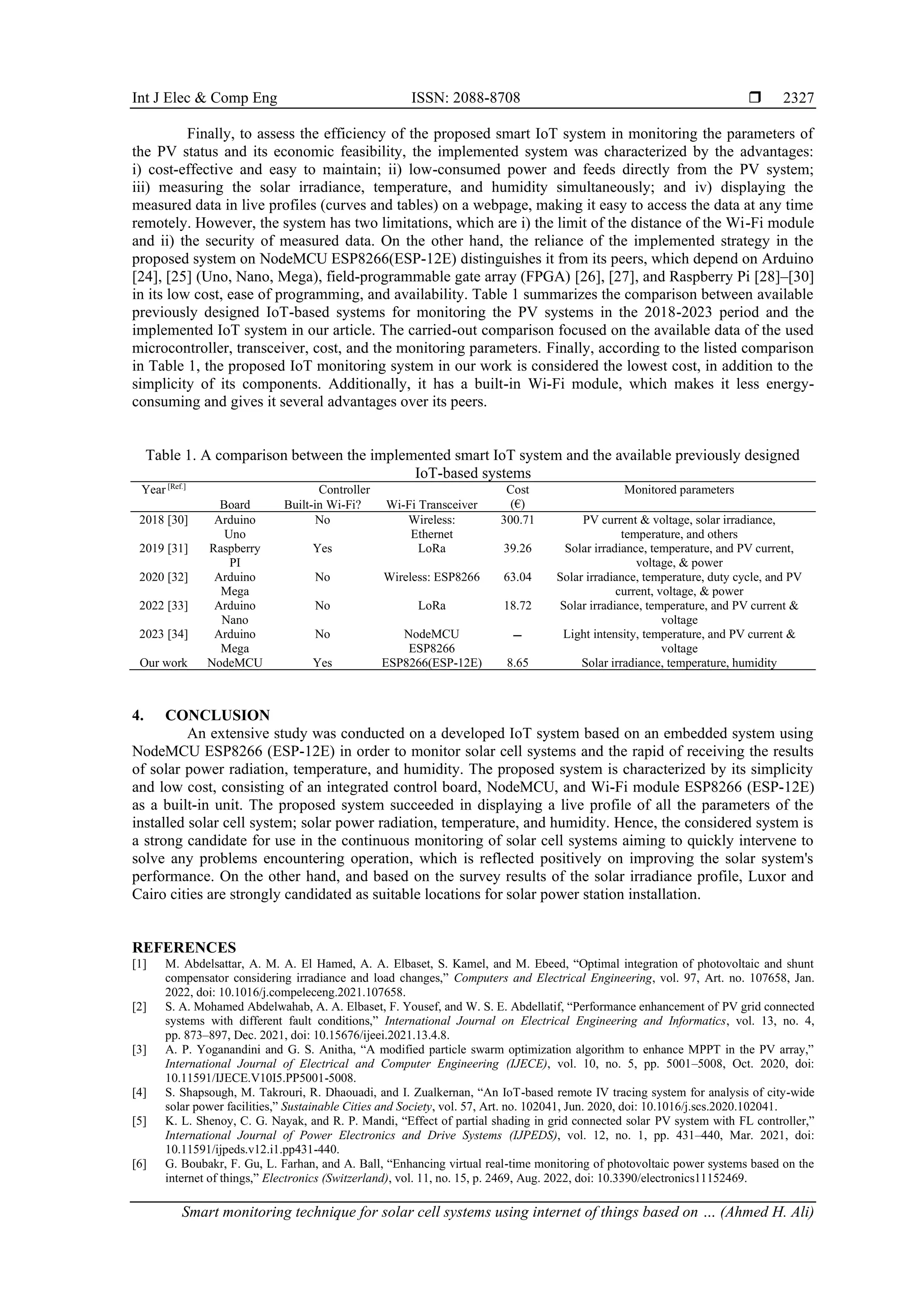 Int J Elec & Comp Eng ISSN: 2088-8708  Smart monitoring technique for solar cell systems using internet of things based on … (Ahmed H. Ali) 2327 Finally, to assess the efficiency of the proposed smart IoT system in monitoring the parameters of the PV status and its economic feasibility, the implemented system was characterized by the advantages: i) cost-effective and easy to maintain; ii) low-consumed power and feeds directly from the PV system; iii) measuring the solar irradiance, temperature, and humidity simultaneously; and iv) displaying the measured data in live profiles (curves and tables) on a webpage, making it easy to access the data at any time remotely. However, the system has two limitations, which are i) the limit of the distance of the Wi-Fi module and ii) the security of measured data. On the other hand, the reliance of the implemented strategy in the proposed system on NodeMCU ESP8266(ESP-12E) distinguishes it from its peers, which depend on Arduino [24], [25] (Uno, Nano, Mega), field-programmable gate array (FPGA) [26], [27], and Raspberry Pi [28]–[30] in its low cost, ease of programming, and availability. Table 1 summarizes the comparison between available previously designed IoT-based systems for monitoring the PV systems in the 2018-2023 period and the implemented IoT system in our article. The carried-out comparison focused on the available data of the used microcontroller, transceiver, cost, and the monitoring parameters. Finally, according to the listed comparison in Table 1, the proposed IoT monitoring system in our work is considered the lowest cost, in addition to the simplicity of its components. Additionally, it has a built-in Wi-Fi module, which makes it less energy- consuming and gives it several advantages over its peers. Table 1. A comparison between the implemented smart IoT system and the available previously designed IoT-based systems Year [Ref.] Controller Cost (€) Monitored parameters Board Built-in Wi-Fi? Wi-Fi Transceiver 2018 [30] Arduino Uno No Wireless: Ethernet 300.71 PV current & voltage, solar irradiance, temperature, and others 2019 [31] Raspberry PI Yes LoRa 39.26 Solar irradiance, temperature, and PV current, voltage, & power 2020 [32] Arduino Mega No Wireless: ESP8266 63.04 Solar irradiance, temperature, duty cycle, and PV current, voltage, & power 2022 [33] Arduino Nano No LoRa 18.72 Solar irradiance, temperature, and PV current & voltage 2023 [34] Arduino Mega No NodeMCU ESP8266 ‫ـــ‬ Light intensity, temperature, and PV current & voltage Our work NodeMCU Yes ESP8266(ESP-12E) 8.65 Solar irradiance, temperature, humidity 4. CONCLUSION An extensive study was conducted on a developed IoT system based on an embedded system using NodeMCU ESP8266 (ESP-12E) in order to monitor solar cell systems and the rapid of receiving the results of solar power radiation, temperature, and humidity. The proposed system is characterized by its simplicity and low cost, consisting of an integrated control board, NodeMCU, and Wi-Fi module ESP8266 (ESP-12E) as a built-in unit. The proposed system succeeded in displaying a live profile of all the parameters of the installed solar cell system; solar power radiation, temperature, and humidity. Hence, the considered system is a strong candidate for use in the continuous monitoring of solar cell systems aiming to quickly intervene to solve any problems encountering operation, which is reflected positively on improving the solar system's performance. On the other hand, and based on the survey results of the solar irradiance profile, Luxor and Cairo cities are strongly candidated as suitable locations for solar power station installation. REFERENCES [1] M. Abdelsattar, A. M. A. El Hamed, A. A. Elbaset, S. Kamel, and M. Ebeed, “Optimal integration of photovoltaic and shunt compensator considering irradiance and load changes,” Computers and Electrical Engineering, vol. 97, Art. no. 107658, Jan. 2022, doi: 10.1016/j.compeleceng.2021.107658. [2] S. A. Mohamed Abdelwahab, A. A. Elbaset, F. Yousef, and W. S. E. Abdellatif, “Performance enhancement of PV grid connected systems with different fault conditions,” International Journal on Electrical Engineering and Informatics, vol. 13, no. 4, pp. 873–897, Dec. 2021, doi: 10.15676/ijeei.2021.13.4.8. [3] A. P. Yoganandini and G. S. Anitha, “A modified particle swarm optimization algorithm to enhance MPPT in the PV array,” International Journal of Electrical and Computer Engineering (IJECE), vol. 10, no. 5, pp. 5001–5008, Oct. 2020, doi: 10.11591/IJECE.V10I5.PP5001-5008. [4] S. Shapsough, M. Takrouri, R. Dhaouadi, and I. Zualkernan, “An IoT-based remote IV tracing system for analysis of city-wide solar power facilities,” Sustainable Cities and Society, vol. 57, Art. no. 102041, Jun. 2020, doi: 10.1016/j.scs.2020.102041. [5] K. L. Shenoy, C. G. Nayak, and R. P. Mandi, “Effect of partial shading in grid connected solar PV system with FL controller,” International Journal of Power Electronics and Drive Systems (IJPEDS), vol. 12, no. 1, pp. 431–440, Mar. 2021, doi: 10.11591/ijpeds.v12.i1.pp431-440. [6] G. Boubakr, F. Gu, L. Farhan, and A. Ball, “Enhancing virtual real-time monitoring of photovoltaic power systems based on the internet of things,” Electronics (Switzerland), vol. 11, no. 15, p. 2469, Aug. 2022, doi: 10.3390/electronics11152469. 
