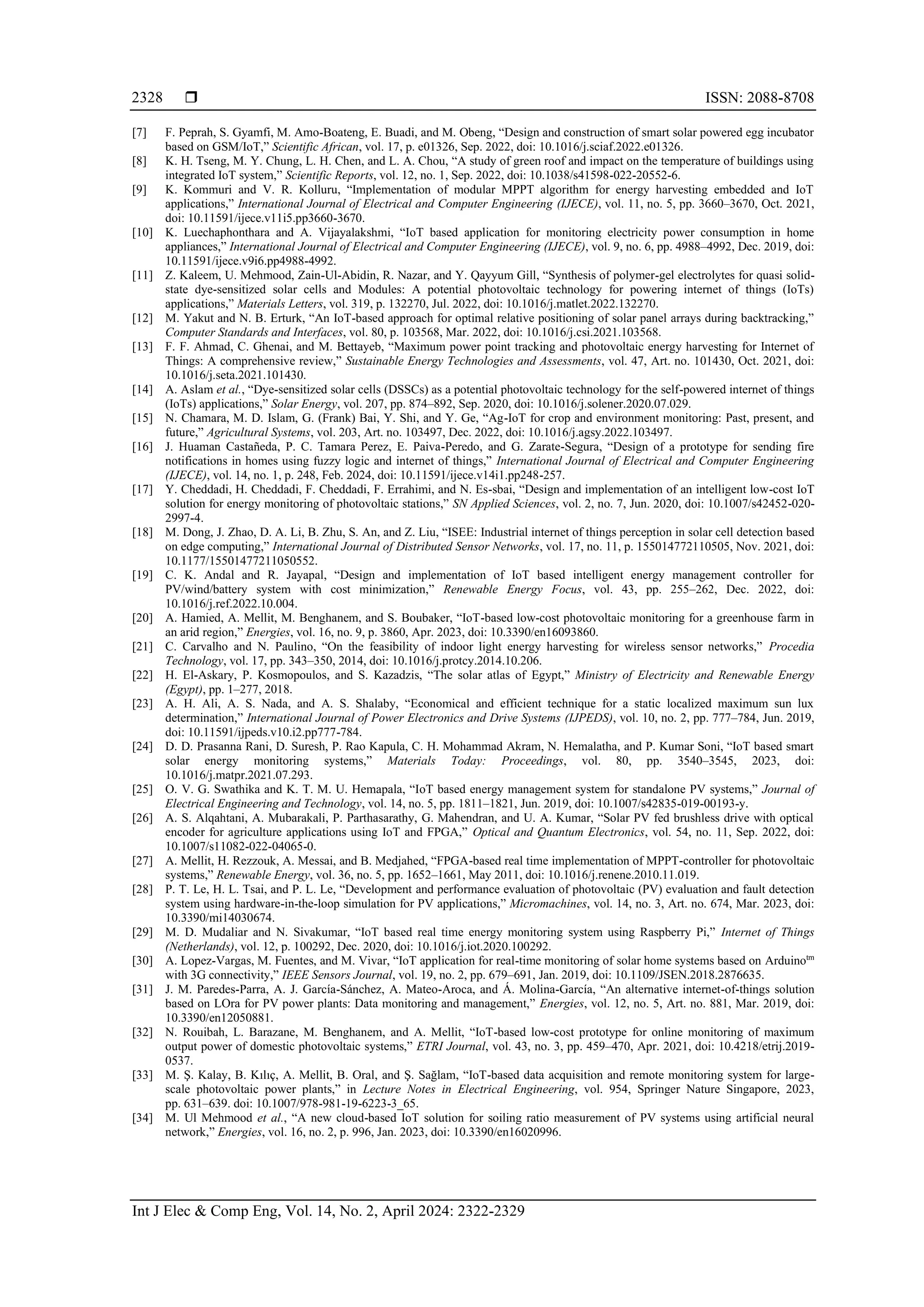  ISSN: 2088-8708 Int J Elec & Comp Eng, Vol. 14, No. 2, April 2024: 2322-2329 2328 [7] F. Peprah, S. Gyamfi, M. Amo-Boateng, E. Buadi, and M. Obeng, “Design and construction of smart solar powered egg incubator based on GSM/IoT,” Scientific African, vol. 17, p. e01326, Sep. 2022, doi: 10.1016/j.sciaf.2022.e01326. [8] K. H. Tseng, M. Y. Chung, L. H. Chen, and L. A. Chou, “A study of green roof and impact on the temperature of buildings using integrated IoT system,” Scientific Reports, vol. 12, no. 1, Sep. 2022, doi: 10.1038/s41598-022-20552-6. [9] K. Kommuri and V. R. Kolluru, “Implementation of modular MPPT algorithm for energy harvesting embedded and IoT applications,” International Journal of Electrical and Computer Engineering (IJECE), vol. 11, no. 5, pp. 3660–3670, Oct. 2021, doi: 10.11591/ijece.v11i5.pp3660-3670. [10] K. Luechaphonthara and A. Vijayalakshmi, “IoT based application for monitoring electricity power consumption in home appliances,” International Journal of Electrical and Computer Engineering (IJECE), vol. 9, no. 6, pp. 4988–4992, Dec. 2019, doi: 10.11591/ijece.v9i6.pp4988-4992. [11] Z. Kaleem, U. Mehmood, Zain-Ul-Abidin, R. Nazar, and Y. Qayyum Gill, “Synthesis of polymer-gel electrolytes for quasi solid- state dye-sensitized solar cells and Modules: A potential photovoltaic technology for powering internet of things (IoTs) applications,” Materials Letters, vol. 319, p. 132270, Jul. 2022, doi: 10.1016/j.matlet.2022.132270. [12] M. Yakut and N. B. Erturk, “An IoT-based approach for optimal relative positioning of solar panel arrays during backtracking,” Computer Standards and Interfaces, vol. 80, p. 103568, Mar. 2022, doi: 10.1016/j.csi.2021.103568. [13] F. F. Ahmad, C. Ghenai, and M. Bettayeb, “Maximum power point tracking and photovoltaic energy harvesting for Internet of Things: A comprehensive review,” Sustainable Energy Technologies and Assessments, vol. 47, Art. no. 101430, Oct. 2021, doi: 10.1016/j.seta.2021.101430. [14] A. Aslam et al., “Dye-sensitized solar cells (DSSCs) as a potential photovoltaic technology for the self-powered internet of things (IoTs) applications,” Solar Energy, vol. 207, pp. 874–892, Sep. 2020, doi: 10.1016/j.solener.2020.07.029. [15] N. Chamara, M. D. Islam, G. (Frank) Bai, Y. Shi, and Y. Ge, “Ag-IoT for crop and environment monitoring: Past, present, and future,” Agricultural Systems, vol. 203, Art. no. 103497, Dec. 2022, doi: 10.1016/j.agsy.2022.103497. [16] J. Huaman Castañeda, P. C. Tamara Perez, E. Paiva-Peredo, and G. Zarate-Segura, “Design of a prototype for sending fire notifications in homes using fuzzy logic and internet of things,” International Journal of Electrical and Computer Engineering (IJECE), vol. 14, no. 1, p. 248, Feb. 2024, doi: 10.11591/ijece.v14i1.pp248-257. [17] Y. Cheddadi, H. Cheddadi, F. Cheddadi, F. Errahimi, and N. Es-sbai, “Design and implementation of an intelligent low-cost IoT solution for energy monitoring of photovoltaic stations,” SN Applied Sciences, vol. 2, no. 7, Jun. 2020, doi: 10.1007/s42452-020- 2997-4. [18] M. Dong, J. Zhao, D. A. Li, B. Zhu, S. An, and Z. Liu, “ISEE: Industrial internet of things perception in solar cell detection based on edge computing,” International Journal of Distributed Sensor Networks, vol. 17, no. 11, p. 155014772110505, Nov. 2021, doi: 10.1177/15501477211050552. [19] C. K. Andal and R. Jayapal, “Design and implementation of IoT based intelligent energy management controller for PV/wind/battery system with cost minimization,” Renewable Energy Focus, vol. 43, pp. 255–262, Dec. 2022, doi: 10.1016/j.ref.2022.10.004. [20] A. Hamied, A. Mellit, M. Benghanem, and S. Boubaker, “IoT-based low-cost photovoltaic monitoring for a greenhouse farm in an arid region,” Energies, vol. 16, no. 9, p. 3860, Apr. 2023, doi: 10.3390/en16093860. [21] C. Carvalho and N. Paulino, “On the feasibility of indoor light energy harvesting for wireless sensor networks,” Procedia Technology, vol. 17, pp. 343–350, 2014, doi: 10.1016/j.protcy.2014.10.206. [22] H. El-Askary, P. Kosmopoulos, and S. Kazadzis, “The solar atlas of Egypt,” Ministry of Electricity and Renewable Energy (Egypt), pp. 1–277, 2018. [23] A. H. Ali, A. S. Nada, and A. S. Shalaby, “Economical and efficient technique for a static localized maximum sun lux determination,” International Journal of Power Electronics and Drive Systems (IJPEDS), vol. 10, no. 2, pp. 777–784, Jun. 2019, doi: 10.11591/ijpeds.v10.i2.pp777-784. [24] D. D. Prasanna Rani, D. Suresh, P. Rao Kapula, C. H. Mohammad Akram, N. Hemalatha, and P. Kumar Soni, “IoT based smart solar energy monitoring systems,” Materials Today: Proceedings, vol. 80, pp. 3540–3545, 2023, doi: 10.1016/j.matpr.2021.07.293. [25] O. V. G. Swathika and K. T. M. U. Hemapala, “IoT based energy management system for standalone PV systems,” Journal of Electrical Engineering and Technology, vol. 14, no. 5, pp. 1811–1821, Jun. 2019, doi: 10.1007/s42835-019-00193-y. [26] A. S. Alqahtani, A. Mubarakali, P. Parthasarathy, G. Mahendran, and U. A. Kumar, “Solar PV fed brushless drive with optical encoder for agriculture applications using IoT and FPGA,” Optical and Quantum Electronics, vol. 54, no. 11, Sep. 2022, doi: 10.1007/s11082-022-04065-0. [27] A. Mellit, H. Rezzouk, A. Messai, and B. Medjahed, “FPGA-based real time implementation of MPPT-controller for photovoltaic systems,” Renewable Energy, vol. 36, no. 5, pp. 1652–1661, May 2011, doi: 10.1016/j.renene.2010.11.019. [28] P. T. Le, H. L. Tsai, and P. L. Le, “Development and performance evaluation of photovoltaic (PV) evaluation and fault detection system using hardware-in-the-loop simulation for PV applications,” Micromachines, vol. 14, no. 3, Art. no. 674, Mar. 2023, doi: 10.3390/mi14030674. [29] M. D. Mudaliar and N. Sivakumar, “IoT based real time energy monitoring system using Raspberry Pi,” Internet of Things (Netherlands), vol. 12, p. 100292, Dec. 2020, doi: 10.1016/j.iot.2020.100292. [30] A. Lopez-Vargas, M. Fuentes, and M. Vivar, “IoT application for real-time monitoring of solar home systems based on Arduinotm with 3G connectivity,” IEEE Sensors Journal, vol. 19, no. 2, pp. 679–691, Jan. 2019, doi: 10.1109/JSEN.2018.2876635. [31] J. M. Paredes-Parra, A. J. García-Sánchez, A. Mateo-Aroca, and Á. Molina-García, “An alternative internet-of-things solution based on LOra for PV power plants: Data monitoring and management,” Energies, vol. 12, no. 5, Art. no. 881, Mar. 2019, doi: 10.3390/en12050881. [32] N. Rouibah, L. Barazane, M. Benghanem, and A. Mellit, “IoT-based low-cost prototype for online monitoring of maximum output power of domestic photovoltaic systems,” ETRI Journal, vol. 43, no. 3, pp. 459–470, Apr. 2021, doi: 10.4218/etrij.2019- 0537. [33] M. Ş. Kalay, B. Kılıç, A. Mellit, B. Oral, and Ş. Sağlam, “IoT-based data acquisition and remote monitoring system for large- scale photovoltaic power plants,” in Lecture Notes in Electrical Engineering, vol. 954, Springer Nature Singapore, 2023, pp. 631–639. doi: 10.1007/978-981-19-6223-3_65. [34] M. Ul Mehmood et al., “A new cloud-based IoT solution for soiling ratio measurement of PV systems using artificial neural network,” Energies, vol. 16, no. 2, p. 996, Jan. 2023, doi: 10.3390/en16020996. 