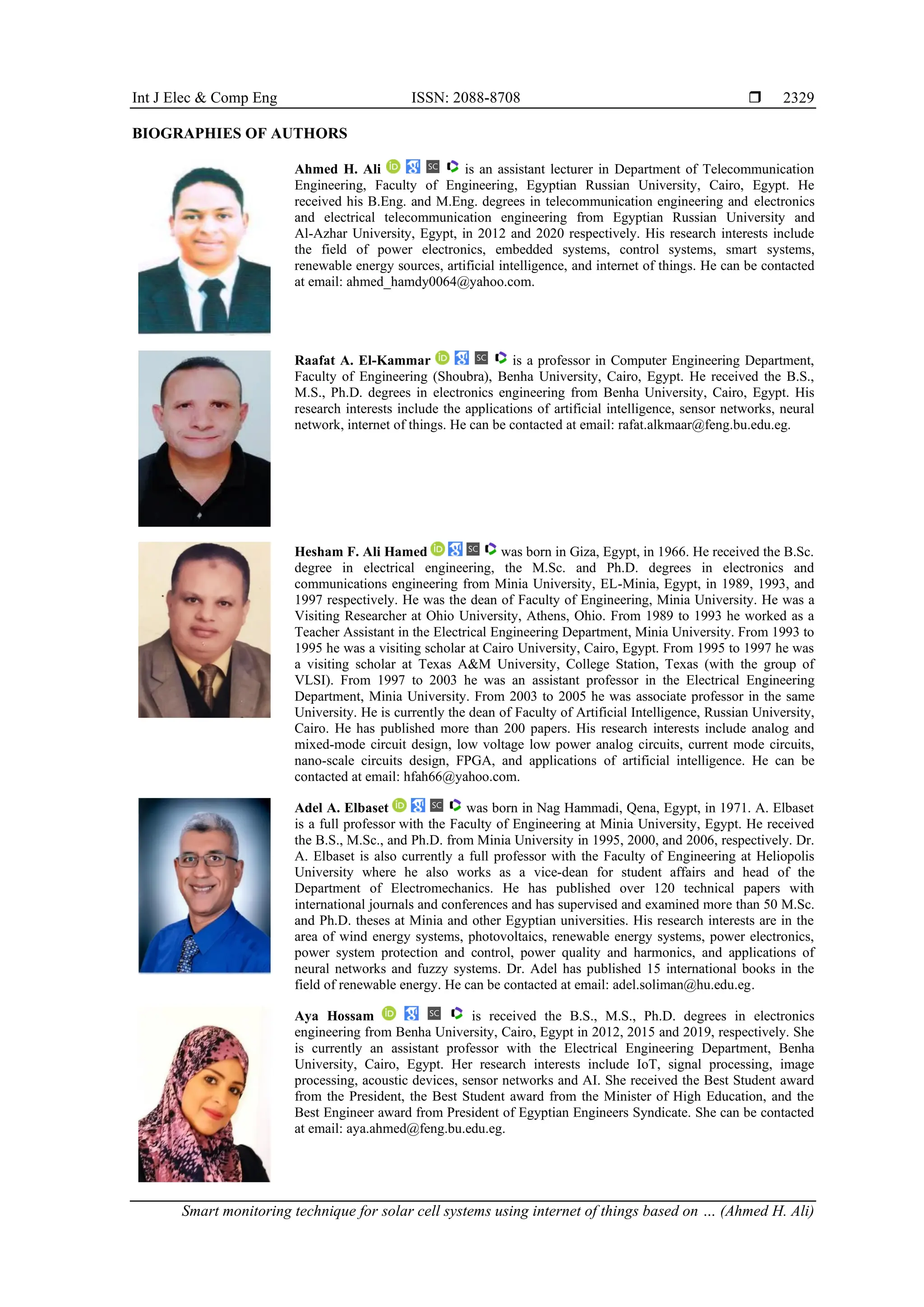 Int J Elec & Comp Eng ISSN: 2088-8708  Smart monitoring technique for solar cell systems using internet of things based on … (Ahmed H. Ali) 2329 BIOGRAPHIES OF AUTHORS Ahmed H. Ali is an assistant lecturer in Department of Telecommunication Engineering, Faculty of Engineering, Egyptian Russian University, Cairo, Egypt. He received his B.Eng. and M.Eng. degrees in telecommunication engineering and electronics and electrical telecommunication engineering from Egyptian Russian University and Al-Azhar University, Egypt, in 2012 and 2020 respectively. His research interests include the field of power electronics, embedded systems, control systems, smart systems, renewable energy sources, artificial intelligence, and internet of things. He can be contacted at email: ahmed_hamdy0064@yahoo.com. Raafat A. El-Kammar is a professor in Computer Engineering Department, Faculty of Engineering (Shoubra), Benha University, Cairo, Egypt. He received the B.S., M.S., Ph.D. degrees in electronics engineering from Benha University, Cairo, Egypt. His research interests include the applications of artificial intelligence, sensor networks, neural network, internet of things. He can be contacted at email: rafat.alkmaar@feng.bu.edu.eg. Hesham F. Ali Hamed was born in Giza, Egypt, in 1966. He received the B.Sc. degree in electrical engineering, the M.Sc. and Ph.D. degrees in electronics and communications engineering from Minia University, EL-Minia, Egypt, in 1989, 1993, and 1997 respectively. He was the dean of Faculty of Engineering, Minia University. He was a Visiting Researcher at Ohio University, Athens, Ohio. From 1989 to 1993 he worked as a Teacher Assistant in the Electrical Engineering Department, Minia University. From 1993 to 1995 he was a visiting scholar at Cairo University, Cairo, Egypt. From 1995 to 1997 he was a visiting scholar at Texas A&M University, College Station, Texas (with the group of VLSI). From 1997 to 2003 he was an assistant professor in the Electrical Engineering Department, Minia University. From 2003 to 2005 he was associate professor in the same University. He is currently the dean of Faculty of Artificial Intelligence, Russian University, Cairo. He has published more than 200 papers. His research interests include analog and mixed-mode circuit design, low voltage low power analog circuits, current mode circuits, nano-scale circuits design, FPGA, and applications of artificial intelligence. He can be contacted at email: hfah66@yahoo.com. Adel A. Elbaset was born in Nag Hammadi, Qena, Egypt, in 1971. A. Elbaset is a full professor with the Faculty of Engineering at Minia University, Egypt. He received the B.S., M.Sc., and Ph.D. from Minia University in 1995, 2000, and 2006, respectively. Dr. A. Elbaset is also currently a full professor with the Faculty of Engineering at Heliopolis University where he also works as a vice-dean for student affairs and head of the Department of Electromechanics. He has published over 120 technical papers with international journals and conferences and has supervised and examined more than 50 M.Sc. and Ph.D. theses at Minia and other Egyptian universities. His research interests are in the area of wind energy systems, photovoltaics, renewable energy systems, power electronics, power system protection and control, power quality and harmonics, and applications of neural networks and fuzzy systems. Dr. Adel has published 15 international books in the field of renewable energy. He can be contacted at email: adel.soliman@hu.edu.eg. Aya Hossam is received the B.S., M.S., Ph.D. degrees in electronics engineering from Benha University, Cairo, Egypt in 2012, 2015 and 2019, respectively. She is currently an assistant professor with the Electrical Engineering Department, Benha University, Cairo, Egypt. Her research interests include IoT, signal processing, image processing, acoustic devices, sensor networks and AI. She received the Best Student award from the President, the Best Student award from the Minister of High Education, and the Best Engineer award from President of Egyptian Engineers Syndicate. She can be contacted at email: aya.ahmed@feng.bu.edu.eg. 