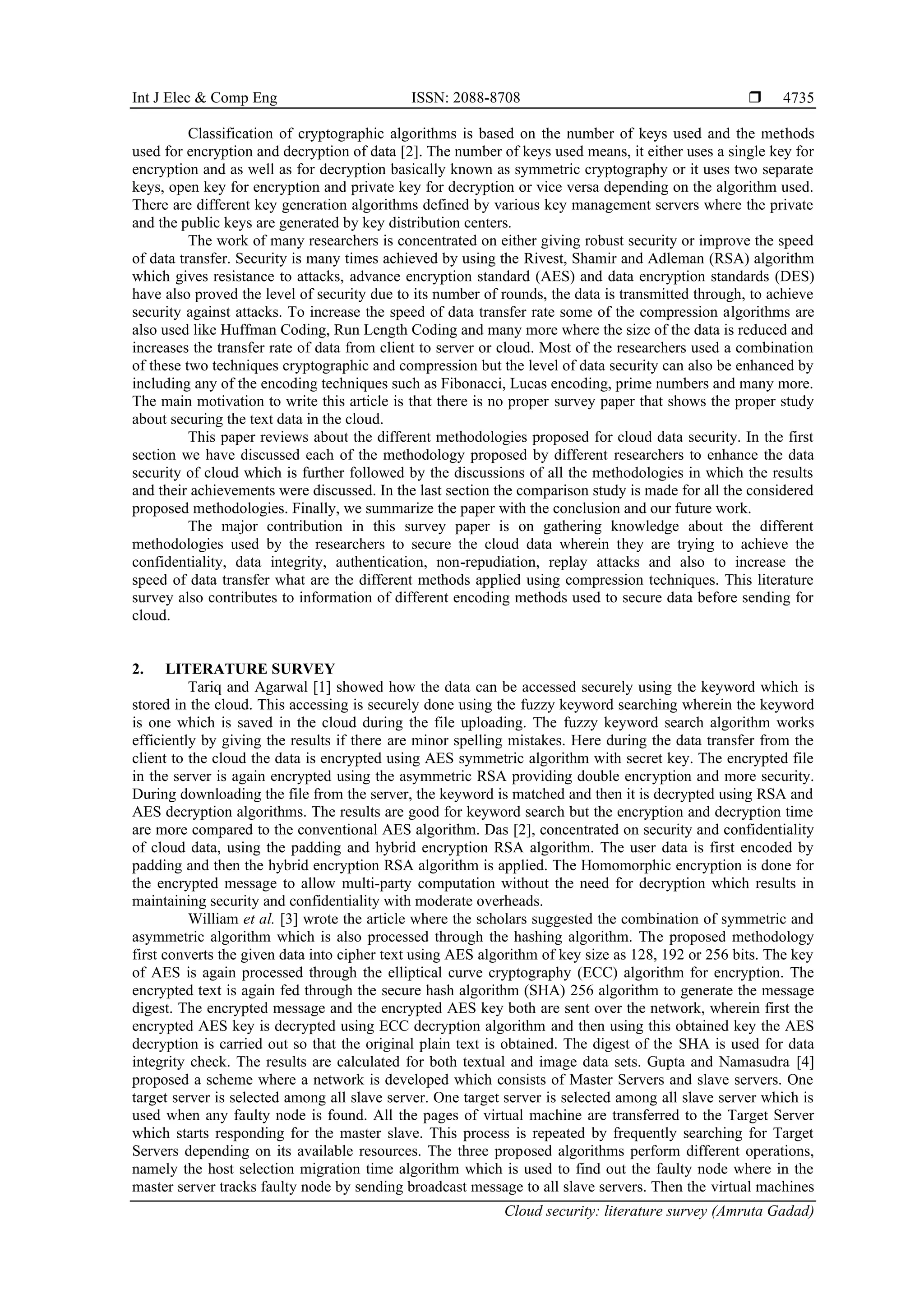 Int J Elec & Comp Eng ISSN: 2088-8708 
Cloud security: literature survey (Amruta Gadad)
4735
Classification of cryptographic algorithms is based on the number of keys used and the methods
used for encryption and decryption of data [2]. The number of keys used means, it either uses a single key for
encryption and as well as for decryption basically known as symmetric cryptography or it uses two separate
keys, open key for encryption and private key for decryption or vice versa depending on the algorithm used.
There are different key generation algorithms defined by various key management servers where the private
and the public keys are generated by key distribution centers.
The work of many researchers is concentrated on either giving robust security or improve the speed
of data transfer. Security is many times achieved by using the Rivest, Shamir and Adleman (RSA) algorithm
which gives resistance to attacks, advance encryption standard (AES) and data encryption standards (DES)
have also proved the level of security due to its number of rounds, the data is transmitted through, to achieve
security against attacks. To increase the speed of data transfer rate some of the compression algorithms are
also used like Huffman Coding, Run Length Coding and many more where the size of the data is reduced and
increases the transfer rate of data from client to server or cloud. Most of the researchers used a combination
of these two techniques cryptographic and compression but the level of data security can also be enhanced by
including any of the encoding techniques such as Fibonacci, Lucas encoding, prime numbers and many more.
The main motivation to write this article is that there is no proper survey paper that shows the proper study
about securing the text data in the cloud.
This paper reviews about the different methodologies proposed for cloud data security. In the first
section we have discussed each of the methodology proposed by different researchers to enhance the data
security of cloud which is further followed by the discussions of all the methodologies in which the results
and their achievements were discussed. In the last section the comparison study is made for all the considered
proposed methodologies. Finally, we summarize the paper with the conclusion and our future work.
The major contribution in this survey paper is on gathering knowledge about the different
methodologies used by the researchers to secure the cloud data wherein they are trying to achieve the
confidentiality, data integrity, authentication, non-repudiation, replay attacks and also to increase the
speed of data transfer what are the different methods applied using compression techniques. This literature
survey also contributes to information of different encoding methods used to secure data before sending for
cloud.
2. LITERATURE SURVEY
Tariq and Agarwal [1] showed how the data can be accessed securely using the keyword which is
stored in the cloud. This accessing is securely done using the fuzzy keyword searching wherein the keyword
is one which is saved in the cloud during the file uploading. The fuzzy keyword search algorithm works
efficiently by giving the results if there are minor spelling mistakes. Here during the data transfer from the
client to the cloud the data is encrypted using AES symmetric algorithm with secret key. The encrypted file
in the server is again encrypted using the asymmetric RSA providing double encryption and more security.
During downloading the file from the server, the keyword is matched and then it is decrypted using RSA and
AES decryption algorithms. The results are good for keyword search but the encryption and decryption time
are more compared to the conventional AES algorithm. Das [2], concentrated on security and confidentiality
of cloud data, using the padding and hybrid encryption RSA algorithm. The user data is first encoded by
padding and then the hybrid encryption RSA algorithm is applied. The Homomorphic encryption is done for
the encrypted message to allow multi-party computation without the need for decryption which results in
maintaining security and confidentiality with moderate overheads.
William et al. [3] wrote the article where the scholars suggested the combination of symmetric and
asymmetric algorithm which is also processed through the hashing algorithm. The proposed methodology
first converts the given data into cipher text using AES algorithm of key size as 128, 192 or 256 bits. The key
of AES is again processed through the elliptical curve cryptography (ECC) algorithm for encryption. The
encrypted text is again fed through the secure hash algorithm (SHA) 256 algorithm to generate the message
digest. The encrypted message and the encrypted AES key both are sent over the network, wherein first the
encrypted AES key is decrypted using ECC decryption algorithm and then using this obtained key the AES
decryption is carried out so that the original plain text is obtained. The digest of the SHA is used for data
integrity check. The results are calculated for both textual and image data sets. Gupta and Namasudra [4]
proposed a scheme where a network is developed which consists of Master Servers and slave servers. One
target server is selected among all slave server. One target server is selected among all slave server which is
used when any faulty node is found. All the pages of virtual machine are transferred to the Target Server
which starts responding for the master slave. This process is repeated by frequently searching for Target
Servers depending on its available resources. The three proposed algorithms perform different operations,
namely the host selection migration time algorithm which is used to find out the faulty node where in the
master server tracks faulty node by sending broadcast message to all slave servers. Then the virtual machines
 