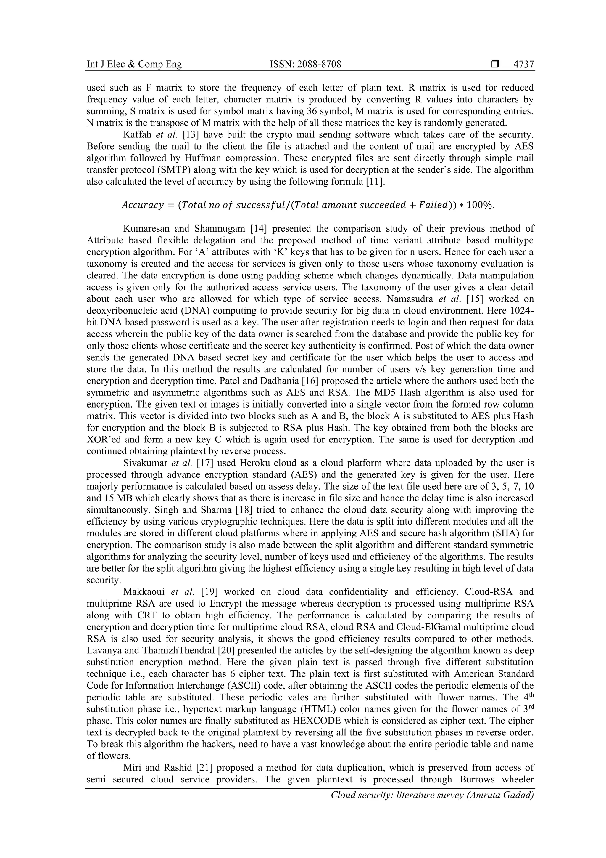 Int J Elec & Comp Eng ISSN: 2088-8708 
Cloud security: literature survey (Amruta Gadad)
4737
used such as F matrix to store the frequency of each letter of plain text, R matrix is used for reduced
frequency value of each letter, character matrix is produced by converting R values into characters by
summing, S matrix is used for symbol matrix having 36 symbol, M matrix is used for corresponding entries.
N matrix is the transpose of M matrix with the help of all these matrices the key is randomly generated.
Kaffah et al. [13] have built the crypto mail sending software which takes care of the security.
Before sending the mail to the client the file is attached and the content of mail are encrypted by AES
algorithm followed by Huffman compression. These encrypted files are sent directly through simple mail
transfer protocol (SMTP) along with the key which is used for decryption at the sender’s side. The algorithm
also calculated the level of accuracy by using the following formula [11].
𝐴𝑐𝑐𝑢𝑟𝑎𝑐𝑦 = (𝑇𝑜𝑡𝑎𝑙 𝑛𝑜 𝑜𝑓 𝑠𝑢𝑐𝑐𝑒𝑠𝑠𝑓𝑢𝑙/(𝑇𝑜𝑡𝑎𝑙 𝑎𝑚𝑜𝑢𝑛𝑡 𝑠𝑢𝑐𝑐𝑒𝑒𝑑𝑒𝑑 + 𝐹𝑎𝑖𝑙𝑒𝑑)) ∗ 100%.
Kumaresan and Shanmugam [14] presented the comparison study of their previous method of
Attribute based flexible delegation and the proposed method of time variant attribute based multitype
encryption algorithm. For ‘A’ attributes with ‘K’ keys that has to be given for n users. Hence for each user a
taxonomy is created and the access for services is given only to those users whose taxonomy evaluation is
cleared. The data encryption is done using padding scheme which changes dynamically. Data manipulation
access is given only for the authorized access service users. The taxonomy of the user gives a clear detail
about each user who are allowed for which type of service access. Namasudra et al. [15] worked on
deoxyribonucleic acid (DNA) computing to provide security for big data in cloud environment. Here 1024-
bit DNA based password is used as a key. The user after registration needs to login and then request for data
access wherein the public key of the data owner is searched from the database and provide the public key for
only those clients whose certificate and the secret key authenticity is confirmed. Post of which the data owner
sends the generated DNA based secret key and certificate for the user which helps the user to access and
store the data. In this method the results are calculated for number of users v/s key generation time and
encryption and decryption time. Patel and Dadhania [16] proposed the article where the authors used both the
symmetric and asymmetric algorithms such as AES and RSA. The MD5 Hash algorithm is also used for
encryption. The given text or images is initially converted into a single vector from the formed row column
matrix. This vector is divided into two blocks such as A and B, the block A is substituted to AES plus Hash
for encryption and the block B is subjected to RSA plus Hash. The key obtained from both the blocks are
XOR’ed and form a new key C which is again used for encryption. The same is used for decryption and
continued obtaining plaintext by reverse process.
Sivakumar et al. [17] used Heroku cloud as a cloud platform where data uploaded by the user is
processed through advance encryption standard (AES) and the generated key is given for the user. Here
majorly performance is calculated based on assess delay. The size of the text file used here are of 3, 5, 7, 10
and 15 MB which clearly shows that as there is increase in file size and hence the delay time is also increased
simultaneously. Singh and Sharma [18] tried to enhance the cloud data security along with improving the
efficiency by using various cryptographic techniques. Here the data is split into different modules and all the
modules are stored in different cloud platforms where in applying AES and secure hash algorithm (SHA) for
encryption. The comparison study is also made between the split algorithm and different standard symmetric
algorithms for analyzing the security level, number of keys used and efficiency of the algorithms. The results
are better for the split algorithm giving the highest efficiency using a single key resulting in high level of data
security.
Makkaoui et al. [19] worked on cloud data confidentiality and efficiency. Cloud-RSA and
multiprime RSA are used to Encrypt the message whereas decryption is processed using multiprime RSA
along with CRT to obtain high efficiency. The performance is calculated by comparing the results of
encryption and decryption time for multiprime cloud RSA, cloud RSA and Cloud-ElGamal multiprime cloud
RSA is also used for security analysis, it shows the good efficiency results compared to other methods.
Lavanya and ThamizhThendral [20] presented the articles by the self-designing the algorithm known as deep
substitution encryption method. Here the given plain text is passed through five different substitution
technique i.e., each character has 6 cipher text. The plain text is first substituted with American Standard
Code for Information Interchange (ASCII) code, after obtaining the ASCII codes the periodic elements of the
periodic table are substituted. These periodic vales are further substituted with flower names. The 4th
substitution phase i.e., hypertext markup language (HTML) color names given for the flower names of 3rd
phase. This color names are finally substituted as HEXCODE which is considered as cipher text. The cipher
text is decrypted back to the original plaintext by reversing all the five substitution phases in reverse order.
To break this algorithm the hackers, need to have a vast knowledge about the entire periodic table and name
of flowers.
Miri and Rashid [21] proposed a method for data duplication, which is preserved from access of
semi secured cloud service providers. The given plaintext is processed through Burrows wheeler
 