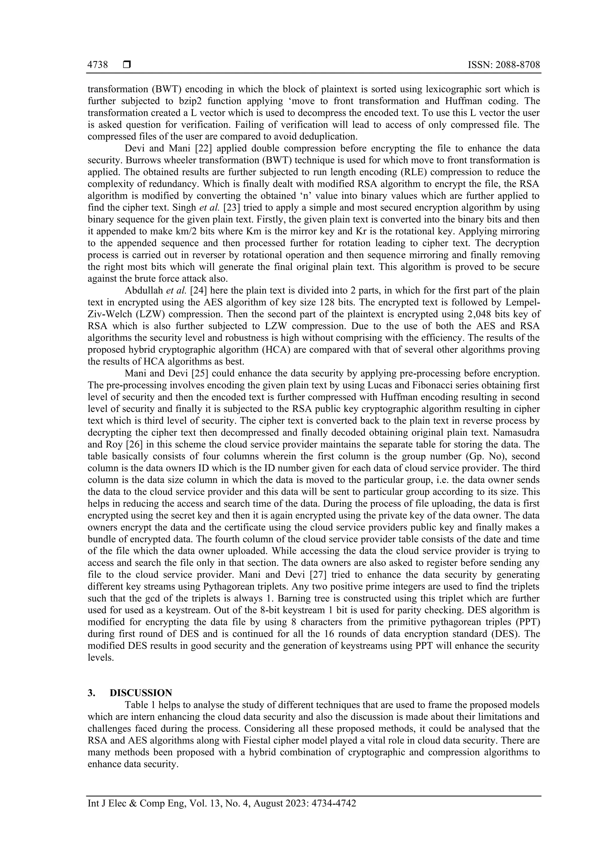 ISSN: 2088-8708
Int J Elec & Comp Eng, Vol. 13, No. 4, August 2023: 4734-4742
4738
transformation (BWT) encoding in which the block of plaintext is sorted using lexicographic sort which is
further subjected to bzip2 function applying ‘move to front transformation and Huffman coding. The
transformation created a L vector which is used to decompress the encoded text. To use this L vector the user
is asked question for verification. Failing of verification will lead to access of only compressed file. The
compressed files of the user are compared to avoid deduplication.
Devi and Mani [22] applied double compression before encrypting the file to enhance the data
security. Burrows wheeler transformation (BWT) technique is used for which move to front transformation is
applied. The obtained results are further subjected to run length encoding (RLE) compression to reduce the
complexity of redundancy. Which is finally dealt with modified RSA algorithm to encrypt the file, the RSA
algorithm is modified by converting the obtained ‘n’ value into binary values which are further applied to
find the cipher text. Singh et al. [23] tried to apply a simple and most secured encryption algorithm by using
binary sequence for the given plain text. Firstly, the given plain text is converted into the binary bits and then
it appended to make km/2 bits where Km is the mirror key and Kr is the rotational key. Applying mirroring
to the appended sequence and then processed further for rotation leading to cipher text. The decryption
process is carried out in reverser by rotational operation and then sequence mirroring and finally removing
the right most bits which will generate the final original plain text. This algorithm is proved to be secure
against the brute force attack also.
Abdullah et al. [24] here the plain text is divided into 2 parts, in which for the first part of the plain
text in encrypted using the AES algorithm of key size 128 bits. The encrypted text is followed by Lempel-
Ziv-Welch (LZW) compression. Then the second part of the plaintext is encrypted using 2,048 bits key of
RSA which is also further subjected to LZW compression. Due to the use of both the AES and RSA
algorithms the security level and robustness is high without comprising with the efficiency. The results of the
proposed hybrid cryptographic algorithm (HCA) are compared with that of several other algorithms proving
the results of HCA algorithms as best.
Mani and Devi [25] could enhance the data security by applying pre-processing before encryption.
The pre-processing involves encoding the given plain text by using Lucas and Fibonacci series obtaining first
level of security and then the encoded text is further compressed with Huffman encoding resulting in second
level of security and finally it is subjected to the RSA public key cryptographic algorithm resulting in cipher
text which is third level of security. The cipher text is converted back to the plain text in reverse process by
decrypting the cipher text then decompressed and finally decoded obtaining original plain text. Namasudra
and Roy [26] in this scheme the cloud service provider maintains the separate table for storing the data. The
table basically consists of four columns wherein the first column is the group number (Gp. No), second
column is the data owners ID which is the ID number given for each data of cloud service provider. The third
column is the data size column in which the data is moved to the particular group, i.e. the data owner sends
the data to the cloud service provider and this data will be sent to particular group according to its size. This
helps in reducing the access and search time of the data. During the process of file uploading, the data is first
encrypted using the secret key and then it is again encrypted using the private key of the data owner. The data
owners encrypt the data and the certificate using the cloud service providers public key and finally makes a
bundle of encrypted data. The fourth column of the cloud service provider table consists of the date and time
of the file which the data owner uploaded. While accessing the data the cloud service provider is trying to
access and search the file only in that section. The data owners are also asked to register before sending any
file to the cloud service provider. Mani and Devi [27] tried to enhance the data security by generating
different key streams using Pythagorean triplets. Any two positive prime integers are used to find the triplets
such that the gcd of the triplets is always 1. Barning tree is constructed using this triplet which are further
used for used as a keystream. Out of the 8-bit keystream 1 bit is used for parity checking. DES algorithm is
modified for encrypting the data file by using 8 characters from the primitive pythagorean triples (PPT)
during first round of DES and is continued for all the 16 rounds of data encryption standard (DES). The
modified DES results in good security and the generation of keystreams using PPT will enhance the security
levels.
3. DISCUSSION
Table 1 helps to analyse the study of different techniques that are used to frame the proposed models
which are intern enhancing the cloud data security and also the discussion is made about their limitations and
challenges faced during the process. Considering all these proposed methods, it could be analysed that the
RSA and AES algorithms along with Fiestal cipher model played a vital role in cloud data security. There are
many methods been proposed with a hybrid combination of cryptographic and compression algorithms to
enhance data security.
 