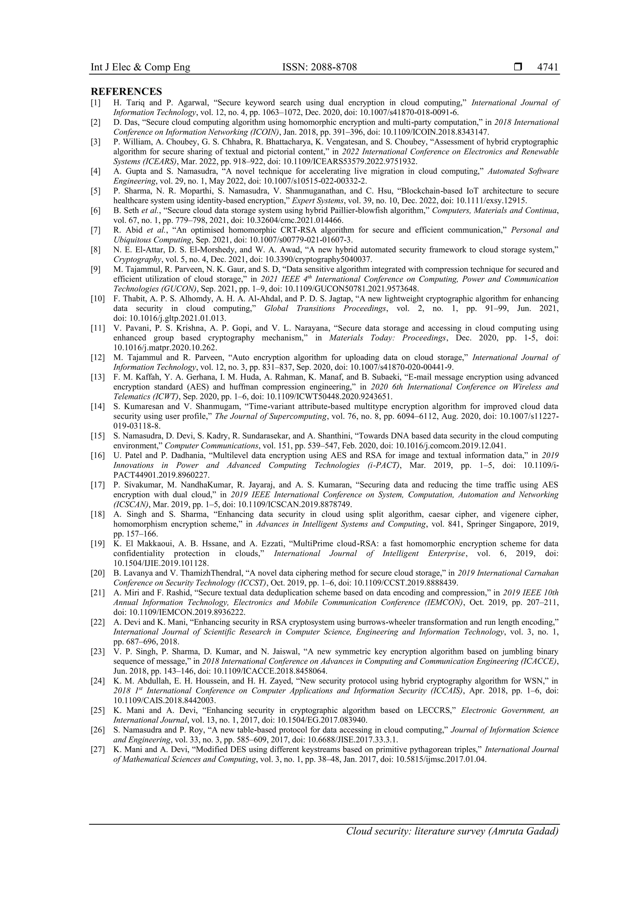 Int J Elec & Comp Eng ISSN: 2088-8708 
Cloud security: literature survey (Amruta Gadad)
4741
REFERENCES
[1] H. Tariq and P. Agarwal, “Secure keyword search using dual encryption in cloud computing,” International Journal of
Information Technology, vol. 12, no. 4, pp. 1063–1072, Dec. 2020, doi: 10.1007/s41870-018-0091-6.
[2] D. Das, “Secure cloud computing algorithm using homomorphic encryption and multi-party computation,” in 2018 International
Conference on Information Networking (ICOIN), Jan. 2018, pp. 391–396, doi: 10.1109/ICOIN.2018.8343147.
[3] P. William, A. Choubey, G. S. Chhabra, R. Bhattacharya, K. Vengatesan, and S. Choubey, “Assessment of hybrid cryptographic
algorithm for secure sharing of textual and pictorial content,” in 2022 International Conference on Electronics and Renewable
Systems (ICEARS), Mar. 2022, pp. 918–922, doi: 10.1109/ICEARS53579.2022.9751932.
[4] A. Gupta and S. Namasudra, “A novel technique for accelerating live migration in cloud computing,” Automated Software
Engineering, vol. 29, no. 1, May 2022, doi: 10.1007/s10515-022-00332-2.
[5] P. Sharma, N. R. Moparthi, S. Namasudra, V. Shanmuganathan, and C. Hsu, “Blockchain-based IoT architecture to secure
healthcare system using identity-based encryption,” Expert Systems, vol. 39, no. 10, Dec. 2022, doi: 10.1111/exsy.12915.
[6] B. Seth et al., “Secure cloud data storage system using hybrid Paillier-blowfish algorithm,” Computers, Materials and Continua,
vol. 67, no. 1, pp. 779–798, 2021, doi: 10.32604/cmc.2021.014466.
[7] R. Abid et al., “An optimised homomorphic CRT-RSA algorithm for secure and efficient communication,” Personal and
Ubiquitous Computing, Sep. 2021, doi: 10.1007/s00779-021-01607-3.
[8] N. E. El-Attar, D. S. El-Morshedy, and W. A. Awad, “A new hybrid automated security framework to cloud storage system,”
Cryptography, vol. 5, no. 4, Dec. 2021, doi: 10.3390/cryptography5040037.
[9] M. Tajammul, R. Parveen, N. K. Gaur, and S. D, “Data sensitive algorithm integrated with compression technique for secured and
efficient utilization of cloud storage,” in 2021 IEEE 4th
International Conference on Computing, Power and Communication
Technologies (GUCON), Sep. 2021, pp. 1–9, doi: 10.1109/GUCON50781.2021.9573648.
[10] F. Thabit, A. P. S. Alhomdy, A. H. A. Al-Ahdal, and P. D. S. Jagtap, “A new lightweight cryptographic algorithm for enhancing
data security in cloud computing,” Global Transitions Proceedings, vol. 2, no. 1, pp. 91–99, Jun. 2021,
doi: 10.1016/j.gltp.2021.01.013.
[11] V. Pavani, P. S. Krishna, A. P. Gopi, and V. L. Narayana, “Secure data storage and accessing in cloud computing using
enhanced group based cryptography mechanism,” in Materials Today: Proceedings, Dec. 2020, pp. 1-5, doi:
10.1016/j.matpr.2020.10.262.
[12] M. Tajammul and R. Parveen, “Auto encryption algorithm for uploading data on cloud storage,” International Journal of
Information Technology, vol. 12, no. 3, pp. 831–837, Sep. 2020, doi: 10.1007/s41870-020-00441-9.
[13] F. M. Kaffah, Y. A. Gerhana, I. M. Huda, A. Rahman, K. Manaf, and B. Subaeki, “E-mail message encryption using advanced
encryption standard (AES) and huffman compression engineering,” in 2020 6th International Conference on Wireless and
Telematics (ICWT), Sep. 2020, pp. 1–6, doi: 10.1109/ICWT50448.2020.9243651.
[14] S. Kumaresan and V. Shanmugam, “Time-variant attribute-based multitype encryption algorithm for improved cloud data
security using user profile,” The Journal of Supercomputing, vol. 76, no. 8, pp. 6094–6112, Aug. 2020, doi: 10.1007/s11227-
019-03118-8.
[15] S. Namasudra, D. Devi, S. Kadry, R. Sundarasekar, and A. Shanthini, “Towards DNA based data security in the cloud computing
environment,” Computer Communications, vol. 151, pp. 539–547, Feb. 2020, doi: 10.1016/j.comcom.2019.12.041.
[16] U. Patel and P. Dadhania, “Multilevel data encryption using AES and RSA for image and textual information data,” in 2019
Innovations in Power and Advanced Computing Technologies (i-PACT), Mar. 2019, pp. 1–5, doi: 10.1109/i-
PACT44901.2019.8960227.
[17] P. Sivakumar, M. NandhaKumar, R. Jayaraj, and A. S. Kumaran, “Securing data and reducing the time traffic using AES
encryption with dual cloud,” in 2019 IEEE International Conference on System, Computation, Automation and Networking
(ICSCAN), Mar. 2019, pp. 1–5, doi: 10.1109/ICSCAN.2019.8878749.
[18] A. Singh and S. Sharma, “Enhancing data security in cloud using split algorithm, caesar cipher, and vigenere cipher,
homomorphism encryption scheme,” in Advances in Intelligent Systems and Computing, vol. 841, Springer Singapore, 2019,
pp. 157–166.
[19] K. El Makkaoui, A. B. Hssane, and A. Ezzati, “MultiPrime cloud-RSA: a fast homomorphic encryption scheme for data
confidentiality protection in clouds,” International Journal of Intelligent Enterprise, vol. 6, 2019, doi:
10.1504/IJIE.2019.101128.
[20] B. Lavanya and V. ThamizhThendral, “A novel data ciphering method for secure cloud storage,” in 2019 International Carnahan
Conference on Security Technology (ICCST), Oct. 2019, pp. 1–6, doi: 10.1109/CCST.2019.8888439.
[21] A. Miri and F. Rashid, “Secure textual data deduplication scheme based on data encoding and compression,” in 2019 IEEE 10th
Annual Information Technology, Electronics and Mobile Communication Conference (IEMCON), Oct. 2019, pp. 207–211,
doi: 10.1109/IEMCON.2019.8936222.
[22] A. Devi and K. Mani, “Enhancing security in RSA cryptosystem using burrows-wheeler transformation and run length encoding,”
International Journal of Scientific Research in Computer Science, Engineering and Information Technology, vol. 3, no. 1,
pp. 687–696, 2018.
[23] V. P. Singh, P. Sharma, D. Kumar, and N. Jaiswal, “A new symmetric key encryption algorithm based on jumbling binary
sequence of message,” in 2018 International Conference on Advances in Computing and Communication Engineering (ICACCE),
Jun. 2018, pp. 143–146, doi: 10.1109/ICACCE.2018.8458064.
[24] K. M. Abdullah, E. H. Houssein, and H. H. Zayed, “New security protocol using hybrid cryptography algorithm for WSN,” in
2018 1st
International Conference on Computer Applications and Information Security (ICCAIS), Apr. 2018, pp. 1–6, doi:
10.1109/CAIS.2018.8442003.
[25] K. Mani and A. Devi, “Enhancing security in cryptographic algorithm based on LECCRS,” Electronic Government, an
International Journal, vol. 13, no. 1, 2017, doi: 10.1504/EG.2017.083940.
[26] S. Namasudra and P. Roy, “A new table-based protocol for data accessing in cloud computing,” Journal of Information Science
and Engineering, vol. 33, no. 3, pp. 585–609, 2017, doi: 10.6688/JISE.2017.33.3.1.
[27] K. Mani and A. Devi, “Modified DES using different keystreams based on primitive pythagorean triples,” International Journal
of Mathematical Sciences and Computing, vol. 3, no. 1, pp. 38–48, Jan. 2017, doi: 10.5815/ijmsc.2017.01.04.
 