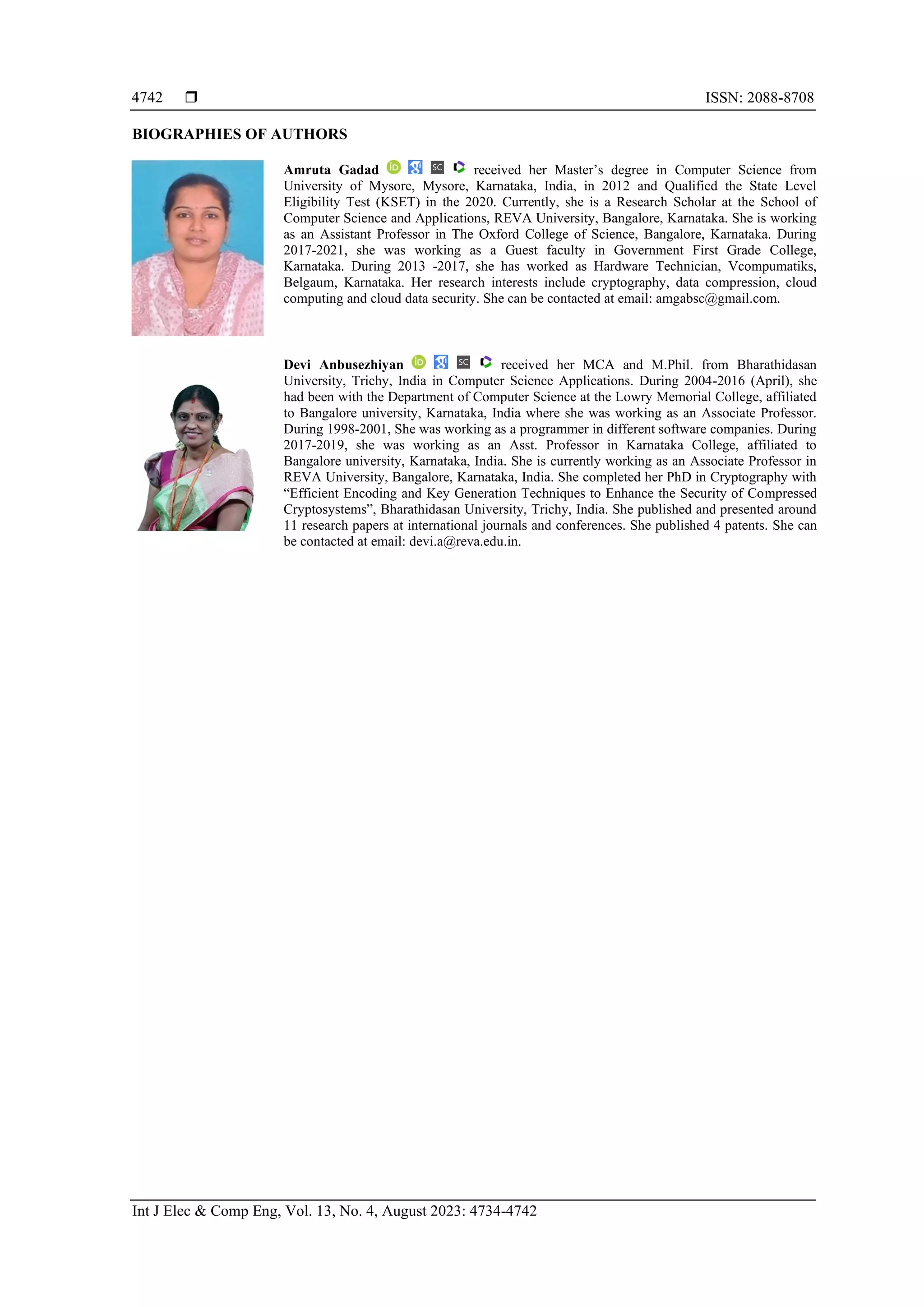  ISSN: 2088-8708
Int J Elec & Comp Eng, Vol. 13, No. 4, August 2023: 4734-4742
4742
BIOGRAPHIES OF AUTHORS
Amruta Gadad received her Master’s degree in Computer Science from
University of Mysore, Mysore, Karnataka, India, in 2012 and Qualified the State Level
Eligibility Test (KSET) in the 2020. Currently, she is a Research Scholar at the School of
Computer Science and Applications, REVA University, Bangalore, Karnataka. She is working
as an Assistant Professor in The Oxford College of Science, Bangalore, Karnataka. During
2017-2021, she was working as a Guest faculty in Government First Grade College,
Karnataka. During 2013 -2017, she has worked as Hardware Technician, Vcompumatiks,
Belgaum, Karnataka. Her research interests include cryptography, data compression, cloud
computing and cloud data security. She can be contacted at email: amgabsc@gmail.com.
Devi Anbusezhiyan received her MCA and M.Phil. from Bharathidasan
University, Trichy, India in Computer Science Applications. During 2004-2016 (April), she
had been with the Department of Computer Science at the Lowry Memorial College, affiliated
to Bangalore university, Karnataka, India where she was working as an Associate Professor.
During 1998-2001, She was working as a programmer in different software companies. During
2017-2019, she was working as an Asst. Professor in Karnataka College, affiliated to
Bangalore university, Karnataka, India. She is currently working as an Associate Professor in
REVA University, Bangalore, Karnataka, India. She completed her PhD in Cryptography with
“Efficient Encoding and Key Generation Techniques to Enhance the Security of Compressed
Cryptosystems”, Bharathidasan University, Trichy, India. She published and presented around
11 research papers at international journals and conferences. She published 4 patents. She can
be contacted at email: devi.a@reva.edu.in.
 