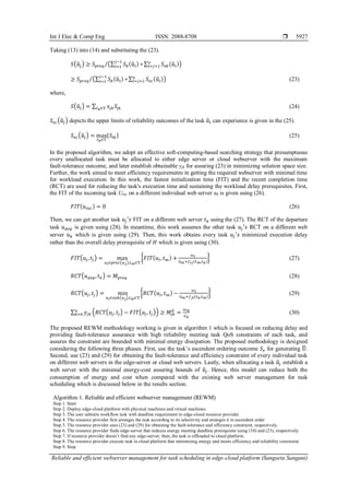 Int J Elec & Comp Eng ISSN: 2088-8708 
Reliable and efficient webserver management for task scheduling in edge-cloud platform (Sangeeta Sangani)
5927
Taking (13) into (14) and substituting the (23).
𝑆(𝑢
̂𝑗) ≥ 𝑆𝑝𝑟𝑒𝑞 (∑ 𝑆𝑏(𝑢
̂𝑙) ∗
𝑗−1
𝑙=1
∑ 𝑆𝑣𝑏(𝑢
̂𝑙)
𝑜
𝑙=𝑗+1 )
⁄
≥ 𝑆𝑝𝑟𝑒𝑞 (∑ 𝑆𝑏(𝑢
̂𝑙) ∗
𝑗−1
𝑙=1
∑ 𝑆𝑣𝑐(𝑢
̂𝑙)
𝑜
𝑙=𝑗+1 )
⁄ (23)
where,
𝑆(𝑢
̂𝑗) = ∑ 𝑥𝑗𝑘𝑆𝑗𝑘
𝑡𝑘∈𝕋 (24)
𝑆𝑣𝑐(𝑢
̂𝑗) depicts the upper limits of reliability outcomes of the task 𝑢
̂𝑙 can experience is given in the (25).
𝑆𝑣𝑐(𝑢
̂𝑗) = max
𝑡𝑘∈𝕋
{𝑆𝑙𝑘} (25)
In the proposed algorithm, we adopt an effective soft-computing-based searching strategy that presumptuous
every unallocated task must be allocated to either edge server or cloud webserver with the maximum
fault-tolerance outcome, and later establish obtainable yjk for assuring (23) in minimizing solution space size.
Further, the work aimed to meet efficiency requirements in getting the required webserver with minimal time
for workload execution. In this work, the fastest initialization time (FIT) and the recent completion time
(RCT) are used for reducing the task's execution time and sustaining the workload delay prerequisites. First,
the FIT of the incoming task Uinc on a different individual web server uk is given using (26).
𝐹𝐼𝑇(𝑢𝑖𝑛𝑐) = 0 (26)
Then, we can get another task 𝑢𝑗′𝑠 FIT on a different web server 𝑡𝑘 using the (27). The RCT of the departure
task 𝑢𝑑𝑒𝑝 is given using (28). In meantime, this work assumes the other task 𝑢𝑗′𝑠 RCT on a different web
server 𝑢𝑘 which is given using (29). Then, this work obtains every task 𝑢𝑗′𝑠 minimized execution delay
rather than the overall delay prerequisite of 𝐻 which is given using (30).
𝐹𝐼𝑇(𝑢𝑗, 𝑡𝑗) = max
𝑢𝑙∈𝑝𝑟𝑒𝑐(𝑢𝑗),𝑡𝑚∈𝕋
{𝐹𝐼𝑇(𝑢𝑙, 𝑡𝑚) +
𝜔𝑙
𝐺𝑚+𝑓𝑙𝑗(𝑡𝑚,𝑡𝑘)
} (27)
𝑅𝐶𝑇(𝑢𝑑𝑒𝑝, 𝑡𝑘) = 𝑀𝑝𝑟𝑒𝑞 (28)
𝑅𝐶𝑇(𝑢𝑗, 𝑡𝑗) = min
𝑢𝑙∈𝑠𝑢𝑏(𝑢𝑗),𝑡𝑚∈𝕋
{𝑅𝐶𝑇(𝑢𝑙, 𝑡𝑚) −
𝜔𝑙
𝐺𝑚+𝑓𝑗𝑙(𝑡𝑘,𝑡𝑚)
} (29)
∑ 𝑦𝑗𝑘 (𝑅𝐶𝑇(𝑢𝑗, 𝑡𝑗) − 𝐹𝐼𝑇(𝑢𝑗, 𝑡𝑗)) ≥ 𝑀𝑗𝑘
𝑑
=
𝜔𝑚
𝐺𝑘
𝑛
𝑘=0 (30)
The proposed REWM methodology working is given in algorithm 1 which is focused on reducing delay and
providing fault-tolerance assurance with high reliability meeting task QoS constraints of each task, and
assures the constraint are bounded with minimal energy dissipation. The proposed methodology is designed
considering the following three phases. First, use the task’s ascendent ordering outcome 𝑆𝑣 for generating 𝕌
̂.
Second, use (23) and (29) for obtaining the fault-tolerance and efficiency constraint of every individual task
on different web servers in the edge-server or cloud web servers. Lastly, when allocating a task 𝑢
̂𝑗 establish a
web server with the minimal energy-cost assuring bounds of 𝑢
̂𝑗. Hence, this model can reduce both the
consumption of energy and cost when compared with the existing web server management for task
scheduling which is discussed below in the results section.
Algorithm 1. Reliable and efficient webserver management (REWM)
Step 1. Start
Step 2. Deploy edge-cloud platform with physical machines and virtual machines.
Step 3. The user submits workflow task with deadline requirement to edge-cloud resource provider.
Step 4. The resource provider first arranges the task according to its selectivity and arranges it in ascendent order
Step 5. The resource provider uses (23) and (29) for obtaining the fault-tolerance and efficiency constraint, respectively.
Step 6. The resource provider finds edge-server that reduces energy meeting deadline prerequisite using (10) and (23), respectively.
Step 7. If resource provider doesn’t find any edge-server; then, the task is offloaded to cloud platform.
Step 8. The resource provider execute task in cloud platform that minimizing energy and meets efficiency and reliability constraint.
Step 9. Stop
 