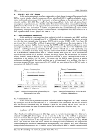  ISSN: 2088-8708
Int J Elec & Comp Eng, Vol. 13, No. 5, October 2023: 5922-5931
5928
4. RESULTS AND DISCUSSION
In this section, experiments have been conducted to evaluate the performance of the proposed model
REWM over the existing reliability-aware cost-efficient scientific (RACES) workflows scheduling strategy
on the multi-cloud systems model [24]. Experiments have been conducted on the epigenomics and SIPHT
scientific workflow [25], [26]. The workflow has been discussed below in the next sub-section. Energy
consumption, computation cost, and reliability are the three factors that have been considered to evaluate the
performance of the model. The IoT-edge cloud server environment has been modeled using the SENSORIA
simulator and the cloud environment is modeled using CloudSim and is combined through object-oriented
programming language in building a hybrid cloud environment. The experiments have been conducted on an
Intel i5 processor with NVIDIA graphics and RAM of 8 GB.
4.1. Energy consumption performance
In this section, the experiments have been conducted on both the epigenomics and SIPHT workflow
by varying the size of the workload from 30 to 1,000 and the energy consumed for both the scientific
workflow has been evaluated using the proposed REWM and the existing RACES model. From Figure 2 it
can be seen that as the size of the workload of epigenomics workload increases the energy required for the
execution also increases slightly. However, using the REWM model, a significant reduction in energy
consumption can be seen in comparison to the existing RACES model. This shows that the REWM model
achieves a scalable performance considering both the smaller workload and as well significantly large
workload. Also, there is an average energy efficiency improvement of 16.63% which has been achieved by
the REWM model in comparison with the RACES model. Further, from Figure 3 it can be seen that as the
size of the workload of SIPHT workload increases the energy required for the execution also increases
slightly. However, using the REWM model, a significant reduction in energy consumption can be seen in
comparison to the existing RACES model. This shows that the REWM model achieves a scalable
performance considering both the smaller workload and as well significantly large workload. Also, there is
an average energy efficiency improvement of 6.009% which has been achieved by the REWM model in
comparison with the RACES model.
Figure 2. Energy consumption for epigenomics with
different workload sizes
Figure 3. Energy consumption for the SIPHT with
different workload sizes
4.2. Computational cost
In this section, the experiments have been conducted on both the epigenomics and SIPHT workflow
by varying the size of the workload from 30 to 1,000 and the cost consumption for both the scientific
workflow has been evaluated using the proposed REWM and the existing RACES model. The cost is
measured based on total time spent on respective server type on Azure cloud as defined using (31).
𝑡𝑜𝑡𝑎𝑙 𝑐𝑜𝑠𝑡 = 𝑋 ∗ 𝑇 (31)
where 𝑋 defines the total cost (measure in dollars) per second on respective instance type. More detail can be
obtained from [24], [27]. From Figure 4 it can be seen that as the size of the workload of epigenomics
workload increases the cost required for the execution also increases slightly. However, using the REWM
model, a significant reduction in the computational cost can be seen in comparison to the existing RACES
model. This shows that the REWM model achieves a scalable performance and reduces the computational
cost considering both the smaller workload and as well significantly large workload. Also, there is an average
energy efficiency improvement of 4.67% which has been achieved by the REWM model in comparison with
 