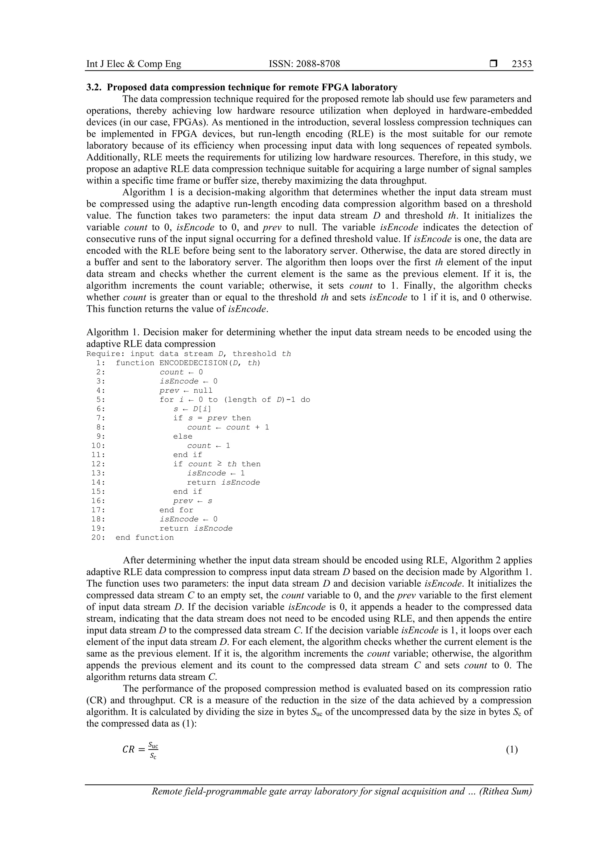 Int J Elec & Comp Eng ISSN: 2088-8708 
Remote field-programmable gate array laboratory for signal acquisition and … (Rithea Sum)
2353
3.2. Proposed data compression technique for remote FPGA laboratory
The data compression technique required for the proposed remote lab should use few parameters and
operations, thereby achieving low hardware resource utilization when deployed in hardware-embedded
devices (in our case, FPGAs). As mentioned in the introduction, several lossless compression techniques can
be implemented in FPGA devices, but run-length encoding (RLE) is the most suitable for our remote
laboratory because of its efficiency when processing input data with long sequences of repeated symbols.
Additionally, RLE meets the requirements for utilizing low hardware resources. Therefore, in this study, we
propose an adaptive RLE data compression technique suitable for acquiring a large number of signal samples
within a specific time frame or buffer size, thereby maximizing the data throughput.
Algorithm 1 is a decision-making algorithm that determines whether the input data stream must
be compressed using the adaptive run-length encoding data compression algorithm based on a threshold
value. The function takes two parameters: the input data stream D and threshold th. It initializes the
variable count to 0, isEncode to 0, and prev to null. The variable isEncode indicates the detection of
consecutive runs of the input signal occurring for a defined threshold value. If isEncode is one, the data are
encoded with the RLE before being sent to the laboratory server. Otherwise, the data are stored directly in
a buffer and sent to the laboratory server. The algorithm then loops over the first th element of the input
data stream and checks whether the current element is the same as the previous element. If it is, the
algorithm increments the count variable; otherwise, it sets count to 1. Finally, the algorithm checks
whether count is greater than or equal to the threshold th and sets isEncode to 1 if it is, and 0 otherwise.
This function returns the value of isEncode.
Algorithm 1. Decision maker for determining whether the input data stream needs to be encoded using the
adaptive RLE data compression
Require: input data stream D, threshold th
1: function ENCODEDECISION(D, th)
2: count ← 0
3: isEncode ← 0
4: prev ← null
5: for i ← 0 to (length of D)-1 do
6: s ← D[i]
7: if s = prev then
8: count ← count + 1
9: else
10: count ← 1
11: end if
12: if count ≥ th then
13: isEncode ← 1
14: return isEncode
15: end if
16: prev ← s
17: end for
18: isEncode ← 0
19: return isEncode
20: end function
After determining whether the input data stream should be encoded using RLE, Algorithm 2 applies
adaptive RLE data compression to compress input data stream D based on the decision made by Algorithm 1.
The function uses two parameters: the input data stream D and decision variable isEncode. It initializes the
compressed data stream C to an empty set, the count variable to 0, and the prev variable to the first element
of input data stream D. If the decision variable isEncode is 0, it appends a header to the compressed data
stream, indicating that the data stream does not need to be encoded using RLE, and then appends the entire
input data stream D to the compressed data stream C. If the decision variable isEncode is 1, it loops over each
element of the input data stream D. For each element, the algorithm checks whether the current element is the
same as the previous element. If it is, the algorithm increments the count variable; otherwise, the algorithm
appends the previous element and its count to the compressed data stream C and sets count to 0. The
algorithm returns data stream C.
The performance of the proposed compression method is evaluated based on its compression ratio
(CR) and throughput. CR is a measure of the reduction in the size of the data achieved by a compression
algorithm. It is calculated by dividing the size in bytes Suc of the uncompressed data by the size in bytes Sc of
the compressed data as (1):
𝐶𝑅 =
𝑆uc
𝑆c
(1)
 