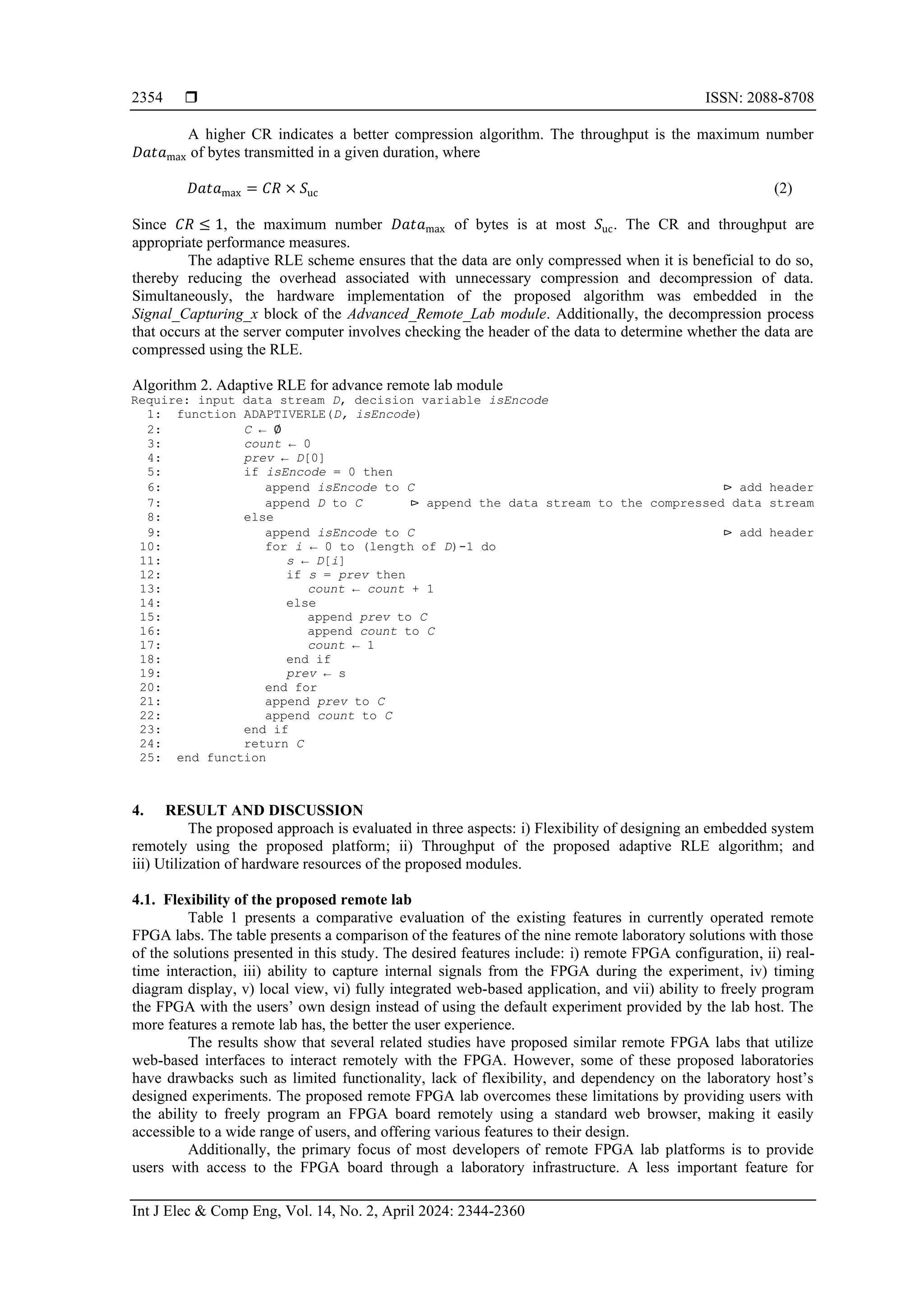  ISSN: 2088-8708
Int J Elec & Comp Eng, Vol. 14, No. 2, April 2024: 2344-2360
2354
A higher CR indicates a better compression algorithm. The throughput is the maximum number
𝐷𝑎𝑡𝑎max of bytes transmitted in a given duration, where
𝐷𝑎𝑡𝑎max = 𝐶𝑅 × 𝑆uc (2)
Since 𝐶𝑅 ≤ 1, the maximum number 𝐷𝑎𝑡𝑎max of bytes is at most 𝑆uc. The CR and throughput are
appropriate performance measures.
The adaptive RLE scheme ensures that the data are only compressed when it is beneficial to do so,
thereby reducing the overhead associated with unnecessary compression and decompression of data.
Simultaneously, the hardware implementation of the proposed algorithm was embedded in the
Signal_Capturing_x block of the Advanced_Remote_Lab module. Additionally, the decompression process
that occurs at the server computer involves checking the header of the data to determine whether the data are
compressed using the RLE.
Algorithm 2. Adaptive RLE for advance remote lab module
Require: input data stream D, decision variable isEncode
1: function ADAPTIVERLE(D, isEncode)
2: C ← ∅
3: count ← 0
4: prev ← D[0]
5: if isEncode = 0 then
6: append isEncode to C ⊳ add header
7: append D to C ⊳ append the data stream to the compressed data stream
8: else
9: append isEncode to C ⊳ add header
10: for i ← 0 to (length of D)-1 do
11: s ← D[i]
12: if s = prev then
13: count ← count + 1
14: else
15: append prev to C
16: append count to C
17: count ← 1
18: end if
19: prev ← s
20: end for
21: append prev to C
22: append count to C
23: end if
24: return C
25: end function
4. RESULT AND DISCUSSION
The proposed approach is evaluated in three aspects: i) Flexibility of designing an embedded system
remotely using the proposed platform; ii) Throughput of the proposed adaptive RLE algorithm; and
iii) Utilization of hardware resources of the proposed modules.
4.1. Flexibility of the proposed remote lab
Table 1 presents a comparative evaluation of the existing features in currently operated remote
FPGA labs. The table presents a comparison of the features of the nine remote laboratory solutions with those
of the solutions presented in this study. The desired features include: i) remote FPGA configuration, ii) real-
time interaction, iii) ability to capture internal signals from the FPGA during the experiment, iv) timing
diagram display, v) local view, vi) fully integrated web-based application, and vii) ability to freely program
the FPGA with the users’ own design instead of using the default experiment provided by the lab host. The
more features a remote lab has, the better the user experience.
The results show that several related studies have proposed similar remote FPGA labs that utilize
web-based interfaces to interact remotely with the FPGA. However, some of these proposed laboratories
have drawbacks such as limited functionality, lack of flexibility, and dependency on the laboratory host’s
designed experiments. The proposed remote FPGA lab overcomes these limitations by providing users with
the ability to freely program an FPGA board remotely using a standard web browser, making it easily
accessible to a wide range of users, and offering various features to their design.
Additionally, the primary focus of most developers of remote FPGA lab platforms is to provide
users with access to the FPGA board through a laboratory infrastructure. A less important feature for
 