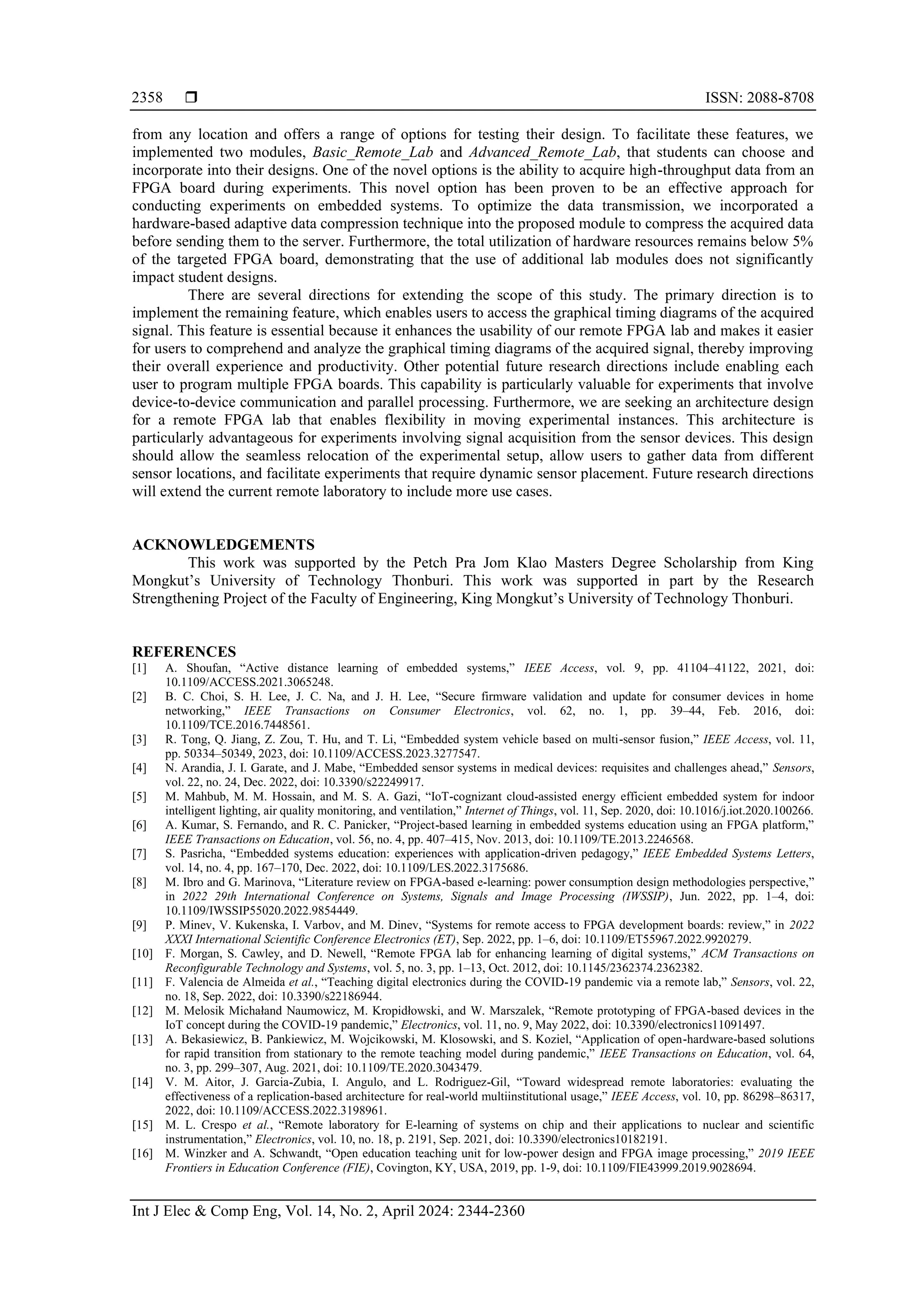  ISSN: 2088-8708
Int J Elec & Comp Eng, Vol. 14, No. 2, April 2024: 2344-2360
2358
from any location and offers a range of options for testing their design. To facilitate these features, we
implemented two modules, Basic_Remote_Lab and Advanced_Remote_Lab, that students can choose and
incorporate into their designs. One of the novel options is the ability to acquire high-throughput data from an
FPGA board during experiments. This novel option has been proven to be an effective approach for
conducting experiments on embedded systems. To optimize the data transmission, we incorporated a
hardware-based adaptive data compression technique into the proposed module to compress the acquired data
before sending them to the server. Furthermore, the total utilization of hardware resources remains below 5%
of the targeted FPGA board, demonstrating that the use of additional lab modules does not significantly
impact student designs.
There are several directions for extending the scope of this study. The primary direction is to
implement the remaining feature, which enables users to access the graphical timing diagrams of the acquired
signal. This feature is essential because it enhances the usability of our remote FPGA lab and makes it easier
for users to comprehend and analyze the graphical timing diagrams of the acquired signal, thereby improving
their overall experience and productivity. Other potential future research directions include enabling each
user to program multiple FPGA boards. This capability is particularly valuable for experiments that involve
device-to-device communication and parallel processing. Furthermore, we are seeking an architecture design
for a remote FPGA lab that enables flexibility in moving experimental instances. This architecture is
particularly advantageous for experiments involving signal acquisition from the sensor devices. This design
should allow the seamless relocation of the experimental setup, allow users to gather data from different
sensor locations, and facilitate experiments that require dynamic sensor placement. Future research directions
will extend the current remote laboratory to include more use cases.
ACKNOWLEDGEMENTS
This work was supported by the Petch Pra Jom Klao Masters Degree Scholarship from King
Mongkut’s University of Technology Thonburi. This work was supported in part by the Research
Strengthening Project of the Faculty of Engineering, King Mongkut’s University of Technology Thonburi.
REFERENCES
[1] A. Shoufan, “Active distance learning of embedded systems,” IEEE Access, vol. 9, pp. 41104–41122, 2021, doi:
10.1109/ACCESS.2021.3065248.
[2] B. C. Choi, S. H. Lee, J. C. Na, and J. H. Lee, “Secure firmware validation and update for consumer devices in home
networking,” IEEE Transactions on Consumer Electronics, vol. 62, no. 1, pp. 39–44, Feb. 2016, doi:
10.1109/TCE.2016.7448561.
[3] R. Tong, Q. Jiang, Z. Zou, T. Hu, and T. Li, “Embedded system vehicle based on multi-sensor fusion,” IEEE Access, vol. 11,
pp. 50334–50349, 2023, doi: 10.1109/ACCESS.2023.3277547.
[4] N. Arandia, J. I. Garate, and J. Mabe, “Embedded sensor systems in medical devices: requisites and challenges ahead,” Sensors,
vol. 22, no. 24, Dec. 2022, doi: 10.3390/s22249917.
[5] M. Mahbub, M. M. Hossain, and M. S. A. Gazi, “IoT-cognizant cloud-assisted energy efficient embedded system for indoor
intelligent lighting, air quality monitoring, and ventilation,” Internet of Things, vol. 11, Sep. 2020, doi: 10.1016/j.iot.2020.100266.
[6] A. Kumar, S. Fernando, and R. C. Panicker, “Project-based learning in embedded systems education using an FPGA platform,”
IEEE Transactions on Education, vol. 56, no. 4, pp. 407–415, Nov. 2013, doi: 10.1109/TE.2013.2246568.
[7] S. Pasricha, “Embedded systems education: experiences with application-driven pedagogy,” IEEE Embedded Systems Letters,
vol. 14, no. 4, pp. 167–170, Dec. 2022, doi: 10.1109/LES.2022.3175686.
[8] M. Ibro and G. Marinova, “Literature review on FPGA-based e-learning: power consumption design methodologies perspective,”
in 2022 29th International Conference on Systems, Signals and Image Processing (IWSSIP), Jun. 2022, pp. 1–4, doi:
10.1109/IWSSIP55020.2022.9854449.
[9] P. Minev, V. Kukenska, I. Varbov, and M. Dinev, “Systems for remote access to FPGA development boards: review,” in 2022
XXXI International Scientific Conference Electronics (ET), Sep. 2022, pp. 1–6, doi: 10.1109/ET55967.2022.9920279.
[10] F. Morgan, S. Cawley, and D. Newell, “Remote FPGA lab for enhancing learning of digital systems,” ACM Transactions on
Reconfigurable Technology and Systems, vol. 5, no. 3, pp. 1–13, Oct. 2012, doi: 10.1145/2362374.2362382.
[11] F. Valencia de Almeida et al., “Teaching digital electronics during the COVID-19 pandemic via a remote lab,” Sensors, vol. 22,
no. 18, Sep. 2022, doi: 10.3390/s22186944.
[12] M. Melosik Michałand Naumowicz, M. Kropidłowski, and W. Marszalek, “Remote prototyping of FPGA-based devices in the
IoT concept during the COVID-19 pandemic,” Electronics, vol. 11, no. 9, May 2022, doi: 10.3390/electronics11091497.
[13] A. Bekasiewicz, B. Pankiewicz, M. Wojcikowski, M. Klosowski, and S. Koziel, “Application of open-hardware-based solutions
for rapid transition from stationary to the remote teaching model during pandemic,” IEEE Transactions on Education, vol. 64,
no. 3, pp. 299–307, Aug. 2021, doi: 10.1109/TE.2020.3043479.
[14] V. M. Aitor, J. Garcia-Zubia, I. Angulo, and L. Rodriguez-Gil, “Toward widespread remote laboratories: evaluating the
effectiveness of a replication-based architecture for real-world multiinstitutional usage,” IEEE Access, vol. 10, pp. 86298–86317,
2022, doi: 10.1109/ACCESS.2022.3198961.
[15] M. L. Crespo et al., “Remote laboratory for E-learning of systems on chip and their applications to nuclear and scientific
instrumentation,” Electronics, vol. 10, no. 18, p. 2191, Sep. 2021, doi: 10.3390/electronics10182191.
[16] M. Winzker and A. Schwandt, “Open education teaching unit for low-power design and FPGA image processing,” 2019 IEEE
Frontiers in Education Conference (FIE), Covington, KY, USA, 2019, pp. 1-9, doi: 10.1109/FIE43999.2019.9028694.
 