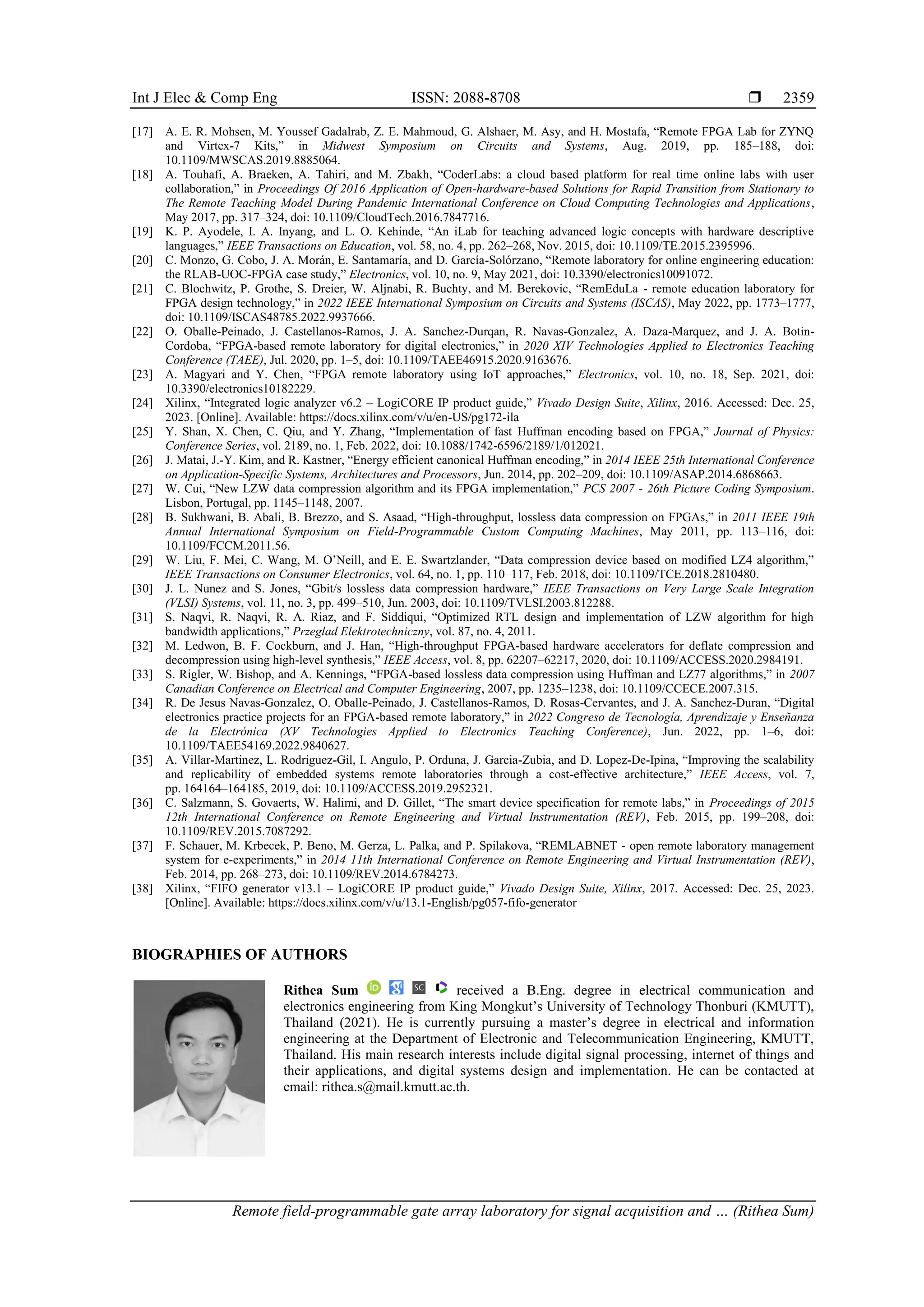 Int J Elec & Comp Eng ISSN: 2088-8708 
Remote field-programmable gate array laboratory for signal acquisition and … (Rithea Sum)
2359
[17] A. E. R. Mohsen, M. Youssef Gadalrab, Z. E. Mahmoud, G. Alshaer, M. Asy, and H. Mostafa, “Remote FPGA Lab for ZYNQ
and Virtex-7 Kits,” in Midwest Symposium on Circuits and Systems, Aug. 2019, pp. 185–188, doi:
10.1109/MWSCAS.2019.8885064.
[18] A. Touhafi, A. Braeken, A. Tahiri, and M. Zbakh, “CoderLabs: a cloud based platform for real time online labs with user
collaboration,” in Proceedings Of 2016 Application of Open-hardware-based Solutions for Rapid Transition from Stationary to
The Remote Teaching Model During Pandemic International Conference on Cloud Computing Technologies and Applications,
May 2017, pp. 317–324, doi: 10.1109/CloudTech.2016.7847716.
[19] K. P. Ayodele, I. A. Inyang, and L. O. Kehinde, “An iLab for teaching advanced logic concepts with hardware descriptive
languages,” IEEE Transactions on Education, vol. 58, no. 4, pp. 262–268, Nov. 2015, doi: 10.1109/TE.2015.2395996.
[20] C. Monzo, G. Cobo, J. A. Morán, E. Santamaría, and D. García-Solórzano, “Remote laboratory for online engineering education:
the RLAB-UOC-FPGA case study,” Electronics, vol. 10, no. 9, May 2021, doi: 10.3390/electronics10091072.
[21] C. Blochwitz, P. Grothe, S. Dreier, W. Aljnabi, R. Buchty, and M. Berekovic, “RemEduLa - remote education laboratory for
FPGA design technology,” in 2022 IEEE International Symposium on Circuits and Systems (ISCAS), May 2022, pp. 1773–1777,
doi: 10.1109/ISCAS48785.2022.9937666.
[22] O. Oballe-Peinado, J. Castellanos-Ramos, J. A. Sanchez-Durqan, R. Navas-Gonzalez, A. Daza-Marquez, and J. A. Botin-
Cordoba, “FPGA-based remote laboratory for digital electronics,” in 2020 XIV Technologies Applied to Electronics Teaching
Conference (TAEE), Jul. 2020, pp. 1–5, doi: 10.1109/TAEE46915.2020.9163676.
[23] A. Magyari and Y. Chen, “FPGA remote laboratory using IoT approaches,” Electronics, vol. 10, no. 18, Sep. 2021, doi:
10.3390/electronics10182229.
[24] Xilinx, “Integrated logic analyzer v6.2 – LogiCORE IP product guide,” Vivado Design Suite, Xilinx, 2016. Accessed: Dec. 25,
2023. [Online]. Available: https://docs.xilinx.com/v/u/en-US/pg172-ila
[25] Y. Shan, X. Chen, C. Qiu, and Y. Zhang, “Implementation of fast Huffman encoding based on FPGA,” Journal of Physics:
Conference Series, vol. 2189, no. 1, Feb. 2022, doi: 10.1088/1742-6596/2189/1/012021.
[26] J. Matai, J.-Y. Kim, and R. Kastner, “Energy efficient canonical Huffman encoding,” in 2014 IEEE 25th International Conference
on Application-Specific Systems, Architectures and Processors, Jun. 2014, pp. 202–209, doi: 10.1109/ASAP.2014.6868663.
[27] W. Cui, “New LZW data compression algorithm and its FPGA implementation,” PCS 2007 - 26th Picture Coding Symposium.
Lisbon, Portugal, pp. 1145–1148, 2007.
[28] B. Sukhwani, B. Abali, B. Brezzo, and S. Asaad, “High-throughput, lossless data compression on FPGAs,” in 2011 IEEE 19th
Annual International Symposium on Field-Programmable Custom Computing Machines, May 2011, pp. 113–116, doi:
10.1109/FCCM.2011.56.
[29] W. Liu, F. Mei, C. Wang, M. O’Neill, and E. E. Swartzlander, “Data compression device based on modified LZ4 algorithm,”
IEEE Transactions on Consumer Electronics, vol. 64, no. 1, pp. 110–117, Feb. 2018, doi: 10.1109/TCE.2018.2810480.
[30] J. L. Nunez and S. Jones, “Gbit/s lossless data compression hardware,” IEEE Transactions on Very Large Scale Integration
(VLSI) Systems, vol. 11, no. 3, pp. 499–510, Jun. 2003, doi: 10.1109/TVLSI.2003.812288.
[31] S. Naqvi, R. Naqvi, R. A. Riaz, and F. Siddiqui, “Optimized RTL design and implementation of LZW algorithm for high
bandwidth applications,” Przeglad Elektrotechniczny, vol. 87, no. 4, 2011.
[32] M. Ledwon, B. F. Cockburn, and J. Han, “High-throughput FPGA-based hardware accelerators for deflate compression and
decompression using high-level synthesis,” IEEE Access, vol. 8, pp. 62207–62217, 2020, doi: 10.1109/ACCESS.2020.2984191.
[33] S. Rigler, W. Bishop, and A. Kennings, “FPGA-based lossless data compression using Huffman and LZ77 algorithms,” in 2007
Canadian Conference on Electrical and Computer Engineering, 2007, pp. 1235–1238, doi: 10.1109/CCECE.2007.315.
[34] R. De Jesus Navas-Gonzalez, O. Oballe-Peinado, J. Castellanos-Ramos, D. Rosas-Cervantes, and J. A. Sanchez-Duran, “Digital
electronics practice projects for an FPGA-based remote laboratory,” in 2022 Congreso de Tecnología, Aprendizaje y Enseñanza
de la Electrónica (XV Technologies Applied to Electronics Teaching Conference), Jun. 2022, pp. 1–6, doi:
10.1109/TAEE54169.2022.9840627.
[35] A. Villar-Martinez, L. Rodriguez-Gil, I. Angulo, P. Orduna, J. Garcia-Zubia, and D. Lopez-De-Ipina, “Improving the scalability
and replicability of embedded systems remote laboratories through a cost-effective architecture,” IEEE Access, vol. 7,
pp. 164164–164185, 2019, doi: 10.1109/ACCESS.2019.2952321.
[36] C. Salzmann, S. Govaerts, W. Halimi, and D. Gillet, “The smart device specification for remote labs,” in Proceedings of 2015
12th International Conference on Remote Engineering and Virtual Instrumentation (REV), Feb. 2015, pp. 199–208, doi:
10.1109/REV.2015.7087292.
[37] F. Schauer, M. Krbecek, P. Beno, M. Gerza, L. Palka, and P. Spilakova, “REMLABNET - open remote laboratory management
system for e-experiments,” in 2014 11th International Conference on Remote Engineering and Virtual Instrumentation (REV),
Feb. 2014, pp. 268–273, doi: 10.1109/REV.2014.6784273.
[38] Xilinx, “FIFO generator v13.1 – LogiCORE IP product guide,” Vivado Design Suite, Xilinx, 2017. Accessed: Dec. 25, 2023.
[Online]. Available: https://docs.xilinx.com/v/u/13.1-English/pg057-fifo-generator
BIOGRAPHIES OF AUTHORS
Rithea Sum received a B.Eng. degree in electrical communication and
electronics engineering from King Mongkut’s University of Technology Thonburi (KMUTT),
Thailand (2021). He is currently pursuing a master’s degree in electrical and information
engineering at the Department of Electronic and Telecommunication Engineering, KMUTT,
Thailand. His main research interests include digital signal processing, internet of things and
their applications, and digital systems design and implementation. He can be contacted at
email: rithea.s@mail.kmutt.ac.th.
 