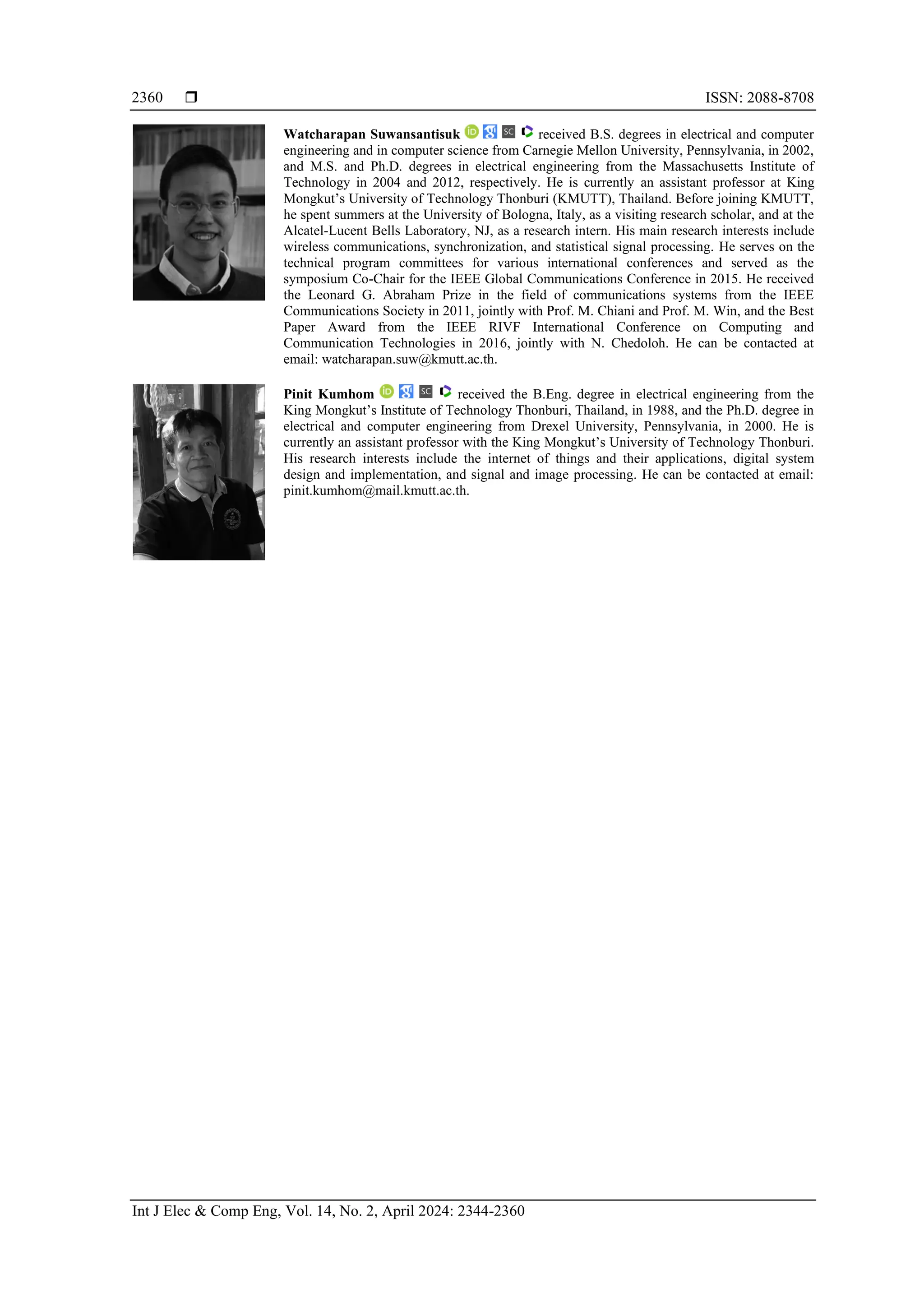  ISSN: 2088-8708
Int J Elec & Comp Eng, Vol. 14, No. 2, April 2024: 2344-2360
2360
Watcharapan Suwansantisuk received B.S. degrees in electrical and computer
engineering and in computer science from Carnegie Mellon University, Pennsylvania, in 2002,
and M.S. and Ph.D. degrees in electrical engineering from the Massachusetts Institute of
Technology in 2004 and 2012, respectively. He is currently an assistant professor at King
Mongkut’s University of Technology Thonburi (KMUTT), Thailand. Before joining KMUTT,
he spent summers at the University of Bologna, Italy, as a visiting research scholar, and at the
Alcatel-Lucent Bells Laboratory, NJ, as a research intern. His main research interests include
wireless communications, synchronization, and statistical signal processing. He serves on the
technical program committees for various international conferences and served as the
symposium Co-Chair for the IEEE Global Communications Conference in 2015. He received
the Leonard G. Abraham Prize in the field of communications systems from the IEEE
Communications Society in 2011, jointly with Prof. M. Chiani and Prof. M. Win, and the Best
Paper Award from the IEEE RIVF International Conference on Computing and
Communication Technologies in 2016, jointly with N. Chedoloh. He can be contacted at
email: watcharapan.suw@kmutt.ac.th.
Pinit Kumhom received the B.Eng. degree in electrical engineering from the
King Mongkut’s Institute of Technology Thonburi, Thailand, in 1988, and the Ph.D. degree in
electrical and computer engineering from Drexel University, Pennsylvania, in 2000. He is
currently an assistant professor with the King Mongkut’s University of Technology Thonburi.
His research interests include the internet of things and their applications, digital system
design and implementation, and signal and image processing. He can be contacted at email:
pinit.kumhom@mail.kmutt.ac.th.
 