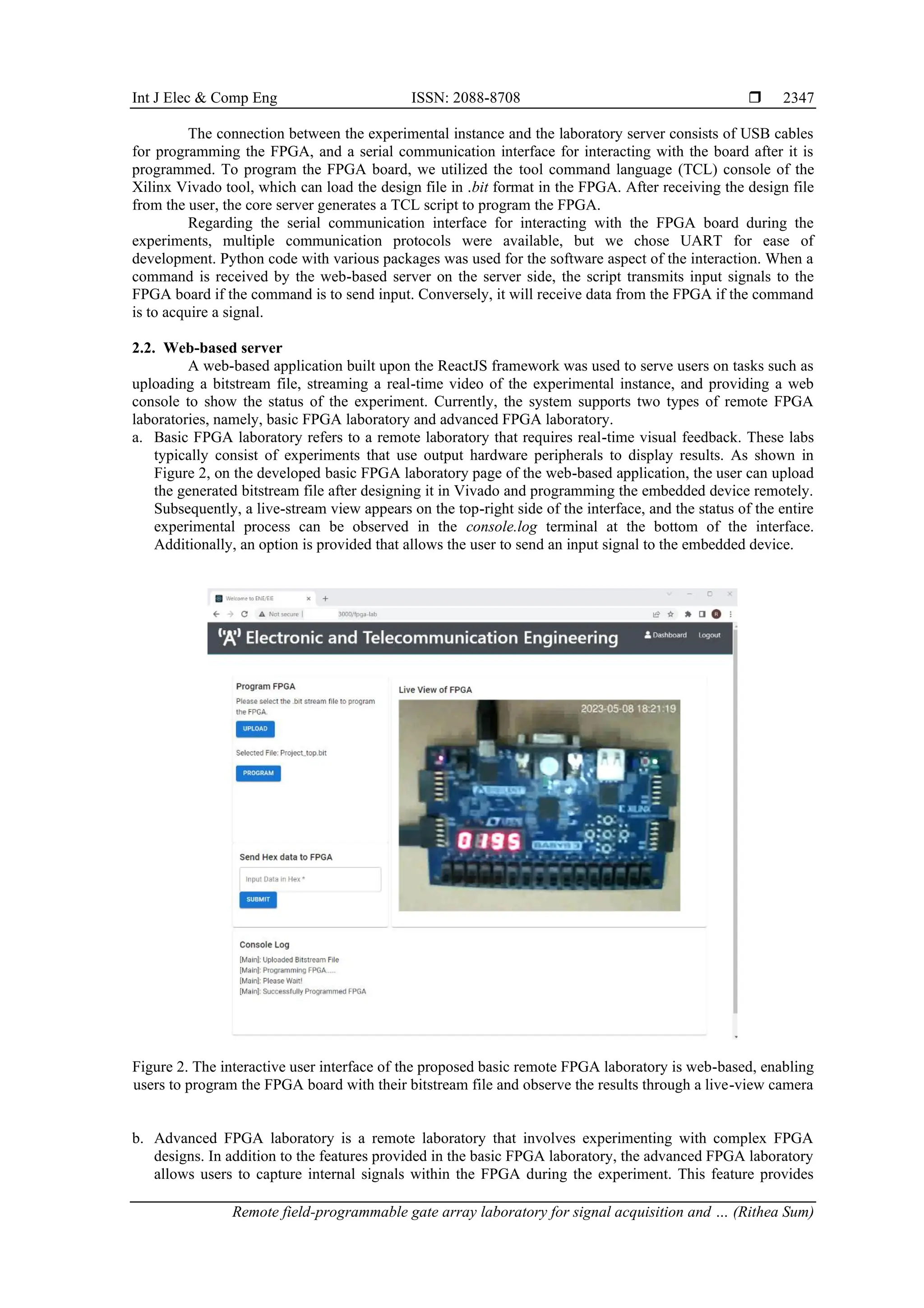 Int J Elec & Comp Eng ISSN: 2088-8708 
Remote field-programmable gate array laboratory for signal acquisition and … (Rithea Sum)
2347
The connection between the experimental instance and the laboratory server consists of USB cables
for programming the FPGA, and a serial communication interface for interacting with the board after it is
programmed. To program the FPGA board, we utilized the tool command language (TCL) console of the
Xilinx Vivado tool, which can load the design file in .bit format in the FPGA. After receiving the design file
from the user, the core server generates a TCL script to program the FPGA.
Regarding the serial communication interface for interacting with the FPGA board during the
experiments, multiple communication protocols were available, but we chose UART for ease of
development. Python code with various packages was used for the software aspect of the interaction. When a
command is received by the web-based server on the server side, the script transmits input signals to the
FPGA board if the command is to send input. Conversely, it will receive data from the FPGA if the command
is to acquire a signal.
2.2. Web-based server
A web-based application built upon the ReactJS framework was used to serve users on tasks such as
uploading a bitstream file, streaming a real-time video of the experimental instance, and providing a web
console to show the status of the experiment. Currently, the system supports two types of remote FPGA
laboratories, namely, basic FPGA laboratory and advanced FPGA laboratory.
a. Basic FPGA laboratory refers to a remote laboratory that requires real-time visual feedback. These labs
typically consist of experiments that use output hardware peripherals to display results. As shown in
Figure 2, on the developed basic FPGA laboratory page of the web-based application, the user can upload
the generated bitstream file after designing it in Vivado and programming the embedded device remotely.
Subsequently, a live-stream view appears on the top-right side of the interface, and the status of the entire
experimental process can be observed in the console.log terminal at the bottom of the interface.
Additionally, an option is provided that allows the user to send an input signal to the embedded device.
Figure 2. The interactive user interface of the proposed basic remote FPGA laboratory is web-based, enabling
users to program the FPGA board with their bitstream file and observe the results through a live-view camera
b. Advanced FPGA laboratory is a remote laboratory that involves experimenting with complex FPGA
designs. In addition to the features provided in the basic FPGA laboratory, the advanced FPGA laboratory
allows users to capture internal signals within the FPGA during the experiment. This feature provides
 