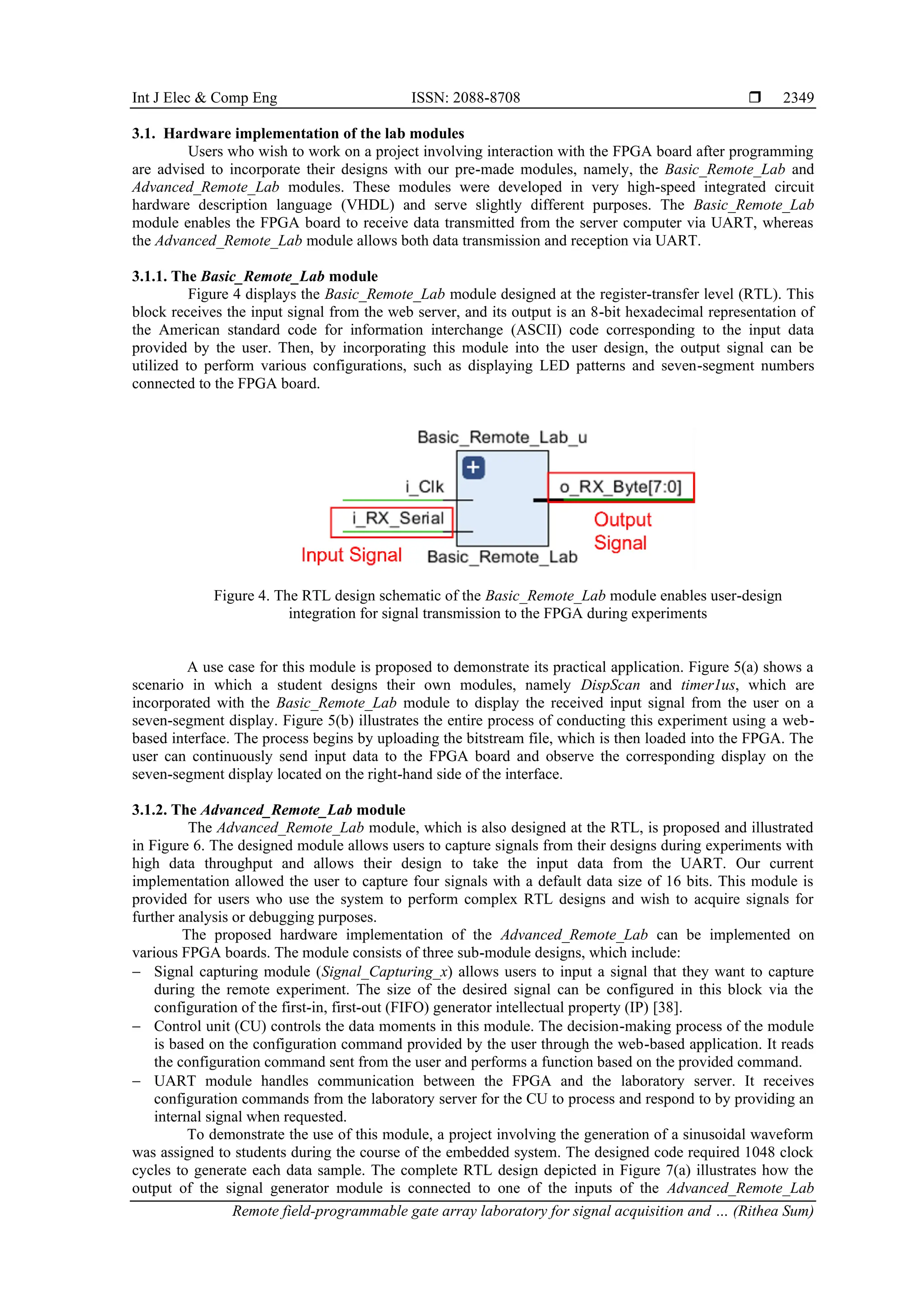 Int J Elec & Comp Eng ISSN: 2088-8708 
Remote field-programmable gate array laboratory for signal acquisition and … (Rithea Sum)
2349
3.1. Hardware implementation of the lab modules
Users who wish to work on a project involving interaction with the FPGA board after programming
are advised to incorporate their designs with our pre-made modules, namely, the Basic_Remote_Lab and
Advanced_Remote_Lab modules. These modules were developed in very high-speed integrated circuit
hardware description language (VHDL) and serve slightly different purposes. The Basic_Remote_Lab
module enables the FPGA board to receive data transmitted from the server computer via UART, whereas
the Advanced_Remote_Lab module allows both data transmission and reception via UART.
3.1.1. The Basic_Remote_Lab module
Figure 4 displays the Basic_Remote_Lab module designed at the register-transfer level (RTL). This
block receives the input signal from the web server, and its output is an 8-bit hexadecimal representation of
the American standard code for information interchange (ASCII) code corresponding to the input data
provided by the user. Then, by incorporating this module into the user design, the output signal can be
utilized to perform various configurations, such as displaying LED patterns and seven-segment numbers
connected to the FPGA board.
Figure 4. The RTL design schematic of the Basic_Remote_Lab module enables user-design
integration for signal transmission to the FPGA during experiments
A use case for this module is proposed to demonstrate its practical application. Figure 5(a) shows a
scenario in which a student designs their own modules, namely DispScan and timer1us, which are
incorporated with the Basic_Remote_Lab module to display the received input signal from the user on a
seven-segment display. Figure 5(b) illustrates the entire process of conducting this experiment using a web-
based interface. The process begins by uploading the bitstream file, which is then loaded into the FPGA. The
user can continuously send input data to the FPGA board and observe the corresponding display on the
seven-segment display located on the right-hand side of the interface.
3.1.2. The Advanced_Remote_Lab module
The Advanced_Remote_Lab module, which is also designed at the RTL, is proposed and illustrated
in Figure 6. The designed module allows users to capture signals from their designs during experiments with
high data throughput and allows their design to take the input data from the UART. Our current
implementation allowed the user to capture four signals with a default data size of 16 bits. This module is
provided for users who use the system to perform complex RTL designs and wish to acquire signals for
further analysis or debugging purposes.
The proposed hardware implementation of the Advanced_Remote_Lab can be implemented on
various FPGA boards. The module consists of three sub-module designs, which include:
− Signal capturing module (Signal_Capturing_x) allows users to input a signal that they want to capture
during the remote experiment. The size of the desired signal can be configured in this block via the
configuration of the first-in, first-out (FIFO) generator intellectual property (IP) [38].
− Control unit (CU) controls the data moments in this module. The decision-making process of the module
is based on the configuration command provided by the user through the web-based application. It reads
the configuration command sent from the user and performs a function based on the provided command.
− UART module handles communication between the FPGA and the laboratory server. It receives
configuration commands from the laboratory server for the CU to process and respond to by providing an
internal signal when requested.
To demonstrate the use of this module, a project involving the generation of a sinusoidal waveform
was assigned to students during the course of the embedded system. The designed code required 1048 clock
cycles to generate each data sample. The complete RTL design depicted in Figure 7(a) illustrates how the
output of the signal generator module is connected to one of the inputs of the Advanced_Remote_Lab
 