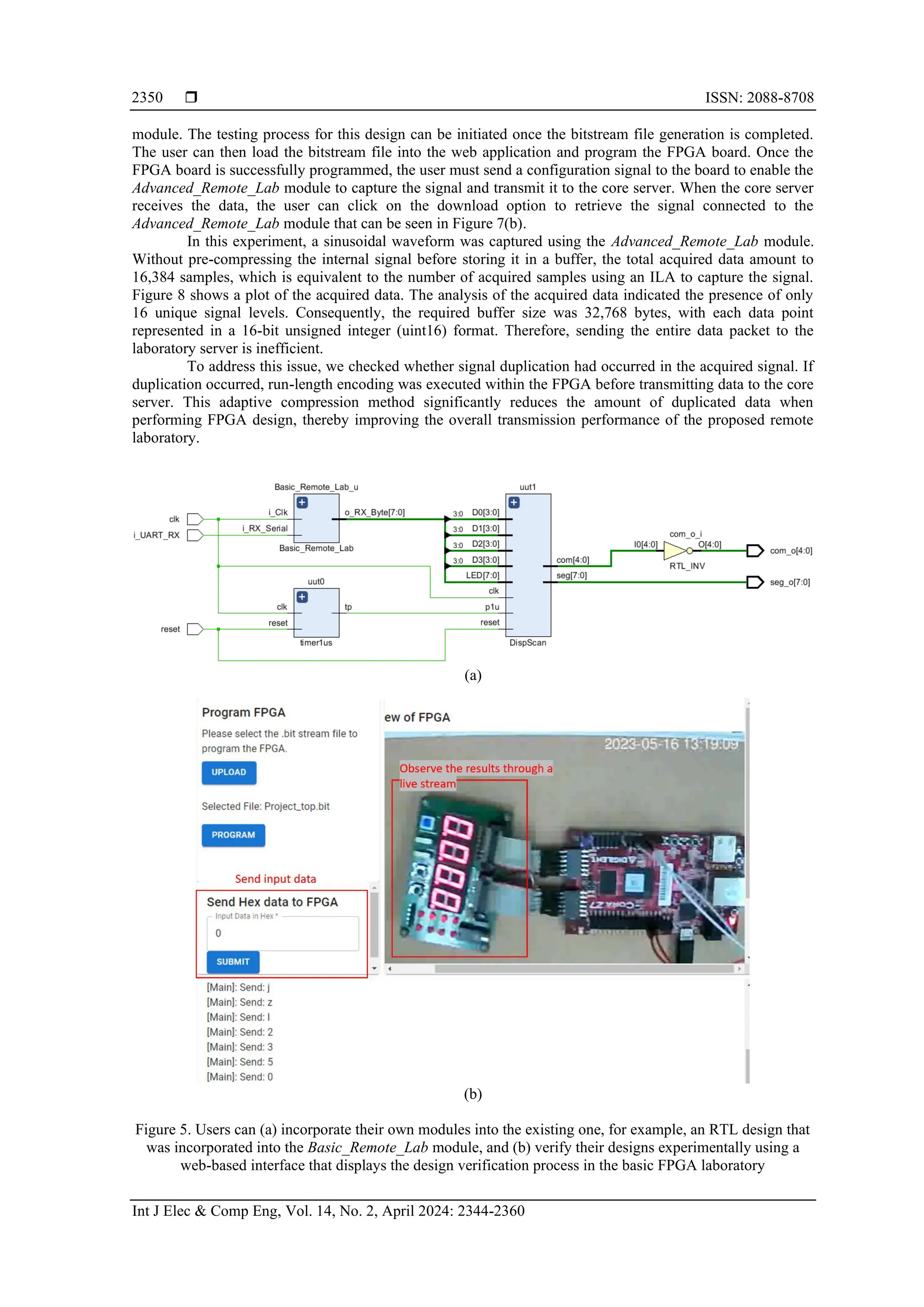  ISSN: 2088-8708
Int J Elec & Comp Eng, Vol. 14, No. 2, April 2024: 2344-2360
2350
module. The testing process for this design can be initiated once the bitstream file generation is completed.
The user can then load the bitstream file into the web application and program the FPGA board. Once the
FPGA board is successfully programmed, the user must send a configuration signal to the board to enable the
Advanced_Remote_Lab module to capture the signal and transmit it to the core server. When the core server
receives the data, the user can click on the download option to retrieve the signal connected to the
Advanced_Remote_Lab module that can be seen in Figure 7(b).
In this experiment, a sinusoidal waveform was captured using the Advanced_Remote_Lab module.
Without pre-compressing the internal signal before storing it in a buffer, the total acquired data amount to
16,384 samples, which is equivalent to the number of acquired samples using an ILA to capture the signal.
Figure 8 shows a plot of the acquired data. The analysis of the acquired data indicated the presence of only
16 unique signal levels. Consequently, the required buffer size was 32,768 bytes, with each data point
represented in a 16-bit unsigned integer (uint16) format. Therefore, sending the entire data packet to the
laboratory server is inefficient.
To address this issue, we checked whether signal duplication had occurred in the acquired signal. If
duplication occurred, run-length encoding was executed within the FPGA before transmitting data to the core
server. This adaptive compression method significantly reduces the amount of duplicated data when
performing FPGA design, thereby improving the overall transmission performance of the proposed remote
laboratory.
(a)
(b)
Figure 5. Users can (a) incorporate their own modules into the existing one, for example, an RTL design that
was incorporated into the Basic_Remote_Lab module, and (b) verify their designs experimentally using a
web-based interface that displays the design verification process in the basic FPGA laboratory
 