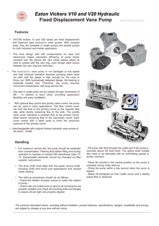 Eaton Vickers V10 and V20 Hydraulic
Fixed Displacement Vane Pump www.hydpump.com
Features
• EATON Vickers 10 and V20 series are fixed displacement
and balanced type hydraulic vane pumps. With compact
sizes, they are available in single pumps and double pumps
for both industrial and mobile application.
• The vane design with self compensation for wear and
clearances makes volumetric efficiency of pump nearly
constant over the service life. (the vanes always adjust its
orbit to contact with the cam ring, even though wear occurs
between the cam ring and vane tips)
• The h yd r a u l i c vane pump is not damaged at low speed
and high pressure operation because pumping action does
not start until the speed is high enough for the vane to
throw out. With hydraulically balanced design, the bearing is
externally loaded only. Therefore, the pump requires
minimized maintenance with long service life.
• The inlet or outlet ports can be rotated through increments of
90o
in relation to each other, providing application
flexibility and easy installation.
• With optional flow control and priority valve covers, the pump
can be used in more applications. The flow control cover
can limit the flow to the primary circuit at the required flow
rate, while diverts remaining flow to the tank. The priority
valve cover maintains a constant flow to the primary circuit,
while diverts remaining flow to the secondary circuit. Each
cover comes with a relief valve to limits the maximum
pressure of the primary circuit.
• Interchangeable with original Vickers hydraulic vane pumps of
the same model.
Handling
• For maximum service life, the pump should be protected
from contamination. Filtering fluid before filling and during
operation to maintain or exceed ISO cleanliness code 17/
14. Replaceable elements should be changed as filter
supplier instructions
• The drive shaft must align with the power source shaft.
Avoiding shaft end thrust and applications that impose
radial loading.
• The start-up procedures should be as follows:
- Check the rotation of power source to match the rotation
of pump.
- Check inlet and outlet ports to assure all connections are
properly installed and check all mounting bolts and flanges
to assure all are tight and properly aligned.
- Fill pump with fluid through the outlet port if the pump is
mounted above the fluid level. The spline shaft models
also need to be lubricated with an anti-fretting grease or
similar lubricant.
- Place all controls in the neutral position so the pump is
unloaded during initial start-up.
- Prime the pump within a few second when the pump is
started.
- Bleed off entrapped air from outlet circuit until a steady
output flow is observed.
The products described herein, including without limitation, product features, specifications, designs, availability and pricing,
are subject to change at any time without notice.
 